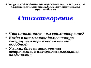 Следует соблюдать логику осмысления и оценки в
зависимости от специфики литературного
произведения
Стихотворение
• Что напоминает нам стихотворение?
• Когда и как мы попадали в такую
ситуацию и переживали нечто
подобное?
• У каких других авторов мы
встречались с похожими мыслями и
явлениями?
 