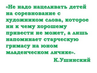 «Не надо нацеливать детей
на соревнование с
художником слова, которое
ни к чему хорошему
привести не может, а лишь
напоминает старческую
гримасу на юном
младенческом личике».
К.Ушинский
 