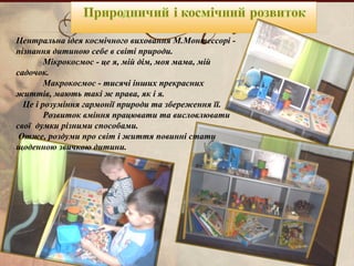 Центральна ідея космічного виховання М.Монтессорі -
пізнання дитиною себе в світі природи.
Мікрокосмос - це я, мій дім, моя мама, мій
садочок.
Макрокосмос - тисячі інших прекрасних
життів, мають такі ж права, як і я.
Це і розуміння гармонії природи та збереження її.
Розвиток вміння працювати та висловлювати
свої думки різними способами.
Отже, роздуми про світ і життя повинні стати
щоденною звичкою дитини.
 