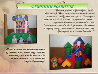 ФІЗИЧНИЙ РОЗВИТОК
Нашим девізом є філософські ідеї М.
Монтессорі: ”Надати можливість кожній дитині
розвивати і шліфувати моторику... Розширити
можливості дітей у розвитку рухової активності,
тренуванні по оволодінню своїм тілом.
Зміцнювати здоров’я дітей, реально здійснюючи
програму загартування водою, сонцем, повітрям,
фітотерапією, ходінням босоніж...”
«Через те що в нас дитина вчиться
рухатись, а не сидіти нерухомо, то
вона готується не до школи, а до
самого життя…», – зазначала
Марія Монтессорі.
 