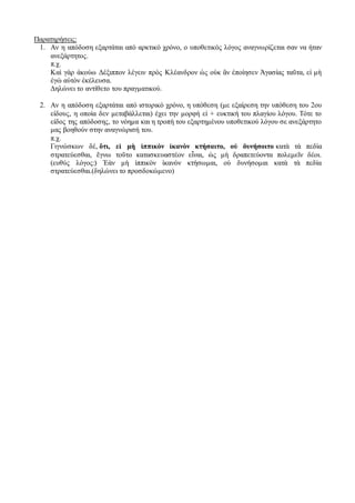 Παρατηρήσεις:
1. Aν η απόδοση εξαρτάται από αρκτικό χρόνο, ο υποθετικός λόγος αναγνωρίζεται σαν να ήταν
ανεξάρτητος.
π.χ.
Καὶ γὰρ ἀκούω Δέξιππον λέγειν πρὸς Κλέανδρον ὡς οὐκ ἂν ἐποίησεν Ἀγασίας ταῦτα, εἰ μὴ
ἐγὼ αὐτὸν ἐκέλευσα.
Δηλώνει το αντίθετο του πραγματικού.
2. Αν η απόδοση εξαρτάται από ιστορικό χρόνο, η υπόθεση (με εξαίρεση την υπόθεση του 2ου
είδους, η οποία δεν μεταβάλλεται) έχει την μορφή εἰ + ευκτική του πλαγίου λόγου. Τότε το
είδος της απόδοσης, το νόημα και η τροπή του εξαρτημένου υποθετικού λόγου σε ανεξάρτητο
μας βοηθούν στην αναγνώρισή του.
π.χ.
Γιγνώσκων δέ, ὅτι, εἰ μὴ ἱππικὸν ἱκανὸν κτήσαιτο, οὐ δυνήσοιτο κατὰ τὰ πεδία
στρατεύεσθαι, ἔγνω τοῦτο κατασκευαστέον εἶναι, ὡς μὴ δραπετεύοντα πολεμεῖν δέοι.
(ευθύς λόγος:) Ἐὰν μὴ ἱππικὸν ἱκανὸν κτήσωμαι, οὐ δυνήσομαι κατὰ τὰ πεδία
στρατεύεσθαι.(δηλώνει το προσδοκώμενο)
 