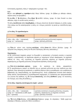 δ) δυνητικός ρηματικός τύπος (= απαρέμφατο ή μετοχή + ἄν).
π.χ.:
Εἰ μέν ποτε ἠδίκησέ με, προσῆκεν αὐτῷ δίκην διδόναι. (μτφρ. Αν βέβαια με αδίκησε κάποτε,
έπρεπε αυτός να τιμωρηθεί.)
Εἰ γὰρ οἷον τ’ ἦν ἀθανάτους εἶναι, ἄξιον ἦν πενθεῖν τούτους. (μτφρ. Αν ήταν δυνατό να είναι
αθάνατοι, άξιζε να πενθεί κανείς αυτούς.)
Ἡ πόλις ἐκινδύνευσε πᾶσα διαφθαρῆναι, εἰ ἄνεμος ἐπεγένετο τῇ φλογὶ ἐπίφορος ἐς αὐτήν. (μτφρ.
Λίγο ακόμα και θα καταστρεφόταν η πόλη, αν ο άνεμος φυσούσε τη φωτιά με κατεύθυνση προς
αυτή.)
γ) 3ο είδος: Το προσδοκώμενο
ΥΠΟΘΕΣΗ ΑΠΟΔΟΣΗ
«ἐάν», «ἄν», «ἢν» + υποτακτική
(μτφρ. αν + υποτακτική)
οριστική μέλλοντα ή μελλοντική έκφραση
(μτφρ. οριστική μέλλοντα)
π.χ. Ἐὰν μὲν τοίνυν τοὺς ἀγνῶτας κολάζητε, οὐδεὶς ἔσται τῶν ἄλλων βελτίων. (μτφρ. Αν
τιμωρείτε τους άσημους, κανείς δεν θα γίνει καλύτερος από τους υπόλοιπους.)
Παρατήρηση:
α) Ως μελλοντική έκφραση μπορεί να θεωρηθεί η υποτακτική, η δυνητική ευκτική, η ευχετική
ευκτική, η προστακτική, τα απρόσωπα ρήματα με υποκείμενο τελικό απαρέμφατο, τα ρηματικά
επίθετα σε -τέος, -τός, ενεστώτας με σημασία μέλλοντα, αόριστος με σημασία μέλλοντα,
παρακείμενος με σημασία μέλλοντα, δευτερεύουσα πρόταση, τελική μετοχή.
π.χ. Ἐὰν πάντα ἀκούσητε, κρίνατε. (μτφρ. Αν ακούσετε τα πάντα, αποφασίστε).
β) Το προσδοκώμενο μπορεί να δηλωθεί και με οριστική μέλλοντα και στην υπόθεση και στην
απόδοση. Στην προκείμενη περίπτωση, η υπόθεση δηλώνει κάτι το ανεπιθύμητο, ενώ η απόδοση τη
βεβαιότητα της επακολούθησης του προσδοκωμένου. Αυτή η βεβαιότητα συνιστά κατά κάποιον
τρόπο απειλή, προειδοποίηση ή συναισθηματική παρόρμηση, σε περίπτωση που πραγματοποιηθεί
ό,τι λέγεται στη υπόθεση. π.χ. Εἰ Ἕκτορα ἀποκτενεῖς, καὶ αὐτὸς ἀποθανεῖ. (μτφρ. Αν σκοτώσεις
τον Έκτορα, και ο ίδιος θα πεθάνεις.)
δ) 4ο είδος: Aόριστη επανάληψη στο παρόν - μέλλον
ΥΠΟΘΕΣΗ ΑΠΟΔΟΣΗ
«ἐάν», «ἄν», «ἢν» + υποτακτική
(μτφρ. αν + υποτακτική ή κάθε φορά
που + οριστική)
οριστική ενεστώτα ή γνωμικός μέλλοντας, γνωμικός
αόριστος, παρακείμενος με σημασία ενεστώτα
(μτφρ. οριστική ενεστώτα)
π.χ. Ἢν ἐγγὺς ἔλθῃ θάνατος, οὐδεὶς βούλεται θνῄσκειν. (μτφρ. Αν πλησιάσει / Κάθε φορά που
πλησιάζει ο θάνατος, κανείς δεν θέλει να πεθάνει.)
 