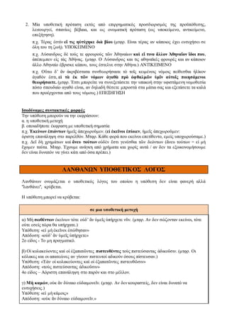 2. Μία υποθετική πρόταση εκτός από επιρρηματικός προσδιορισμός της προϋπόθεσης,
λειτουργεί, σπανίως βέβαια, και ως ονοματική πρόταση (ως υποκείμενο, αντικείμενο,
επεξήγηση).
π.χ. Τέρας ἐστὶν εἴ τις ηὐτύχηκε διὰ βίου (μτφρ. Είναι τέρας αν κάποιος έχει ευτυχήσει σε
όλη του τη ζωή). ΥΠΟΚΕΙΜΕΝΟ
π.χ. Λύσανδρος δὲ τούς τε φρουρούς τῶν Ἀθηναίων καὶ εἴ τινα ἄλλον Ἀθηναῖον ἴδοι που,
ἀπέπεμπεν εἰς τὰς Ἀθήνας. (μτφρ. Ο Λύσανδρος και τις αθηναϊκές φρουρές και αν κάποιον
άλλο Αθηναίο έβρισκε κάπου, τους έστελνε στην Αθήνα.) ΑΝΤΙΚΕΙΜΕΝΟ
π.χ. Οὕτω δ’ ἂν ἀκριβέστατα συνθεωρήσαιτε τὸ τοῖς κειμένοις νόμοις πείθεσθαι ἡλίκον
ἀγαθόν ἐστι, εἰ τὰ ἐκ τῶν νόμων ἀγαθὰ πρὸ ὀφθαλμῶν ὑμῖν αὐτοῖς ποιησάμενοι
θεωρήσαιτε. (μτφρ. Έτσι μπορείτε να συνεξετάσετε την υπακοή στην υφιστάμενη νομοθεσία
πόσο σπουδαίο αγαθό είναι, αν δηλαδή θέσετε μπροστά στα μάτια σας και εξετάσετε τα καλά
που προέρχονται από τους νόμους.) ΕΠΕΞΗΓΗΣΗ
Ισοδύναμες συντακτικές μορφές
Την υπόθεση μπορούν να την εκφράσουν:
α. η υποθετική μετοχή
β. οποιαδήποτε έκφραση με υποθετική σημασία
π.χ. Ἐκείνων ἐπιόντων ἡμεῖς ἀπεχωροῦμεν. (εἰ ἐκεῖνοι ἐπίοιεν, ἡμεῖς ἀπεχωροῦμεν:
όριστη επανάληψη στο παρελθόν. Μτφρ. Κάθε φορά που εκείνοι επετίθεντο, εμείς υποχωρούσαμε.)
π.χ. Δεῖ δὴ χρημάτων καὶ ἄνευ τούτων οὐδὲν ἔστι γενέσθαι τῶν δεόντων (ἄνευ τούτων = εἰ μὴ
ἔχομεν ταύτα. Μτφρ. Έχουμε ανάγκη από χρήματα και χωρίς αυτά / αν δεν τα εξοικονομήσουμε
δεν είναι δυνατόν να γίνει κάτι από όσα πρέπει.)
ΛΑΝΘΑΝΩΝ ΥΠΟΘΕΤΙΚΟΣ ΛΟΓΟΣ
Λανθάνων ονομάζεται ο υποθετικός λόγος του οποίου η υπόθεση δεν είναι φανερή αλλά
"λανθάνει", κρύβεται.
Η υπόθεση μπορεί να κρύβεται:
σε μια υποθετική μετοχή
α) Μὴ σωθέντων ἐκείνων τότε οὐδ’ ἂν ὑμεῖς ὑπήρχετε νῦν. (μτφρ. Αν δεν σώζονταν εκείνοι, τότε
ούτε εσείς τώρα θα υπήρχατε.)
Υπόθεση: «εἰ μὴ ἐκεῖνοι ἐσώθησαν»
Απόδοση: «οὐδ’ ἂν ὑμεῖς ὑπήρχετε»
2ο είδος - Το μη πραγματικό.
β) Οἱ κολακεύοντες καὶ οἱ ἐξαπατῶντες πιστευθέντες τοὺς πιστεύσαντας ἀδικοῦσιν. (μτφρ. Οι
κόλακες και οι απατεώνες αν γίνουν πιστευτοί αδικούν όσους πίστευσαν.)
Υπόθεση: «Ἐὰν οἱ κολακεύοντες καὶ οἱ ἐξαπατῶντες πιστευθῶσιν»
Aπόδοση: «τοὺς πιστεύσαντας ἀδικοῦσιν»
4ο είδος – Αόριστη επανάληψη στο παρόν και στο μέλλον.
γ) Μὴ καμών, οὐκ ἂν δύναιο εὐδαιμονεῖν. (μτφρ. Αν δεν κουραστείς, δεν είναι δυνατό να
ευτυχήσεις.)
Υπόθεση: «εἰ μὴ κάμοις»
Aπόδοση: «οὐκ ἂν δύναιο εὐδαιμονεῖν.»
 