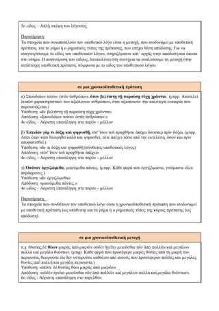 5ο είδος – Απλή σκέψη του λέγοντος.
Παρατήρηση:
Tα στοιχεία που συναποτελούν τον υποθετικό λόγο είναι η μετοχή, που ισοδυναμεί με υποθετική
πρόταση, και το ρήμα ή ο ρηματικός τύπος της πρότασης, που επέχει θέση απόδοσης. Για να
αναγνωρίσουμε το είδος του υποθετικού λόγου, στηριζόμαστε κατ΄ αρχάς στην απόδοση και έπειτα
στο νόημα. Η αναγνώριση του είδους, διευκολύνει στη συνέχεια να αναλύσουμε τη μετοχή στην
αντίστοιχη υποθετική πρόταση, σύμφωνα με το είδος του υποθετικού λόγου.
σε μια χρονικοϋποθετική πρόταση
α) Σπουδαίων τοίνυν ἐστὶν ἀνθρώπων, ὅταν βελτίστῃ τῇ παρούσῃ τύχῃ χρῶνται. (μτφρ. Αποτελεί
λοιπόν χαρακτηριστικό των αξιόλογων ανθρώπων, όταν αξιοποιούν την καλύτερη ευκαιρία που
παρουσιάζεται.)
Υπόθεση: «ἂν βελτίστῃ τῇ παρούσῃ τύχῃ χρῶνται»
Aπόδοση: «Σπουδαίων τοίνυν ἐστὶν ἀνθρώπων.»
4ο είδος – Αόριστη επανάληψη στο παρόν - μέλλον
β) Ἐπειδὰν γάρ τι δόξῃ καὶ ψηφισθῇ, τότ' ἴσον τοῦ πραχθῆναι ἀπέχει ὅσονπερ πρὶν δόξαι. (μτφρ.
Διότι όταν κάτι θεωρηθεί καλό και ψηφισθεί, τότε απέχει τόσο από την εκτελέση, όσον και πριν
αποφασισθεί.)
Υπόθεση: «ἄν τι δόξῃ καὶ ψηφισθῇ (σύνθετος υποθετικός λόγος)
Aπόδοση: «τότ' ἴσον τοῦ πραχθῆναι ἀπέχει»
4ο είδος – Αόριστη επανάληψη στο παρόν - μέλλον
γ) Ὁπόταν ὀργιζώμεθα, μαινόμεθα πάντες. (μτφρ. Κάθε φορά που οργιζόμαστε, γινόμαστε όλοι
παράφρονες.)
Υπόθεση: «ἂν ὀργιζώμεθα»
Aπόδοση: «μαινόμεθα πάντες.»
4ο είδος – Αόριστη επανάληψη στο παρόν - μέλλον
Παρατήρηση:
Tα στοιχεία που συνθέτουν τον υποθετικό λόγο είναι η χρονικοϋποθετική πρόταση που ισοδυναμεί
με υποθετική πρόταση (ως υπόθεση) και το ρήμα ή ο ρηματικός τύπος της κύριας πρότασης (ως
απόδοση).
σε μια χρονικοϋποθετική μετοχή
π.χ. Θυσίας δέ θύων μικρὰς ἀπό μικρῶν οὐδὲν ἡγεῑτο μειοῡσθαι τῶν ἀπό πολλῶν καί μεγάλων
πολλά καί μεγάλα θυόντων. (μτφρ. Κάθε φορά που προσέφερε μικρές θυσίες από τη μικρή του
περιουσία, θεωρούσε ότι δεν υστερούσε καθόλου από αυτούς που προσέφεραν πολλές και μεγάλες
θυσίες από πολλή και μεγάλη περιουσία.)
Υπόθεση: «ὁπότε δὲ θυσίας θύοι μικρὰς ἀπό μικρῶν»
Απόδοση: «οὐδὲν ἡγεῑτο μειοῡσθαι τῶν ἀπό πολλῶν καί μεγάλων πολλά καί μεγάλα θυόντων».
6ο είδος - Αόριστη επανάληψη στο παρελθόν.
 