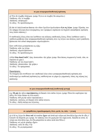 σε μια αναφορικοϋποθετική πρόταση
α) Ὅ,τι ἂν συμβῇ, τλήσομαι. (μτφρ. Ό,τι κι αν συμβεί, θα υπομείνω.)
Υπόθεση: «Ἄν τι συμβῇ»
Απόδοση: «τλήσομαι»
3ο είδος - Το προσδοκώμενο.
β) Διὰ τὸ ἐπιλελοιπέναι ἅπαντα τὸν σῖτον ἔμελλον ὁμολογήσειν ὅ,τι τις λέγοι. (μτφρ. Εξαιτίας του
ότι υπήρχε έλλειψη όλων ανεξαιρέτως των τροφίμων επρόκειτο να δεχτούν οποιαδήποτε πρόταση
τους έκανε κάποιος.)
Ο υποθετικός λόγος είναι και λανθάνων και πλάγιος υποθετικός λόγος. Είναι λανθάνων γιατί η
υπόθεση κρύβεται στην αναφορικοϋποθετική πρόταση «ὅ,τι τις λέγοι» και πλάγιος γιατί η απόδοση
βρίσκεται στο ειδικό απαρέμφατο «ὁμολογήσειν».
Στον ευθύ λόγο μετατρέπεται ως εξής:
Υπόθεση: «ἐάν τις λέγῃ»
Aπόδοση: «ὁμολογήσoυσιν»
3ο είδος - Το προσδοκώμενο
γ) Καὶ ὅτῳ δοκεῖ ταῦτ', ἔφη, ἀνατεινάτω τὴν χεῖρα. (μτφρ. Και όποιος συμφωνεί μ' αυτά, είπε, να
σηκώσει το χέρι.)
Υπόθεση: «εἴ τινι δοκεῖ ταῦτ'»
Aπόδοση: «ἀνατεινάτω τὴν χεῖρα.»
1ο είδος - Το πραγματικό.
Παρατήρηση:
Tα στοιχεία που συνθέτουν τον υποθετικό λόγο είναι η αναφορικοϋποθετική πρόταση που
ισοδυναμεί με υποθετική πρόταση (ως υπόθεση) και το ρήμα ή ο ρηματικός τύπος της κύριας (ως
απόδοση).
σε μια αναφορικοϋποθετική (επιθετική) μετοχή
π.χ. Οἱ μὴ τὴν πόλιν ὠφελήσαντες οὐ δίκαιόν ἐστι ταῦτα λέγειν. (μτφρ. Όσοι δεν ωφέλησαν την
πόλη, δεν είναι δίκαιο να λένε αυτά.)
Υπόθεση: «Οἳ μὴ τὴν πόλιν ὀφελήσειαν,»
Απόδοση: «τούτους οὐ δίκαιόν ἐστι ταῦτα λέγειν».
5ο είδος - Απλή σκέψη του λέγοντος.
σε εμπρόθετους προσδιορισμούς ἄνευ, μετά, ἐκ, ἀπὸ, + γενική
α) εἰ δέ τις λέγοι ὅτι ἄνευ τοῦ τὰ τοιαῦτα ἔχειν καὶ ὀστᾶ καὶ νεῦρα καὶ ὅσα ἄλλα ἔχω οὐκ ἂν οἷός τ’
ἦ ποιεῖν τὰ δόξαντά μοι. (μτφρ. Αν κάποιος λέει ότι χωρίς [αν δεν είχα] αυτά, δηλαδή τα οστά, τα
νεύρα και όσα άλλα έχω, δεν θα μπορούσα να κάνω αυτά που θέλω.)
Υπόθεση: «εἰ μὴ τὰ τοιαῦτα εἶχον»
Aπόδοση: «οὐκ ἂν οἷός τ' ἦ»
2ο είδος - Το μη πραγματικό
 