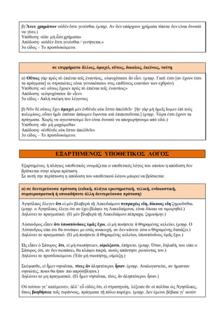 β) Ἄνευ χρημάτων οὐδέν ἔστι γενέσθαι. (μτφρ. Αν δεν υπάρχουν χρήματα τίποτα δεν είναι δυνατό
να γίνει.)
Υπόθεση: «ἐὰν μὴ ὦσι χρήματα»
Aπόδοση: «οὐδέν ἔστι γενέσθαι / γενήσεται.»
3ο είδος – Το προσδοκώμενο.
σε επιρρήματα ἄλλως, ἀμαχεὶ, οὕτως, δικαίως, ἐκείνως, ταύτῃ
α) Οὕτως γὰρ πρὸς τὸ ἐπιέναι τοῖς ἐναντίοις, εὐψυχότατοι ἂν εἶεν. (μτφρ. Γιατί έτσι [αν έχουν έτσι
τα πράγματα] οι στρατιώτες είναι γενναιότατοι στις επιθέσεις εναντίον των εχθρών).
Υπόθεση: «εἰ οὕτως ἔχοιεν πρὸς τὸ ἐπιέναι τοῖς ἐναντίοις»
Aπόδοση: «εὐψυχότατοι ἂν εἶεν»
5ο είδος - Απλή σκέψη του λέγοντος
β) Νῦν δὲ οὕτως ἔχει ἀμαχεὶ μὲν ἐνθένδε οὐκ ἔστιν ἀπελθεῖν· [ἢν γὰρ μὴ ἡμεῖς ἴωμεν ἐπὶ τοὺς
πολεμίους, οὗτοι ἡμῖν ὁπόταν ἀπίωμεν ἕψονται καὶ ἐπιπεσοῦνται.] (μτφρ. Τώρα έτσι έχουν τα
πράγματα. Χωρίς να αγωνιστούμε δεν είναι δυνατό να αποχωρήσουμε από εδώ.)
Υπόθεση: «ἂν μὴ μαχώμεθα»
Aπόδοση: «ἐνθένδε οὐκ ἔστιν ἀπελθεῖν»
3ο είδος – Το προσδοκώμενο.
ΕΞΑΡΤΗΜΕΝΟΣ ΥΠΟΘΕΤΙΚΟΣ ΛΟΓΟΣ
Εξαρτημένος ή πλάγιος υποθετικός ονομάζεται ο υποθετικός λόγος του οποίου η απόδοση δεν
βρίσκεται στην κύρια πρόταση.
Σε αυτή την περίπτωση η απόδοση του υποθετικού λόγου μπορεί να βρίσκεται:
α) σε δευτερεύουσα πρόταση (ειδική, πλάγια ερωτηματική, τελική, ενδοιαστική,
συμπερασματική ή οποιαδήποτε άλλη δευτερεύουσα πρόταση)
Ἀγησίλαος ἔλεγεν ὅτι εἰ μὲν βλαβερὰ τῇ Λακεδαίμονι πεπραχὼς εἴη, δίκαιος εἴη ζημιοῦσθαι.
(μτφρ. ο Αγησίλαος έλεγε ότι αν έχει βλάψει τη Λακεδαίμονα, είναι δίκαιο να τιμωρηθεί.)
Δηλώνει το πραγματικό. (Εἰ μὲν βλαβερὰ τῇ Λακεδαίμονι πέπραχα, ζημιοίμην.)
Λύσανδρος εἶπεν ὅτι ὑποσπόνδους ὑμᾶς ἔχοι, εἰ μὴ ποιήσετε ἃ Θηραμένης κελεύει. (μτφρ. Ο
Λύσανδρος είπε ότι θα συνάψει με εσάς ανακωχή, αν δεν κάνετε όσα ο Θηραμένης διατάζει.)
Δηλώνει το πραγματικό. (Εἰ μὴ ποιήσετε ἃ Θηραμένης κελεύοι, ὑποσπόνδους ὑμᾶς ἔχω.)
Ὡς εἶπεν ὁ Σάτυρος ὅτι, εἰ μὴ σιωπήσειεν, οἰμώξοιτο, ἐπήρετο. (μτφρ. Όταν, δηλαδή, του είπε ο
Σάτυρος ότι, αν δεν σωπάσει, θα κλάψει πικρά, αυτός απάντησε ρωτώντας τον.)
Δηλώνει το προσδοκώμενο. (Ἐὰν μὴ σιωπήσῃς, οἰμώξῃ.)
Σκέψασθε, εἰ ἦμεν νησιῶται, τίνες ἂν ἀληπτότεροι ἦσαν. (μτφρ. Αναλογιστείτε, αν ήμασταν
νησιώτες, ποιοι θα ήταν πιο απρόσβλητοι.)
Δηλώνει το μη πραγματικό. (Εἰ ἦμεν νησιῶται, τίνες ἂν ἀληπτότεροι ἦσαν.)
Οὐ τούτου γε’ κατέμεινεν, ἀλλ’ εὖ εἰδὼς ὅτι, εἰ στρατηγοίη, λέξειαν ἂν οἱ πολῖται ὡς Ἀγησίλαος,
ὅπως βοηθήσειε τοῖς τυράννοις, πράγματα τῇ πόλει παρέχει. (μτφρ. Δεν έμεινε βέβαια γι’ αυτόν
 