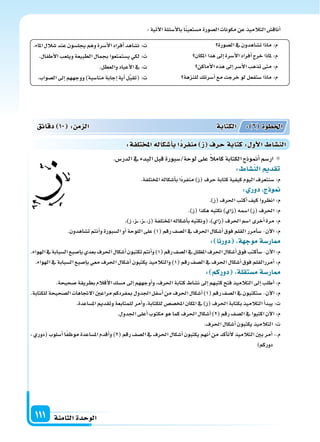 ‫الثامنة‬‫الوحدة‬111
‫ال�سورة‬‫يف‬‫ت�ساهدون‬‫ماذا‬:‫م‬
‫املكان‬‫هذا‬‫إىل‬‫ا‬‫أ�سرة‬‫ل‬‫ا‬‫أفراد‬‫ا‬‫خرج‬‫ملاذا‬:‫م‬
‫أماكن‬‫ل‬‫ا‬‫هذه‬‫إىل‬‫ا‬‫أ�سر‬‫ل‬‫ا‬‫تذهب‬‫متى‬:‫م‬
‫للنزهة‬‫أ�سرتك‬‫ا‬‫مع‬‫خرجت‬‫لو‬‫�ستفعل‬‫ماذا‬:‫م‬
.‫املاء‬‫�سالل‬‫عند‬‫يجل�سون‬‫وهم‬‫أ�سرة‬‫ل‬‫ا‬‫أفراد‬‫ا‬‫ن�ساهد‬ :‫ت‬
.‫أطفال‬‫ل‬‫ا‬‫ويلعب‬‫الطبيعة‬‫بجمال‬‫ي�ستمتعوا‬‫لكي‬:‫ت‬
.‫والعطل‬‫أعياد‬‫ل‬‫ا‬‫يف‬:‫ت‬
.‫ال�سواب‬‫إىل‬‫ا‬‫ووجههم‬)‫منا�سبة‬‫إجابة‬‫ا‬‫أية‬‫ا‬‫ل‬َّ‫ب‬‫(تق‬:‫ت‬
:‫آتية‬‫ل‬‫ا‬‫أ�سئلة‬‫ل‬‫با‬‫ا‬ً‫ن‬‫م�ستعي‬‫ال�سورة‬‫مكونات‬‫عن‬‫التالميذ‬‫أناق�س‬‫ا‬
.‫الدر�س‬‫يف‬‫البدء‬‫قبل‬‫لوحة/�سبورة‬‫على‬ ً‫ال‬‫كام‬‫الكتابة‬‫أمنوذج‬‫ا‬‫ار�سم‬
: ‫الن�سا‬ ‫تقد‬
.‫املختلفة‬‫أ�سكاله‬‫ا‬‫ب‬‫ًا‬‫د‬‫منفر‬)‫(ز‬‫حرف‬‫كتابة‬‫كيفية‬‫اليوم‬‫�سنتعرف‬:‫م‬
: ‫دور‬ ‫ج‬ ‫و‬
.)‫(ز‬‫احلرف‬‫أكتب‬‫ا‬‫كيف‬‫انظروا‬:‫م‬
.)‫(ز‬‫هكذا‬‫نكتبه‬)‫(زاي‬‫ا�سمه‬)‫(ز‬‫احلرف‬:‫م‬
،)‫ز‬،‫�ز‬��،‫�ز‬��،‫(ز‬‫املختلفة‬‫أ�سكاله‬‫ا‬‫ب‬‫(ونكتبه‬،)‫(زاي‬‫احلرف‬‫ا�سم‬‫أخرى‬‫ا‬‫مرة‬:‫م‬
.‫ت�ساهدون‬‫أنتم‬‫ا‬‫و‬‫ال�سبورة‬‫أو‬‫ا‬‫اللوحة‬‫على‬)1(‫رقم‬‫ال�سف‬‫يف‬‫احلرف‬‫أ�سكال‬‫ا‬‫فوق‬‫القلم‬‫أمرر‬‫ا‬‫�س‬-‫آن‬‫ل‬‫ا‬:‫م‬
: ‫دورنا‬ ‫ة‬ ‫موج‬‫ار�سة‬
.‫الهواء‬‫يف‬‫ال�سبابة‬‫إ�سبع‬‫ا‬‫ب‬‫بعدي‬‫احلرف‬‫أ�سكال‬‫ا‬‫تكتبون‬‫أنتم‬‫ا‬‫و‬)1(‫رقم‬‫ال�سف‬‫يف‬‫املظلل‬‫احلرف‬‫أ�سكال‬‫ا‬‫فوق‬‫أكتب‬‫ا‬‫�س‬-‫آن‬‫ل‬‫ا‬:‫م‬
.‫الهواء‬‫يف‬‫ال�سبابة‬‫إ�سبع‬‫ا‬‫ب‬‫معي‬‫احلرف‬‫أ�سكال‬‫ا‬‫يكتبون‬‫والتالميذ‬)1(‫رقم‬‫ال�سف‬‫يف‬‫احلرف‬‫أ�سكال‬‫ا‬‫فوق‬‫أمررالقلم‬‫ا‬:‫م‬
: ‫دوركم‬ ‫م�ستقلة‬‫ار�سة‬
.‫�سحيحة‬‫بطريقة‬‫أقالم‬‫ل‬‫ا‬‫م�سك‬‫إىل‬‫ا‬‫أوجههم‬‫ا‬‫و‬،‫احلرف‬‫كتابة‬‫ن�ساط‬‫إىل‬‫ا‬‫كتبهم‬‫فتح‬‫التالميذ‬‫إىل‬‫ا‬‫أطلب‬‫ا‬:‫م‬
.‫للكتابة‬‫ال�سحيحة‬‫الجتاهات‬‫مراعن‬‫مبفردكم‬‫اجلدول‬‫أ�سفل‬‫ا‬‫من‬‫احلرف‬‫أ�سكال‬‫ا‬)1(‫رقم‬‫ال�سف‬‫يف‬‫�ستكتبون‬-‫آن‬‫ل‬‫ا‬:‫م‬
.‫امل�ساعدة‬‫وتقدمي‬‫للمتابعة‬‫أمر‬‫ا‬‫و‬،‫للكتابة‬‫املخ�س�س‬‫املكان‬‫يف‬)‫(ز‬‫احلرف‬‫بكتابة‬‫التالميذ‬‫أ‬‫ا‬‫يبد‬:‫ت‬
.‫اجلدول‬‫أعلى‬‫ا‬‫مكتوب‬‫هو‬‫كما‬‫احلرف‬‫أ�سكال‬‫ا‬)2(‫رقم‬‫ال�سف‬‫يف‬‫اكتبوا‬‫آن‬‫ل‬‫ا‬:‫م‬
.‫احلرف‬‫أ�سكال‬‫ا‬‫يكتبون‬‫التالميذ‬:‫ت‬
، ‫(دوري‬ ‫أ�سلوب‬‫ا‬ ‫ا‬ً‫ف‬‫موظ‬ ‫امل�ساعدة‬ ‫أقدم‬‫ا‬‫و‬ )2( ‫رقم‬ ‫ال�سف‬ ‫يف‬ ‫احلرف‬ ‫أ�سكال‬‫ا‬ ‫يكتبون‬ ‫أنهم‬‫ا‬ ‫من‬ ‫أكد‬‫ا‬‫أت‬‫ل‬ ‫التالميذ‬ ‫بن‬ ‫أمر‬‫ا‬ :.‫م‬
)‫دوركم‬
‫دقائق‬ 10 : ‫م‬ ‫ال‬ ‫الكتابة‬ : 6 ‫اخلطوة‬
:‫تلفة‬ ‫امل‬‫أ�سكاله‬‫ا‬‫ب‬‫ا‬‫منفرد‬ ‫ز‬ ‫حرف‬‫كتابة‬: ‫أو‬‫ل‬‫ا‬ ‫الن�سا‬
 