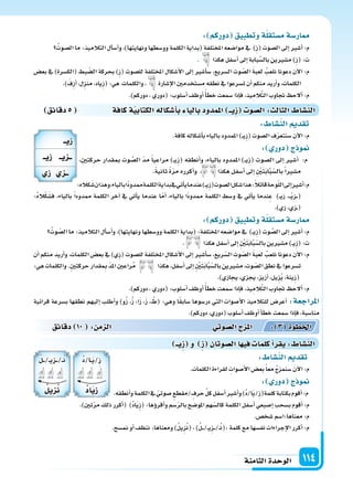 ‫الثامنة‬‫الوحدة‬ 114
: ‫دوركم‬ ‫وتطبيق‬‫ة‬‫م�ستقل‬‫ار�سة‬
ُ‫ال�سوت‬‫ما‬:‫التالميذ‬‫أل‬‫ا‬‫أ�س‬‫ا‬‫و‬،)‫ونهايتها‬‫وو�سطها‬‫الكلمة‬‫(بداية‬‫املختلفة‬‫موا�سعه‬‫يف‬ )ِ‫ز‬(‫ال�سوت‬‫إىل‬‫ا‬‫أ�سر‬‫ا‬:‫م‬
. ‫هكذا‬‫أ�سفل‬‫ا‬‫إىل‬‫ا‬‫بابة‬َّ‫بال�س‬‫م�سرين‬)ِ‫ز‬(:‫ت‬
‫بع�س‬ ‫يف‬ )‫(الك�سرة‬ ‫بط‬ ّ‫ال�س‬ ‫بحركة‬ )ِ‫ز‬( ‫لل�سوت‬ ‫املختلفة‬ ‫أ�سكال‬‫ل‬‫ا‬ ‫إىل‬‫ا‬ ‫أ�سر‬‫ا‬‫�س‬ ،‫ال�سريع‬ ‫وت‬ ّ‫ال�س‬ َ‫ة‬‫لعب‬ ُ‫نلعب‬ ‫دعونا‬ ‫آن‬‫ل‬‫ا‬ :‫م‬
.) َ‫ِف‬‫ز‬‫أ‬‫ا‬،‫ِل‬‫ز‬‫من‬،‫ِياد‬‫ز‬(:‫هي‬،‫والكلمات‬، ‫إ�سارة‬‫ل‬‫ا‬‫م�ستخدمن‬‫نطقه‬‫يف‬‫ت�سرعوا‬‫أن‬‫ا‬‫منكم‬‫أريد‬‫ا‬‫و‬،‫الكلمات‬
.)‫دوركم‬،‫(دوري‬:‫أ�سلوب‬‫ا‬‫أوظف‬‫ا‬ً‫أ‬‫ا‬‫خط‬‫�سمعت‬‫إذا‬‫ا‬‫ف‬،‫يذ‬ِ‫الم‬َّ‫ت‬‫ال‬‫جتاوب‬ ‫ألح‬‫ا‬:‫م‬
‫دقائق‬5 ‫كافة‬‫ة‬‫الكتابي‬‫أ�سكاله‬‫ا‬‫ب‬ ‫باليا‬‫املمدود‬ ‫يــ‬ِ‫ز‬ ‫ال�سو‬: ‫الثال‬ ‫الن�سا‬
:‫كاله‬َ‫�س‬‫وهذان‬،‫بالياء‬‫ًا‬‫د‬‫ممدو‬‫الكلمة‬‫بداية‬‫يف‬‫أتي‬‫ا‬‫ي‬‫عندما‬)��‫ي‬ِ‫ز‬(‫ال�سوت‬‫�سكل‬‫هذا‬:ً‫ال‬‫قائ‬‫وحة‬ّ‫ل‬‫ال‬‫إىل‬‫ا‬‫أ�سر‬‫ا‬:‫م‬
:ُ‫ه‬‫ال‬ْ‫ك‬َ‫ف�س‬ ،‫بالياء‬ ً‫ا‬‫ممدود‬ ‫الكلمة‬ ‫آخر‬‫ا‬ ‫يف‬ ‫أتي‬‫ا‬‫ي‬ ‫عندما‬ ‫ا‬ّ‫م‬‫أ‬‫ا‬ ،‫بالياء‬ ‫ًا‬‫د‬‫ممدو‬ ‫الكلمة‬ ‫و�سط‬ ‫يف‬ ‫أتي‬‫ا‬‫ي‬ ‫ندما‬ِ‫ع‬ )��‫ي‬‫ز‬ ،���ْ‫ي‬ِ‫ز‬���(
.)‫زي‬،‫�زي‬�(
: ‫دوركم‬ ‫وتطبيق‬‫ة‬‫م�ستقل‬‫ار�سة‬
ُ‫وت‬ ّ‫ال�س‬‫ما‬:‫التالميذ‬‫أل‬‫ا‬‫أ�س‬‫ا‬‫و‬،)‫ونهايتها‬‫وو�سطها‬‫الكلمة‬‫(بداية‬:‫املختلفة‬‫موا�سعه‬‫يف‬ )��‫ي‬ِ‫ز‬(‫وت‬ َّ‫ال�س‬‫إىل‬‫ا‬‫أ�سر‬‫ا‬:‫م‬
. ‫هكذا‬‫أ�سفل‬‫ا‬‫إىل‬‫ا‬ ِ ْ‫ن‬َ‫ت‬َ‫ب‬‫ا‬َّ‫ب‬ّ‫بال�س‬‫م�سرين‬)��‫ي‬ِ‫ز‬(:‫ت‬
‫أن‬‫ا‬ ‫منكم‬ ‫أريد‬‫ا‬‫و‬ ،‫الكلمات‬ ‫بع�س‬ ‫يف‬ )‫ِي‬‫ز‬( ‫لل�سوت‬ ‫املختلفة‬ ِ‫أ�سكال‬‫ل‬‫ا‬ ‫إىل‬‫ا‬ ‫أ�سر‬‫ا‬‫�س‬ ،‫ريع‬ّ‫ال�س‬ ِ‫وت‬ ّ‫ال�س‬ َ‫ة‬‫لعب‬ ُ‫نلعب‬ ‫دعونا‬ ‫آن‬‫ل‬‫ا‬ :‫م‬
:‫هي‬‫والكلمات‬.ِ‫ن‬‫حركت‬‫قدار‬ ِ‫مب‬ ّ‫د‬‫امل‬‫راعن‬ُ‫م‬ ‫هكذا‬،‫أ�سفل‬‫ا‬‫إىل‬‫ا‬ ِ ْ‫ن‬َ‫ت‬َ‫ب‬‫ا‬َّ‫ب‬ّ‫بال�س‬‫م�سرين‬،‫وت‬ ّ‫ال�س‬‫نطق‬‫يف‬‫ت�سرعوا‬
.)‫يجازي‬،‫يجزي‬،‫أزيز‬‫ا‬،‫ِيل‬‫ز‬ُ‫ي‬،‫ِينة‬‫ز‬(
.)‫دوركم‬،‫(دوري‬:‫أ�سلوب‬‫ا‬‫أوظف‬‫ا‬ً‫أ‬‫ا‬‫خط‬‫�سمعت‬‫إذا‬‫ا‬‫ف‬،‫يذ‬ِ‫الم‬َّ‫ت‬‫ال‬‫جتاوب‬ ‫ألح‬‫ا‬:‫م‬
‫قرائية‬ ‫ب�سرعة‬ ‫نطقها‬ ‫إليهم‬‫ا‬ ‫أطلب‬‫ا‬‫و‬ )‫و‬ُ‫ز‬ ،ُ‫ز‬ ،‫ا‬َ‫ز‬ ،َ‫ز‬ ، ْ‫(ط‬ :‫وهي‬ ‫ا‬ً‫ق‬‫�ساب‬ ‫در�سوها‬ ‫التي‬ ‫أ�سوات‬‫ل‬‫ا‬ ‫للتالميذ‬ ‫أعر�س‬‫ا‬ :‫املراجعة‬
.)‫دوركم‬،‫(دوري‬‫أ�سلوب‬‫ا‬‫أوظف‬‫ا‬‫أ‬‫ا‬‫خط‬‫�سمعت‬‫إذا‬‫ا‬‫ف‬،‫منا�سبة‬
: ‫الن�سا‬ ‫تقد‬
.‫كافة‬‫أ�سكاله‬‫ا‬‫ب‬‫بالياء‬‫املمدود‬)��‫ي‬ِ‫ز‬(‫ال�سوت‬‫ف‬ّ‫ر‬‫�سنتع‬‫آن‬‫ل‬‫ا‬:‫م‬
: ‫دور‬ ‫ج‬ ‫و‬
،‫حركتن‬ ‫مبقدار‬ ‫وت‬ َّ‫ال�س‬ ّ‫د‬‫م‬ ً‫ا‬‫مراعي‬ )��‫ي‬ِ‫ز‬( ‫أنطقه‬‫ا‬‫و‬ ،‫بالياء‬ ‫املمدود‬ )��‫ي‬ِ‫ز‬( ‫ال�سوت‬ ‫إىل‬‫ا‬ ‫أ�سر‬‫ا‬ :‫م‬
.ً‫ة‬‫ثاني‬ ً‫ة‬ّ‫ر‬‫م‬ ‫أكرره‬‫ا‬‫و‬ ، ‫هكذا‬ ‫أ�سفل‬‫ا‬ ‫إىل‬‫ا‬ ِ ْ‫ن‬َ‫ت‬َ‫ب‬‫ا‬َّ‫ب‬ّ‫بال�س‬ً‫ا‬‫م�سر‬
: ‫الن�سا‬ ‫تقد‬
.‫الكلمات‬‫لقراءة‬ ِ‫أ�سوات‬‫ل‬‫ا‬‫بع�س‬ً‫ا‬‫مع‬ ُ‫ج‬‫�سنمز‬ َ‫ن‬‫آ‬‫ل‬‫ا‬:‫م‬
: ‫دور‬ ‫ج‬ ‫و‬
.‫أنطقه‬‫ا‬‫و‬‫الكلمة‬‫يف‬ ّ‫�سوتي‬‫/مقطع‬‫حرف‬ ِّ‫ل‬‫ك‬‫أ�سفل‬‫ا‬‫أ�سر‬‫ا‬‫و‬)ُ‫د‬/‫ا‬َ‫ي‬/ِ‫ز‬(‫كلمة‬‫بكتابة‬‫أقوم‬‫ا‬:‫م‬
‫دقائق‬ 10 : ‫م‬ ‫ال‬ ‫وتي‬‫ال�س‬‫ج‬ ‫امل‬ : 3 ‫اخلطوة‬
‫يــ‬ِ‫ز‬ ‫و‬ ِ‫ز‬ ‫ال�سوتان‬‫ا‬ ‫في‬ ‫كلما‬‫أ‬‫ا‬‫يقر‬: ‫الن�سا‬
.)‫تن‬ّ‫ر‬‫م‬‫ذلك‬‫أكرر‬‫ا‬( )ُ‫د‬‫ا‬َ‫ي‬ِ‫ز‬(:‫ؤها‬‫و‬‫أقر‬‫ا‬‫و‬‫�سم‬ّ‫ر‬‫بال‬‫املو�سح‬‫هم‬ّ‫كال�س‬‫الكلمة‬‫أ�سفل‬‫ا‬‫إ�سبعي‬‫ا‬‫ب�سحب‬‫أقوم‬‫ا‬:‫م‬
.‫�سخ�س‬‫معناها:ا�سم‬:‫م‬
.‫من�سح‬‫أو‬‫ا‬‫ننظف‬:‫ومعناها‬)ُ‫ل‬‫ِي‬‫ز‬ُ‫ن‬(،)ُ‫ل‬���/��‫ي‬ِ‫ز‬���/��ُ‫ن‬(:‫كلمة‬‫مع‬‫نف�سها‬‫إجراءات‬‫ل‬‫ا‬‫أكرر‬‫ا‬:‫م‬
ُ‫د‬/‫�ا‬�َ‫ي‬/ِ‫ز‬
ُ‫د‬‫ا‬‫ي‬ِ‫ز‬
ُ‫ل‬���/��‫ي‬‫�ز‬��/��ُ‫ن‬
ُ‫يل‬ِ ُ‫ن‬
‫زيــ‬
‫زيــ‬ ‫يــ‬ ‫ــ‬
‫ز‬ ‫ــ‬
 