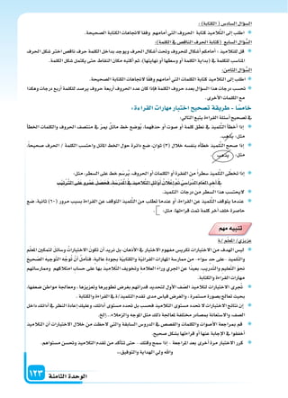 ‫الثامنة‬‫الوحدة‬123
:)‫الكتابة‬(‫ال�ساد�س‬‫ؤال‬‫و‬‫ال�س‬
.‫ال�سحيحة‬‫الكتابة‬‫لجتاهات‬‫وفقا‬ ‫أمامهم‬‫ا‬‫التي‬‫احلروف‬ ‫كتابة‬‫الميذ‬َّ‫ت‬‫ال‬‫إىل‬‫ا‬‫اطلب‬
:)‫الكلمة‬‫يف‬‫الناق�س‬‫احلرف‬‫(كتابة‬ ‫ال�سابع‬‫ؤال‬‫و‬ ُّ‫ال�س‬
‫احلرف‬‫�سكل‬‫اخرت‬‫ناق�س‬‫حرف‬‫الكلمة‬‫بداخل‬‫ويوجد‬‫احلرف‬‫أ�سكال‬‫ا‬‫وحتت‬‫للحروف‬‫أ�سكال‬‫ا‬‫أمامكم‬‫ا‬:‫للتالميذ‬‫قل‬
.‫الكلمة‬‫�سكل‬‫يكتمل‬‫حتى‬‫النقاط‬‫مكان‬‫أكتبه‬‫ا‬‫ثم‬،)‫نهايتها‬‫أو‬‫ا‬‫و�سطها‬‫أو‬‫ا‬‫الكلمة‬‫(بداية‬‫يف‬‫للكلمة‬‫املنا�سب‬
:‫الثامن‬‫ؤال‬‫و‬ ُّ‫ال�س‬
.‫ال�سحيحة‬‫الكتابة‬‫لجتاهات‬‫ا‬ً‫ق‬‫وف‬‫أمامهم‬‫ا‬‫التي‬‫الكلمات‬‫كتابة‬‫التالميذ‬‫إىل‬‫ا‬‫اطلب‬
‫وهكذا‬‫درجات‬‫أربع‬‫ا‬‫للكلمة‬‫ير�سد‬‫حروف‬‫أربعة‬‫ا‬‫احلروف‬‫عدد‬‫كان‬‫إذا‬‫ا‬‫ف‬‫الكلمة‬‫حروف‬‫بعدد‬‫ؤال‬‫و‬‫ال�س‬‫هذا‬‫درجات‬‫حت�سب‬
.‫أخرى‬‫ل‬‫ا‬‫الكلمات‬‫مع‬
:‫ة‬ ‫القرا‬ ‫ارا‬ ‫م‬‫اختبار‬‫يح‬ ‫ت�س‬‫ريقة‬ ‫ا‬‫خام�س‬
:‫التايل‬‫يتبع‬‫القراءة‬‫أ�سئلة‬‫ا‬‫ت�سحيح‬‫يف‬
‫أ‬‫ا‬‫اخلط‬ ‫والكلمات‬ ‫احلروف‬ ‫منت�سف‬ ‫يف‬ ّ‫ر‬‫مي‬ ‫مائل‬ ‫خط‬ ‫و�سع‬ُ‫ي‬ ،‫حذفهما‬ ‫أو‬‫ا‬ ‫�سوت‬ ‫أو‬‫ا‬ ‫كلمة‬ ‫نطق‬ ‫يف‬ ‫لميذ‬ِّ‫ت‬‫ال‬ ‫أ‬‫ا‬‫أخط‬‫ا‬ ‫إذا‬‫ا‬
.‫يذهب‬:‫مثل‬
،ً‫ا‬‫�سحيح‬ ‫احلرف‬ / ‫الكلمة‬ ‫واحت�سب‬ ‫املائل‬ ‫اخلط‬ ‫حول‬ ‫دائرة‬ ‫�سع‬ ،‫ثوان‬ )3( ‫خالل‬ ‫بنف�سه‬ ‫أه‬‫ا‬‫خط‬ ‫لميذ‬ِّ‫ت‬‫ال‬ ‫�سحح‬ ‫إذا‬‫ا‬
. ‫يذهب‬ :‫مثل‬
:‫مثل‬،‫ال�سطر‬‫على‬‫خط‬‫م‬َ‫ر�س‬ُ‫ي‬،‫احلروف‬‫أو‬‫ا‬‫الكلمات‬‫أو‬‫ا‬‫الفقرة‬‫من‬ً‫ا‬‫�سطر‬‫لميذ‬ِّ‫ت‬‫ال‬‫ى‬ ّ‫تخط‬‫إذا‬‫ا‬
ِ‫ب‬ْ‫ي‬ِ‫ت‬ْ َّ‫الرت‬‫ى‬َ‫ل‬َ‫ع‬‫رو‬ْ‫م‬َ‫ع‬ َ‫ل‬ َ‫�س‬َ‫ح‬َ‫ف‬،ِ‫ة‬َ‫�س‬َ‫ر‬ْ‫د‬َْ‫مل‬‫ا‬ ْ ِ‫يف‬‫الميذ‬َّ‫ت‬‫ال‬ ِ‫ائل‬َ‫و‬َ‫أ‬‫ا‬ ُ‫ن‬ َ‫ال‬ْ‫ع‬ِ‫إ‬‫ا‬ َّ َ‫مت‬ ْ‫ي‬ ِ‫ا�س‬َ‫ر‬ِّ‫د‬‫ال‬ ِ‫م‬‫ا‬َ‫ع‬‫ال‬ ِ‫ر‬ ِ‫آخ‬‫ا‬ ْ ِ‫يف‬
.‫التلميذ‬ ‫درجات‬‫من‬‫ال�سطر‬‫هذا‬‫ليحت�سب‬
‫�سع‬ ،‫ثانية‬ )60( ‫مرور‬ ‫ب�سبب‬ ‫القراءة‬ ‫عن‬ ‫التوقف‬ ‫لميذ‬ِّ‫ت‬‫ال‬ ‫من‬ ‫تطلب‬ ‫عندما‬ ‫أو‬‫ا‬ ،‫القراءة‬ ‫عن‬ ‫لميذ‬ِّ‫ت‬‫ال‬ ‫يتوقف‬ ‫عندما‬
. :‫مثل‬،‫قراءتها‬‫متت‬‫كلمة‬‫آخر‬‫ا‬‫خلف‬‫حا�سرة‬
‫م‬ ‫م‬‫تنبيه‬
‫�ة‬/‫م‬ّ‫ل‬‫املع‬/‫عزيزي‬
‫م‬ّ‫ل‬‫املع‬ ‫لتمكن‬ َ‫ل‬‫و�سائ‬ ُ‫الختبارات‬ َ‫ن‬‫تكو‬ ‫أن‬‫ا‬ ‫نريد‬ ‫بل‬ ،‫أذهان‬‫ل‬‫ا‬ ‫يف‬ ‫الختبار‬ ‫مفهوم‬ ‫تكري�س‬ ‫الختبارات‬ ‫من‬ ‫الهدف‬ ‫لي�س‬
َ‫ح‬‫حي‬ ّ‫ال�س‬ َ‫ه‬‫وجي‬ّ‫ت‬‫ال‬ ‫ه‬َّ‫وج‬ُ‫ت‬ ْ‫أن‬‫ا‬ ُ‫ل‬‫أم‬‫ا‬‫فن‬ ،‫عالية‬ ‫بجودة‬ ‫ة‬ّ‫ي‬‫والكتاب‬ ‫ة‬ّ‫ي‬‫القرائ‬ ‫املهارات‬ ‫ممار�سة‬ ‫من‬ -‫�سواء‬ ‫حد‬ ‫-على‬ ‫لميذ‬ّ‫ت‬‫وال‬
‫وممار�ساتهم‬ ‫امتالكهم‬ ِ‫ح�ساب‬ ‫على‬ ‫بها‬ ‫الميذ‬ّ‫ت‬‫ال‬ ‫وتخويف‬ ِ‫ة‬‫العالم‬ َ‫ء‬‫ورا‬ ‫اجلري‬ ‫عن‬ ‫ًا‬‫د‬‫بعي‬ ، ِ‫دريب‬ّ‫ت‬‫وال‬ ِ‫عليم‬ّ‫ت‬‫ال‬ َ‫و‬‫نح‬
.‫والكتابة‬‫القراءة‬‫مهارات‬
،‫�سعفها‬ ‫مواطن‬ ‫ومعاجلة‬ ، ‫وتعزيزها‬ ‫تطويرها‬ ‫بغر�س‬ ‫قدراتهم‬ ‫لتحديد‬ ‫أول‬‫ل‬‫ا‬ ‫ف‬ ّ‫ال�س‬ ‫لتالميذ‬ ‫الختبارات‬ ‫رى‬ ُ‫جت‬
.‫والكتابة‬‫القراءة‬‫يف‬‫التلميذ/ة‬‫تقدم‬‫مدى‬‫قيا�س‬‫والغر�س‬،‫م�ستمرة‬‫ب�سورة‬‫تعالج‬‫بحيث‬
‫داخل‬‫أدائك‬‫ا‬‫يف‬‫النظر‬‫إعادة‬‫ا‬‫وعليك‬،‫أدائك‬‫ا‬‫م�ستوى‬‫حتدد‬‫بل‬‫فح�سب‬‫التالميذ‬‫م�ستوى‬‫حتدد‬‫ل‬‫الختبارات‬‫نتائج‬‫إن‬‫ا‬
. ‫إل‬‫ا‬...‫والزمالء‬‫املوجه‬‫مثل‬‫ذلك‬‫ملعاجلة‬‫خمتلفة‬ ‫مب�سادر‬‫وال�ستعانة‬،‫ال�سف‬
‫التالميذ‬ ‫أن‬‫ا‬ ‫الختبارات‬ ‫خالل‬ ‫من‬ ‫لحظت‬ ‫والتي‬ ‫ال�سابقة‬ ‫الدرو�س‬ ‫يف‬ ‫والق�س�س‬ ‫والكلمات‬ ‫أ�سوات‬‫ل‬‫ا‬ ‫مبراجعة‬ ‫قم‬
.‫�سحيح‬‫ب�سكل‬‫قراءتها‬‫أو‬‫ا‬‫عنها‬‫إجابة‬‫ل‬‫ا‬‫يف‬‫أخفقوا‬‫ا‬
.‫م�ستواهم‬‫وحت�سن‬‫التالميذ‬‫تقدم‬‫من‬‫أكد‬‫ا‬‫تت‬‫حتى‬-‫وقتك‬‫�سمح‬‫إذا‬‫ا‬-‫املراجعة‬‫بعد‬‫أخرى‬‫ا‬‫مرة‬‫الختبار‬‫كرر‬
،،،‫والتوفيق‬‫الهداية‬‫ويل‬‫واهلل‬
 