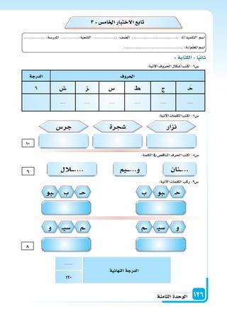 ‫الثامنة‬‫الوحدة‬ 126
‫احلروف‬‫الدرجة‬
�َ‫ح‬‫ج‬�‫ط‬�‫�س‬‫�ز‬‫��س‬6
..........................................
‫ائية‬ ‫الن‬‫الدرجة‬
..........
120
:‫آتية‬‫ل‬‫ا‬‫احلروف‬‫أ�سكال‬‫ا‬‫اكتب‬-6‫�س‬
:‫آتية‬‫ل‬‫ا‬‫الكلمات‬‫اكتب‬-7‫�س‬
:‫آتية‬‫ل‬‫ا‬‫الكلمات‬‫ركب‬-9‫�س‬
3 ‫اخلام�س‬‫الختبار‬ ‫تاب‬
:‫الكلمة‬‫يف‬‫الناق�س‬‫احلرف‬‫اكتب‬-8‫�س‬
�‫ح‬
‫و‬
��‫ح‬
‫�م‬�
‫�بو‬�
�‫ي‬‫�س‬
‫ب‬
‫�م‬��
‫ب‬
��‫ي‬‫�س‬
‫�بو‬�
‫و‬
‫نزار‬‫جر�س‬ ‫�سجرة‬
8
10
6
:‫الكتابة‬:‫ا‬‫اني‬
................:‫املدر�سة‬ ............:‫ال�سعبة‬ .................:‫ف‬ ّ‫ال�س‬ ................................... :‫التلميذ/ة‬ ‫ا�سم‬
............................................:‫�ة‬/‫م‬ّ‫ل‬‫املع‬‫ا�سم‬
‫�نان‬��...‫�يم‬����...‫و‬‫�الل‬����....
 