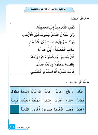 ‫الثامنة‬‫الوحدة‬127
‫للتلمي‬‫ة‬ ‫القرا‬‫ورقة‬ ‫اخلام�س‬‫الختبار‬
ُ‫ان‬َ‫ن‬َ‫ح‬ُ‫ج‬‫ا‬َ‫ج‬ُ‫ز‬ُ‫�س‬َ‫ر‬َ‫ج‬ُ‫ر‬ ْ‫ج‬َ‫ف‬ُ‫ات‬َ‫ا�س‬َ‫ر‬َ‫ف‬ُ‫ة‬َ‫د‬‫ي‬ ِ‫�س‬َ‫ر‬ُ‫وف‬ ُ‫ط‬َ‫ي‬
ُ‫ر‬ ِ‫ط‬َ‫ت‬ُ‫ء‬‫ا‬َ‫�س‬َ‫م‬ُ‫وب‬ُ‫ب‬ُ‫ح‬ُ‫ر‬‫ا‬َ‫م‬ْ‫�س‬ِ‫م‬ُ‫د‬َ‫ع‬ْ‫ق‬َ‫م‬�ْ‫ل‬‫ا‬‫ى‬َ‫و‬ْ‫ل‬َ ْ‫احل‬ُ‫ة‬َ‫ب‬‫ي‬ِ‫ب‬َ‫ط‬
ْ‫ت‬َ‫ذ‬َ‫خ‬َ‫أ‬‫ا‬ْ‫ت‬َ‫ب‬َ‫ه‬َ‫ذ‬ُ‫ة‬َ‫ع‬ُ‫م‬ُ ْ‫اجل‬ُ‫ة‬َ‫ر‬‫و‬ُ‫ر‬ْ‫�س‬َ‫م‬‫ى‬َ‫ر‬ْ‫خ‬ُ‫أ‬‫ا‬ُ‫ة‬َ‫ل‬ ْ‫ح‬َّ‫ن‬‫ال‬
:‫ة‬ ّ‫الق�س‬ُ‫أ‬‫ا‬َ‫ر‬ْ‫ق‬َ‫أ‬‫ا‬‫ا‬َ‫ن‬َ‫أ‬‫ا‬
:‫الكلمات‬ُ‫أ‬‫ا‬َ‫ر‬ْ‫ق‬َ‫أ‬‫ا‬‫ا‬َ‫ن‬َ‫أ‬‫ا‬
.ِ‫ة‬َ‫ق‬‫ي‬ِ‫د‬َ ْ‫احل‬ َ‫ىل‬ِ‫إ‬‫ا‬ ُ‫ذ‬‫ي‬ِ‫الم‬َّ‫ت‬‫ال‬ َ‫َب‬‫ه‬َ‫ذ‬
.ِ‫ر‬‫ها‬ْ‫ز‬َ‫أ‬ ْ‫ال‬ َ‫ق‬ْ‫و‬َ‫ف‬ ُ‫وف‬ ُ‫ط‬َ‫ي‬ َ‫ل‬ ْ‫ح‬َّ‫ن‬‫ال‬ ‫ل‬ َ‫ال‬َ‫ط‬‫أى‬‫ا‬َ‫ر‬
.ِ‫ر‬‫ا‬َ‫ج‬ْ‫أ�س‬ ْ‫ال‬ َ ْ‫ن‬َ‫ب‬‫ات‬َ‫ا�س‬َ‫ر‬َ‫ف‬ ُ‫وق‬ُ‫ر‬ُ‫�س‬ ْ‫ت‬َ‫أ‬‫ا‬‫ر‬َ‫و‬
ُ‫ان‬َ‫ن‬َ‫ح‬ َ‫ن‬ْ‫ي‬َ‫أ‬‫ا‬:ُ‫ة‬َ‫م‬ِّ‫ل‬َ‫ع‬ُ‫م‬�ْ‫ل‬‫ا‬ ِ‫ت‬َ‫ل‬َ‫أ‬‫ا‬َ‫�س‬
.َ‫ء‬‫ا‬َ‫ق‬ْ‫ر‬َ‫ز‬‫ة‬َ‫ر‬ُ‫ك‬ َ‫ء‬‫ا‬َ‫ر‬َ‫و‬ ْ‫ت‬َ‫ر‬َ‫ج‬:‫�سيم‬َ‫و‬ َ‫ل‬‫ا‬َ‫ق‬
.َ‫ن‬‫ا‬َ‫ن‬َ‫ح‬ ْ‫ت‬َ‫د‬‫ا‬َ‫ن‬َ‫و‬ ُ‫ة‬َ‫م‬ِّ‫ل‬َ‫ع‬ُ‫م‬�ْ‫ل‬‫ا‬ ِ‫ت‬َ‫ف‬َ‫ق‬َ‫و‬
.‫ِي‬‫ت‬َ‫م‬ِّ‫ل‬َ‫ع‬ُ‫م‬‫ا‬َ‫ي‬‫ة‬َ‫ف‬ ِ‫آ�س‬‫ا‬‫ا‬َ‫ن‬َ‫أ‬‫ا‬:ُ‫ان‬َ‫ن‬َ‫ح‬ ْ‫ت‬َ‫ل‬‫ا‬َ‫ق‬
 