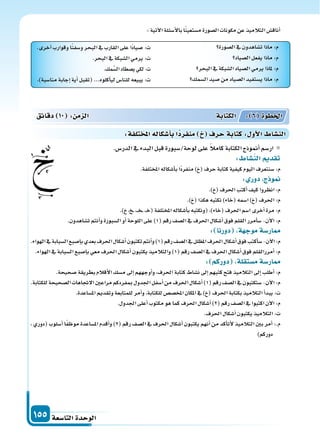 ‫التا�سعة‬‫الوحدة‬155
‫ال�سورة‬‫يف‬‫ت�ساهدون‬‫ماذا‬:‫م‬
‫ال�سياد‬‫يفعل‬‫ماذا‬:‫م‬
‫البحر‬‫يف‬‫ال�سبكة‬‫ال�سياد‬‫يرمي‬‫ملاذا‬:‫م‬
‫ال�سمك‬‫�سيد‬‫من‬‫ال�سياد‬‫ي�ستفيد‬‫ماذا‬:‫م‬
.‫آخرى‬‫ا‬‫وقوارب‬‫ا‬ً‫ن‬‫و�سف‬‫البحر‬‫يف‬‫القارب‬‫على‬‫ًا‬‫د‬‫�سيا‬ :‫ت‬
.‫البحر‬‫يف‬‫ال�سبكة‬‫يرمي‬:‫ت‬
.‫مك‬َّ‫ال�س‬‫ي�سطاد‬‫لكي‬:‫ت‬
.)‫منا�سبة‬‫إجابة‬‫ا‬‫أية‬‫ا‬‫(تقبل‬...‫أكلوه‬‫ا‬‫لي‬‫للنا�س‬‫يبيعه‬:‫ت‬
:‫آتية‬‫ل‬‫ا‬‫أ�سئلة‬‫ل‬‫با‬‫ا‬ً‫ن‬‫م�ستعي‬‫ال�سورة‬‫مكونات‬‫عن‬‫التالميذ‬‫أناق�س‬‫ا‬
.‫الدر�س‬‫يف‬‫البدء‬‫قبل‬‫لوحة/�سبورة‬‫على‬ ً‫ال‬‫كام‬‫الكتابة‬‫أمنوذج‬‫ا‬‫ار�سم‬
: ‫الن�سا‬ ‫تقد‬
.‫املختلفة‬‫أ�سكاله‬‫ا‬‫ب‬‫ًا‬‫د‬‫منفر‬) (‫حرف‬‫كتابة‬‫كيفية‬‫اليوم‬‫�سنتعرف‬:‫م‬
: ‫دور‬ ‫ج‬ ‫و‬
.) (‫احلرف‬‫أكتب‬‫ا‬‫كيف‬‫انظروا‬:‫م‬
.) (‫هكذا‬‫نكتبه‬)‫(خاء‬‫ا�سمه‬) (‫احلرف‬:‫م‬
.) ، ��،��‫خ‬��،�‫خ‬(‫املختلفة‬‫أ�سكاله‬‫ا‬‫ب‬‫(ونكتبه‬،)‫(خاء‬‫احلرف‬‫ا�سم‬‫أخرى‬‫ا‬‫مرة‬:‫م‬
.‫ت�ساهدون‬‫أنتم‬‫ا‬‫و‬‫ال�سبورة‬‫أو‬‫ا‬‫اللوحة‬‫على‬)1(‫رقم‬‫ال�سف‬‫يف‬‫احلرف‬‫أ�سكال‬‫ا‬‫فوق‬‫القلم‬‫أمرر‬‫ا‬‫�س‬-‫آن‬‫ل‬‫ا‬:‫م‬
: ‫دورنا‬ ‫ة‬ ‫موج‬‫ار�سة‬
.‫الهواء‬‫يف‬‫ال�سبابة‬‫إ�سبع‬‫ا‬‫ب‬‫بعدي‬‫احلرف‬‫أ�سكال‬‫ا‬‫تكتبون‬‫أنتم‬‫ا‬‫و‬)1(‫رقم‬‫ال�سف‬‫يف‬‫املظلل‬‫احلرف‬‫أ�سكال‬‫ا‬‫فوق‬‫أكتب‬‫ا‬‫�س‬-‫آن‬‫ل‬‫ا‬:‫م‬
.‫الهواء‬‫يف‬‫ال�سبابة‬‫إ�سبع‬‫ا‬‫ب‬‫معي‬‫احلرف‬‫أ�سكال‬‫ا‬‫يكتبون‬‫والتالميذ‬)1(‫رقم‬‫ال�سف‬‫يف‬‫احلرف‬‫أ�سكال‬‫ا‬‫فوق‬‫أمررالقلم‬‫ا‬:‫م‬
: ‫دوركم‬ ‫م�ستقلة‬‫ار�سة‬
.‫�سحيحة‬‫بطريقة‬‫أقالم‬‫ل‬‫ا‬‫م�سك‬‫إىل‬‫ا‬‫أوجههم‬‫ا‬‫و‬،‫احلرف‬‫كتابة‬‫ن�ساط‬‫إىل‬‫ا‬‫كتبهم‬‫فتح‬‫التالميذ‬‫إىل‬‫ا‬‫أطلب‬‫ا‬:‫م‬
.‫للكتابة‬‫ال�سحيحة‬‫الجتاهات‬‫مراعن‬‫مبفردكم‬‫اجلدول‬‫أ�سفل‬‫ا‬‫من‬‫احلرف‬‫أ�سكال‬‫ا‬)1(‫رقم‬‫ال�سف‬‫يف‬‫�ستكتبون‬-‫آن‬‫ل‬‫ا‬:‫م‬
.‫امل�ساعدة‬‫وتقدمي‬‫للمتابعة‬‫أمر‬‫ا‬‫و‬،‫للكتابة‬‫املخ�س�س‬‫املكان‬‫يف‬) (‫احلرف‬‫بكتابة‬‫التالميذ‬‫أ‬‫ا‬‫يبد‬:‫ت‬
.‫اجلدول‬‫أعلى‬‫ا‬‫مكتوب‬‫هو‬‫كما‬‫احلرف‬‫أ�سكال‬‫ا‬)2(‫رقم‬‫ال�سف‬‫يف‬‫اكتبوا‬‫آن‬‫ل‬‫ا‬:‫م‬
.‫احلرف‬‫أ�سكال‬‫ا‬‫يكتبون‬‫التالميذ‬:‫ت‬
، ‫(دوري‬ ‫أ�سلوب‬‫ا‬ ‫ا‬ً‫ف‬‫موظ‬ ‫امل�ساعدة‬ ‫أقدم‬‫ا‬‫و‬ )2( ‫رقم‬ ‫ال�سف‬ ‫يف‬ ‫احلرف‬ ‫أ�سكال‬‫ا‬ ‫يكتبون‬ ‫أنهم‬‫ا‬ ‫من‬ ‫أكد‬‫ا‬‫أت‬‫ل‬ ‫التالميذ‬ ‫بن‬ ‫أمر‬‫ا‬ :.‫م‬
)‫دوركم‬
‫دقائق‬ 10 : ‫م‬ ‫ال‬ ‫الكتابة‬ : 6 ‫اخلطوة‬
:‫تلفة‬ ‫امل‬‫أ�سكاله‬‫ا‬‫ب‬‫ا‬‫منفرد‬ ‫حرف‬‫كتابة‬: ‫أو‬‫ل‬‫ا‬ ‫الن�سا‬
 