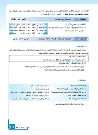 ‫التا�سعة‬‫الوحدة‬163
‫دقائق‬ 8 : ‫م‬ ‫ال‬ ‫د‬ ‫والت‬ ‫ال�ستما‬ : 5 ‫اخلطوة‬
‫دقائق‬ 15 : ‫م‬ ‫ال‬ . ‫لطيف‬ ‫ا‬ :‫ة‬‫ق�س‬:‫ة‬‫امل�ستقل‬‫ة‬ ‫القرا‬ : 6 ‫اخلطوة‬
‫لعبة‬ ‫تعليمات‬ ً‫ا‬‫متبع‬ )‫دعا‬ ،‫قبطان‬ ،‫عا�سفة‬ ،‫(اجلميع‬ : ‫وهي‬ ،‫ا‬ً‫ق‬‫�ساب‬ ‫در�سوها‬ ‫التي‬ ‫الكلمات‬ ‫يذ‬ِ‫الم‬َّ‫ت‬‫لل‬ ‫أعر�س‬‫ا‬ :‫املراجعة‬
.)7(‫الوحدة‬)2-1-7(‫الدر�س‬)4(‫اخلطوة‬‫يف‬‫وردت‬‫التي‬‫ال�سائعة‬‫الكلمات‬
:‫لة‬ ‫أ�س‬‫ل‬‫ا‬
‫للباخرة‬‫حدث‬‫ماذا‬:‫م‬
‫العا�سفة‬‫ظهرت‬‫عندما‬‫الركاب‬‫فعل‬‫ماذا‬:‫م‬
‫ي�سرخون‬‫�سمعهم‬‫عندما‬‫للركاب‬‫القبطان‬‫قال‬‫ماذا‬:‫م‬
‫البحر‬‫عا�سفة‬‫توقفت‬‫ملاذا‬:‫م‬
‫الق�سة‬‫من‬‫نتعلم‬‫ماذا‬:‫م‬
.‫خميفة‬‫عا�سفة‬‫لها‬‫ظهرت‬:‫ت‬
.‫ي�سرخون‬‫راحوا‬:‫ت‬
.‫أحد‬‫ا‬‫يخرج‬‫ول‬‫الباخرة‬‫إىل‬‫ا‬‫اجلميع‬‫وليدخل‬‫تخافوا‬‫ل‬:‫قال‬ :‫ت‬
.‫ينقذهم‬‫أن‬‫ا‬‫اهلل‬‫دعوا‬‫الركاب‬‫أن‬‫ل‬:‫ت‬
.)‫منا�سبة‬‫إجابة‬‫ا‬‫أية‬‫ا‬‫(تقبل‬‫َّة‬‫د‬‫ال�س‬‫عند‬‫اهلل‬‫إىل‬‫ا‬‫اللجوء‬:‫ت‬
:‫ة‬ ‫اد‬ ‫امل‬ 1
،‫قراءتها‬‫قبل‬‫مب�سمونها‬‫ؤ‬‫و‬‫التنب‬‫و‬‫الق�سة‬‫فهم‬‫على‬‫م�ساعدة‬‫لتكون‬)‫امل�ستقلة‬‫(الق�سة‬‫مقدمة‬‫يف‬‫املوجودة‬‫ال�سورة‬‫اعر�س‬
:‫آتية‬‫ل‬‫ا‬‫أ�سئلة‬‫ل‬‫با‬ً‫ا‬‫م�ستعين‬‫ال�سورة‬‫عن‬‫للتحدث‬‫التالميذ‬‫من‬‫لعدد‬‫املجال‬‫اترك‬
‫ال�سورة‬‫يف‬‫ت�ساهد‬‫ماذا‬-
.‫ال�سورة‬‫م�ساهدتك‬‫خالل‬‫من‬‫تتوقعها‬‫التي‬‫أحداث‬‫ل‬‫ا‬‫بع�س‬‫احك‬-
‫لطيف‬ ‫ا‬ :‫الق�سة‬‫ة‬ ‫قرا‬ 2
.)7(‫الوحدة‬)4-1-7(‫الدر�س‬‫من‬)6(‫اخلطوة‬‫يف‬‫امل�ستقلة‬‫بالق�سة‬‫اخلا�سة‬‫التعليمات‬‫راجع‬ -
:‫آتية‬‫ل‬‫ا‬‫أ�سئلة‬‫ل‬‫با‬ً‫ا‬‫م�ستعين‬‫الق�سة‬‫حمتوى‬ ‫عن‬‫التالميذ‬‫ناق�س‬ -
.‫أ�سرهم‬‫ل‬‫موه‬ّ‫ل‬‫تع‬‫ما‬‫قراءة‬‫إىل‬‫ا‬‫يذ‬ِ‫الم‬َّ‫ت‬‫ال‬‫ه‬ّ‫وج‬ -
. ‫أو‬‫ل‬‫ا‬‫سفي‬ :‫أن�سودة‬‫ا‬
)5( ‫اخلطوة‬ ‫يف‬ ‫الواردة‬ ‫للتعليمات‬ ‫ا‬ً‫ق‬‫وف‬ ‫اخلطوة‬ ‫هذه‬ ‫نفذ‬
.)7(‫الوحدة‬)4-1-7(‫الدر�س‬
‫أول‬‫ل‬‫ا‬ ‫�سفي‬ ‫يف‬ ‫أنا‬‫ا‬
‫�سغف‬ ‫يل‬ ‫العلم‬ ‫يف‬ ‫أنا‬‫ا‬
‫ر�سم‬ ‫من‬ ‫لونت‬ ‫وكم‬
‫أفكار‬‫ا‬ ‫فيه‬ ‫كتابي‬
‫وامل�سعل‬ ‫النور‬ ‫حملت‬
‫أنهل‬‫ا‬ ‫نوره‬ ‫من‬ ‫فكم‬
‫جدول‬ ‫من‬ ‫�سطرت‬ ‫وكم‬
‫وم�ستقبل‬ ‫أنوار‬‫ا‬‫و‬




 