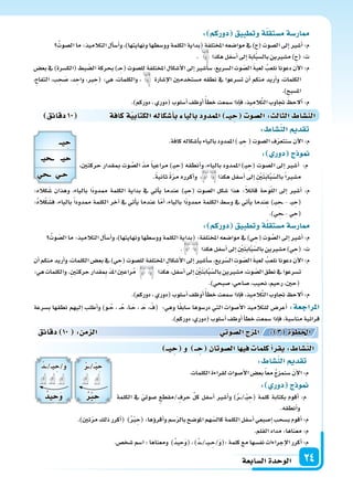 ‫ال�سابعة‬‫الوحدة‬ 24
: ‫دوركم‬ ‫وتطبيق‬‫ة‬‫م�ستقل‬‫ار�سة‬
ُ‫ال�سوت‬‫ما‬:‫التالميذ‬‫أل‬‫ا‬‫أ�س‬‫ا‬‫و‬،)‫ونهايتها‬‫وو�سطها‬‫الكلمة‬‫(بداية‬‫املختلفة‬‫موا�سعه‬‫يف‬)ِ‫ح‬(‫ال�سوت‬‫إىل‬‫ا‬‫أ�سر‬‫ا‬:‫م‬
. ‫هكذا‬‫أ�سفل‬‫ا‬‫إىل‬‫ا‬‫ابة‬َّ‫ب‬‫بال�س‬‫م�سرين‬)ِ‫ح‬(:‫ت‬
‫بع�س‬ ‫يف‬ )‫(الك�سرة‬ ‫بط‬ ّ‫ال�س‬ ‫بحركة‬ )�� ِ‫(ح‬ ‫لل�سوت‬ ‫املختلفة‬ ‫أ�سكال‬‫ل‬‫ا‬ ‫إىل‬‫ا‬ ‫أ�سر‬‫ا‬‫�س‬ ،‫ال�سريع‬ ‫وت‬ ّ‫ال�س‬ َ‫ة‬‫لعب‬ ُ‫نلعب‬ ‫دعونا‬ ‫آن‬‫ل‬‫ا‬ :‫م‬
،ِ‫ح‬‫التفا‬ ،‫ب‬ ِ‫ح‬ َ‫�س‬ ،‫د‬ ِ‫واح‬ ،‫رب‬ ِ‫(ح‬ :‫هي‬ ،‫والكلمات‬ ، ‫إ�سارة‬‫ل‬‫ا‬ ‫م�ستخدمن‬ ‫نطقه‬ ‫يف‬ ‫ت�سرعوا‬ ‫أن‬‫ا‬ ‫منكم‬ ‫أريد‬‫ا‬‫و‬ ،‫الكلمات‬
.)ِ‫امل�سبح‬
.)‫دوركم‬،‫(دوري‬‫أ�سلوب‬‫ا‬‫أوظف‬‫ا‬ً‫أ‬‫ا‬‫خط‬‫�سمعت‬‫إذا‬‫ا‬‫ف‬،‫يذ‬ِ‫الم‬َّ‫ت‬‫ال‬‫جتاوب‬ ‫ألح‬‫ا‬:‫م‬
‫دقائق‬10 ‫كافة‬‫ة‬‫الكتابي‬‫أ�سكاله‬‫ا‬‫ب‬ ‫باليا‬‫املمدود‬ ‫يــ‬ ِ‫ح‬ ‫ال�سو‬: ‫الثال‬ ‫الن�سا‬
:‫كاله‬َ‫�س‬ ‫وهذان‬ ،‫بالياء‬ ‫ًا‬‫د‬‫ممدو‬ ‫الكلمة‬ ‫بداية‬ ‫يف‬ ‫أتي‬‫ا‬‫ي‬ ‫عندما‬ )�‫ي‬ ِ‫(ح‬ ‫ال�سوت‬ ‫�سكل‬ ‫هذا‬ :ً‫ال‬‫قائ‬ ‫وحة‬ّ‫ل‬‫ال‬ ‫إىل‬‫ا‬ ‫أ�سر‬‫ا‬ :‫م‬
:ُ‫ه‬‫ال‬ْ‫ك‬َ‫ف�س‬ ،‫بالياء‬ ً‫ا‬‫ممدود‬ ‫الكلمة‬ ‫آخر‬‫ا‬ ‫يف‬ ‫أتي‬‫ا‬‫ي‬ ‫عندما‬ ‫ا‬ّ‫أم‬‫ا‬ ،‫بالياء‬ ‫ًا‬‫د‬‫ممدو‬ ‫الكلمة‬ ‫و�سط‬ ‫يف‬ ‫أتي‬‫ا‬‫ي‬ ‫ندما‬ِ‫ع‬ )��‫ي‬ ِ‫�ح‬� - ��‫ي‬ ِ‫(ح‬
.)‫ي‬ ِ‫�ح‬�-‫ي‬ ِ‫(ح‬
: ‫دوركم‬ ‫وتطبيق‬‫ة‬‫م�ستقل‬‫ار�سة‬
ُ‫وت‬ ّ‫ال�س‬‫ما‬:‫التالميذ‬‫أل‬‫ا‬‫أ�س‬‫ا‬‫و‬،)‫ونهايتها‬‫وو�سطها‬‫الكلمة‬‫(بداية‬:‫املختلفة‬‫موا�سعه‬‫يف‬)‫ي‬ ِ‫(ح‬‫وت‬ َّ‫ال�س‬‫إىل‬‫ا‬‫أ�سر‬‫ا‬:‫م‬
. ‫هكذا‬‫أ�سفل‬‫ا‬‫إىل‬‫ا‬ ِ ْ‫ن‬َ‫ت‬َ‫ب‬‫ا‬َّ‫ب‬ّ‫بال�س‬‫م�سرين‬)‫ي‬ ِ‫(ح‬:‫ت‬
‫أن‬‫ا‬ ‫منكم‬ ‫أريد‬‫ا‬‫و‬ ،‫الكلمات‬ ‫بع�س‬ ‫يف‬ )‫ي‬ ِ‫(ح‬ ‫لل�سوت‬ ‫املختلفة‬ ِ‫أ�سكال‬‫ل‬‫ا‬ ‫إىل‬‫ا‬ ‫أ�سر‬‫ا‬‫�س‬ ،‫ريع‬ّ‫ال�س‬ ِ‫وت‬ ّ‫ال�س‬ َ‫ة‬‫لعب‬ ُ‫نلعب‬ ‫دعونا‬ ‫آن‬‫ل‬‫ا‬ :‫م‬
:‫هي‬‫والكلمات‬.ِ‫ن‬‫حركت‬‫قدار‬ ِ‫مب‬ ّ‫د‬‫امل‬‫راعن‬ُ‫م‬ ‫هكذا‬،‫أ�سفل‬‫ا‬‫إىل‬‫ا‬ ِ ْ‫ن‬َ‫ت‬َ‫ب‬‫ا‬َّ‫ب‬ّ‫بال�س‬‫م�سرين‬،‫وت‬ ّ‫ال�س‬‫نطق‬‫يف‬‫ت�سرعوا‬
.)‫�سبحي‬،‫�ساحي‬،‫نحيب‬،‫رحيم‬،‫(حن‬
.)‫دوركم‬،‫(دوري‬‫أ�سلوب‬‫ا‬‫أوظف‬‫ا‬ً‫أ‬‫ا‬‫خط‬‫�سمعت‬‫إذا‬‫ا‬‫ف‬،‫يذ‬ِ‫الم‬َّ‫ت‬‫ال‬‫جتاوب‬ ‫ألح‬‫ا‬:‫م‬
‫ب�سرعة‬ ‫نطقها‬ ‫إليهم‬‫ا‬ ‫أطلب‬‫ا‬‫و‬ )‫�و‬�ُ‫ح‬ ، ��ُ‫ح‬ ،‫�ا‬�َ‫ح‬ ، �َ‫ح‬ ، ْ‫(ف‬ :‫وهي‬ ‫ا‬ً‫ق‬‫�ساب‬ ‫در�سوها‬ ‫التي‬ ‫أ�سوات‬‫ل‬‫ا‬ ‫للتالميذ‬ ‫أعر�س‬‫ا‬ :‫املراجعة‬
.)‫دوركم‬،‫(دوري‬‫أ�سلوب‬‫ا‬‫أوظف‬‫ا‬‫أ‬‫ا‬‫خط‬‫�سمعت‬‫إذا‬‫ا‬‫ف‬،‫منا�سبة‬‫قرائية‬
: ‫الن�سا‬ ‫تقد‬
.‫كافة‬‫أ�سكاله‬‫ا‬‫ب‬‫بالياء‬‫املمدود‬)�‫ي‬ ِ‫ح‬(‫ال�سوت‬‫ف‬ّ‫ر‬‫�سنتع‬‫آن‬‫ل‬‫ا‬:‫م‬
: ‫دور‬ ‫ج‬ ‫و‬
،‫حركتن‬ ‫مبقدار‬ ‫وت‬ َّ‫ال�س‬ ّ‫د‬‫م‬ ً‫ا‬‫مراعي‬ )�‫ي‬ ِ‫(ح‬ ‫أنطقه‬‫ا‬‫و‬ ،‫بالياء‬ ‫املمدود‬ )�‫ي‬ ِ‫(ح‬ ‫ال�سوت‬ ‫إىل‬‫ا‬ ‫أ�سر‬‫ا‬ :‫م‬
.ً‫ة‬‫ثاني‬ ً‫ة‬ّ‫ر‬‫م‬ ‫أكرره‬‫ا‬‫و‬ ، ‫هكذا‬ ‫أ�سفل‬‫ا‬ ‫إىل‬‫ا‬ ِ ْ‫ن‬َ‫ت‬َ‫ب‬‫ا‬َّ‫ب‬ّ‫بال�س‬ً‫ا‬‫م�سر‬
: ‫الن�سا‬ ‫تقد‬
.‫الكلمات‬‫لقراءة‬ ِ‫أ�سوات‬‫ل‬‫ا‬‫بع�س‬ً‫ا‬‫مع‬ ُ‫ج‬‫�سنمز‬ َ‫ن‬‫آ‬‫ل‬‫ا‬:‫م‬
: ‫دور‬ ‫ج‬ ‫و‬
‫الكلمة‬ ‫يف‬ ّ‫�سوتي‬ ‫/مقطع‬‫حرف‬ ِّ‫ل‬‫ك‬ ‫أ�سفل‬‫ا‬ ‫أ�سر‬‫ا‬‫و‬ )ُ‫ر‬���/��ْ‫ب‬ ِ‫(ح‬ ‫كلمة‬ ‫بكتابة‬ ‫أقوم‬‫ا‬ :‫م‬
‫دقائق‬ 10 : ‫م‬ ‫ال‬ ‫وتي‬‫ال�س‬‫ج‬ ‫امل‬ : 3 ‫اخلطوة‬
‫يــ‬ ِ‫ح‬ ‫و‬ ‫ــ‬ ِ‫ح‬ ‫ال�سوتان‬‫ا‬ ‫في‬ ‫كلما‬‫أ‬‫ا‬‫يقر‬: ‫الن�سا‬
.‫أنطقه‬‫ا‬‫و‬
.)‫تن‬ّ‫ر‬‫م‬‫ذلك‬‫أكرر‬‫ا‬( )ُ ْ‫رب‬ ِ‫(ح‬:‫ؤها‬‫و‬‫أقر‬‫ا‬‫و‬‫�سم‬ّ‫ر‬‫بال‬‫املو�سح‬‫هم‬ّ‫كال�س‬‫الكلمة‬‫أ�سفل‬‫ا‬‫إ�سبعي‬‫ا‬‫ب�سحب‬‫أقوم‬‫ا‬:‫م‬
.‫القلم‬‫مداد‬:‫معناها‬:‫م‬
.‫�سخ�س‬‫ا�سم‬:‫ومعناها‬ )ُ‫د‬‫ي‬ ِ‫ح‬َ‫و‬(،)ُ‫د‬���/���‫ي‬�� ِ‫/ح‬َ‫و‬(:‫كلمة‬‫مع‬‫نف�سها‬‫إجراءات‬‫ل‬‫ا‬‫أكرر‬‫ا‬:‫م‬
‫يــ‬ ِ‫ح‬
‫يـ‬ ‫ــ‬ ‫حيـ‬
‫ي‬ ِ ‫ــ‬ ‫ـي‬ ِ‫ح‬
ُ‫ر‬���/��ْ‫ب‬ ِ‫ح‬
ُ ِ‫ح‬
ُ‫د‬���/��‫ي‬ ِ‫/ح‬َ‫و‬
ُ‫يد‬ ِ‫ح‬‫و‬
 