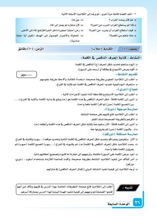 ‫ال�سابعة‬‫الوحدة‬ 26
:‫آتية‬‫ل‬‫ا‬‫أ�سئلة‬‫ل‬‫ا‬‫يذ‬ِ‫الم‬َّ‫ت‬‫ال‬‫إىل‬‫ا‬‫ه‬ّ‫وج‬‫ثم‬،‫أخرى‬‫ا‬ ً‫ة‬ّ‫ر‬‫م‬ ً‫ة‬‫كامل‬‫ة‬ ّ‫الق�س‬ ِ‫ك‬ْ‫اح‬
‫الغراب‬‫يبحث‬‫كان‬ ّ‫م‬‫ع‬:‫م‬
‫اجلرة‬‫من‬‫ال�سرب‬‫الغراب‬‫ي�ستطع‬‫مل‬ ‫م:ملاذا‬
‫اجلرة‬‫من‬ ‫ي�سرب‬‫أن‬‫ا‬‫الغراب‬‫ا�ستطاع‬‫كيف‬:‫م‬
‫الق�سة‬‫من‬‫نتعلم‬‫ماذا‬:‫م‬
.‫ماء‬‫عن‬:‫ت‬
.‫املاء‬‫إىل‬‫ا‬‫ي�سل‬‫مل‬‫منقاره‬‫أن‬‫ل‬:‫ت‬
.‫أعلى‬‫ل‬‫ا‬‫إىل‬‫ا‬‫املاء‬‫فارتفع‬‫اجلرة‬‫داخل‬‫�سغرة‬‫أحجارا‬‫ا‬‫رمى‬:‫ت‬
‫إجابة‬‫ا‬ ‫ة‬ّ‫ي‬‫أ‬‫ا‬ ‫(تقبل‬ ‫الهدف‬ ‫إىل‬‫ا‬ ‫للو�سول‬ ‫إ�سرار‬‫ل‬‫وا‬ ‫املحاولة‬ :‫ت‬
.)‫منا�سبة‬
.‫الكلمة‬‫يف‬‫الناق�س‬)‫(ح‬‫احلرف‬‫�سكل‬‫حتديد‬‫�سنتعلم‬‫اليوم‬:‫م‬
.‫ال�سبورة‬‫على‬‫أر�سمه‬‫ا‬‫أو‬‫ا‬‫بطاقة‬‫يف‬‫أمنوذج‬‫ل‬‫ا‬‫بعر�س‬‫أقوم‬‫ا‬:‫م‬
: ‫الن�سا‬ ‫تقد‬
.‫جلو�سهم‬‫طريقة‬ ‫ألح‬‫ا‬‫و‬،‫للكتابة‬‫ًا‬‫د‬‫ا�ستعدا‬،‫�سحيحة‬‫بطريقة‬‫اجللو�س‬‫التالميذ‬‫إىل‬‫ا‬‫أطلب‬‫ا‬:‫م‬
.‫الفراغ‬‫يف‬‫نكتبه‬‫ثم‬،‫الكلمة‬‫يف‬‫الناق�س‬‫احلرف‬‫حتديد‬‫كيفية‬‫اليوم‬‫�سنتعرف‬:‫م‬
: ‫دور‬ ‫ج‬ ‫و‬
:‫آتية‬‫ل‬‫ا‬‫إجراءات‬‫ل‬‫ا‬‫تنفيذ‬‫أثناء‬‫ا‬‫واملالحظة‬‫ال�ستماع‬‫التالميذ‬‫إىل‬‫ا‬‫أطلب‬‫ا‬:‫م‬
....( ‫الفراغ‬ ‫يف‬ ‫أكتبه‬‫ا‬‫و‬ ،‫الكلمة‬ ‫بداية‬ ‫يف‬ ‫ويقع‬ )�‫ح‬( ‫هو‬ ‫الكلمة‬ ‫هذه‬ ‫يف‬ ‫الناق�س‬ ‫احلرف‬ ‫�سكل‬ :ً‫ال‬‫قائ‬ ‫الكلمة‬ ‫إىل‬‫ا‬ ‫أ�سر‬‫ا‬ :‫م‬
.‫واحدة‬‫دفعة‬‫الكلمة‬‫أ‬‫ا‬‫أقر‬‫ا‬‫ثم‬)‫(حرب‬‫الكلمة‬‫لت�سبح‬)‫�رب‬�
: ‫دورنا‬ ‫ة‬ ‫موج‬‫ار�سة‬
.‫الن�ساط‬‫�سفحة‬‫على‬‫كتبهم‬‫فتح‬‫التالميذ‬‫إىل‬‫ا‬‫أطلب‬‫ا‬:‫م‬
.‫القلم‬‫مل�سك‬‫ال�سحيحة‬‫بالطريقة‬‫اذكرهم‬:‫م‬
.)� ِ‫(ح‬‫أنطقه‬‫ا‬‫و‬‫الكلمة‬‫هذه‬‫يف‬‫الناق�س‬‫احلرف‬‫�سكل‬‫بكتابة‬‫ا‬ً‫ع‬‫م‬‫�سنقوم‬‫آن‬‫ل‬‫ا‬:ً‫ال‬‫قائ‬‫الكلمة‬‫إىل‬‫ا‬‫أ�سر‬‫ا‬:‫م‬
.‫ا‬ً‫ع‬‫م‬‫ؤونها‬‫و‬‫يقر‬‫ثم‬)‫(حرب‬‫الكلمة‬‫يكتبون‬:‫ت‬‫م‬
: ‫دوركم‬ ‫ة‬‫م�ستقل‬‫ار�سة‬
.‫الفراغ‬‫يف‬‫وكتابته‬)‫�بوب‬��...(‫موقعه‬‫وحتديد‬‫الثانية‬‫الكلمة‬‫يف‬‫الناق�س‬‫احلرف‬‫�سكل‬‫بتحديد‬‫مبفردكم‬‫�ستقومون‬-‫آن‬‫ل‬‫ا‬:‫م‬
‫ثم‬ )‫(حبوب‬ ‫الكلمة‬ ‫لت�سبح‬ )‫�بوب‬���....( ‫الفراغ‬ ‫يف‬ ‫يكتبونه‬ ‫ثم‬ ،)��‫ح‬(‫الكلمة‬ ‫يف‬ ‫الناق�س‬ ‫احلرف‬ ‫�سكل‬ ‫التالميذ‬ ‫يحدد‬ :‫ت‬
.‫واحدة‬‫دفعة‬‫الكلمة‬‫ؤون‬‫و‬‫يقر‬
.‫ا‬ً‫ي‬‫ذات‬‫أخطائهم‬‫ا‬‫وت�سحيح‬‫كتبوه‬‫ما‬‫مقارنة‬‫إىل‬‫ا‬‫أوجههم‬‫ا‬‫و‬،‫مكتملة‬‫ال�سبورة‬‫على‬‫الكلمة‬‫عر�س‬‫أعيد‬‫ا‬:‫م‬
،‫(دوري‬ : ‫أ�سلوب‬‫ا‬ ‫با�ستخدام‬ ‫الالزمة‬ ‫امل�ساعدة‬ ‫أقدم‬‫ا‬‫و‬ ،‫�سحيحة‬ ‫بطريقة‬ ‫الن�ساط‬ ‫التالميذ‬ ‫تنفيذ‬ ‫من‬ ‫أكد‬‫ا‬‫للت‬ ‫أمر‬‫ا‬ :‫م‬
.)‫دوركم‬
.‫منازلهم‬‫يف‬)‫الناق�س‬‫احلرف‬‫إكمال‬‫ا‬(‫البيتي‬‫الن�ساط‬‫تنفيذ‬‫كيفية‬‫إىل‬‫ا‬‫التالميذ‬‫أوجه‬‫ا‬:‫م‬
‫دقائق‬ 10 : ‫م‬ ‫ال‬ ‫إمال‬‫ا‬ ‫الكتابة‬ : 6 ‫اخلطوة‬
:‫الكلمة‬‫يف‬ ‫الناق�س‬ ‫احلرف‬‫كتابة‬: ‫الن�سا‬
‫....ــ‬
‫أنهم‬‫ا‬ ‫من‬ ‫أكد‬‫ا‬‫وت‬ ‫كتبهم‬ ‫يف‬ ‫الدر�س‬ ‫بهذا‬ ‫اخلا�سة‬ ‫التطبيقات‬ ‫�سفحة‬ ‫فتح‬ ‫التالميذ‬ ‫إىل‬‫ا‬ ‫أطلب‬‫ا‬
.‫أ�سرهم‬‫ا‬‫مب�ساركة‬‫الدر�س‬‫لهذا‬‫البيتية‬‫املهمة‬‫تنفيذ‬‫كيفية‬‫إىل‬‫ا‬‫وجههم‬‫ثم‬‫ال�سفحة‬‫فتحوا‬
:‫تنبيه‬
 