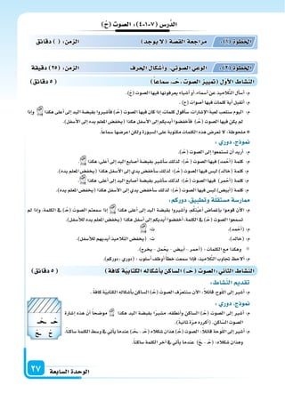 ‫ال�سابعة‬‫الوحدة‬27
‫ال�سو‬: 4 1 7 ‫ر�س‬َّ‫الد‬
‫دقائق‬ : ‫م‬ ‫ال‬ ‫يوجد‬‫ل‬ ‫ة‬‫الق�س‬‫مراجعة‬ : 1 ‫اخلطوة‬
‫دقيقة‬ 25 : ‫م‬ ‫ال‬ ‫احلرف‬ ‫أ�سكا‬‫ا‬‫و‬ ‫ال�سوتي‬‫الوعي‬ : 2 ‫اخلطوة‬
‫دقائق‬5 ‫�سماعا‬ ‫ــ‬‫ح‬ ‫ال�سو‬ ‫يي‬ ‫أو‬‫ل‬‫ا‬ ‫الن�سا‬
‫دقائق‬5 ‫كافة‬‫ة‬‫الكتابي‬‫أ�سكاله‬‫ا‬‫ب‬ ‫ال�ساك‬ ‫ــ‬‫ح‬ ‫:ال�سو‬ ‫الثا‬ ‫الن�سا‬
: ‫الن�سا‬ ‫تقد‬
. ً‫ة‬‫كاف‬‫ة‬ّ‫ي‬‫الكتاب‬‫أ�سكاله‬‫ا‬‫ب‬‫ال�ساكن‬)�ْ‫(ح‬ َ‫ال�سوت‬‫ف‬ّ‫ر‬‫�سنتع‬‫آن‬‫ل‬‫ا‬:ً‫ال‬‫قائ‬،‫وح‬ّ‫ل‬‫ال‬‫إىل‬‫ا‬‫أ�سر‬‫ا‬:‫م‬
: ‫دور‬ ‫ج‬ ‫و‬
‫إ�سارة‬‫ا‬ ‫هذه‬ ّ‫أن‬‫ا‬ ً‫ا‬‫مو�سح‬ ‫هكذا‬ ‫اليد‬ ‫بقب�سة‬ ‫ا‬ً‫ر‬‫م�س‬ ،‫أنطقه‬‫ا‬‫و‬ ‫ال�ساكن‬ )�ْ‫(ح‬ ‫ال�سوت‬ ‫إىل‬‫ا‬ ‫أ�سر‬‫ا‬ :‫م‬
.)ً‫ة‬‫ثاني‬‫ة‬ّ‫ر‬‫م‬‫أكرره‬‫ا‬(.‫اكن‬ّ‫ال�س‬‫ال�سوت‬
،ً‫ا‬‫�ساكن‬‫الكلمة‬‫و�سط‬‫يف‬‫أتي‬‫ا‬‫ي‬‫عندما‬)�� ْ‫�ح‬��-��ْ‫(ح‬‫�سكاله‬‫هذان‬)�ْ‫(ح‬‫ال�سوت‬:ً‫ال‬‫قائ‬‫وحة‬ّ‫ل‬‫ال‬‫إىل‬‫ا‬‫أ�سر‬‫ا‬:‫م‬
.ً‫ا‬‫�ساكن‬‫الكلمة‬‫آخر‬‫ا‬‫يف‬‫أتي‬‫ا‬‫ي‬‫عندما‬ )ْ‫�ح‬�-�ْ‫(ح‬:‫�سكاله‬‫وهذان‬
.)ْ‫ح‬(‫ال�سوت‬‫فيها‬‫يعرفونها‬‫أ�سياء‬‫ا‬‫أو‬‫ا‬،‫أ�سماء‬‫ا‬‫عن‬‫يذ‬ِ‫الم‬َّ‫ت‬‫ال‬‫أل‬‫ا‬‫أ�س‬‫ا‬:‫م‬
.)‫(ح‬‫أ�سوات‬‫ا‬‫فيها‬‫كلمات‬‫أية‬‫ا‬‫أتقبل‬‫ا‬:‫م‬
‫إذا‬‫ا‬‫و‬ ‫هكذا‬‫أعلى‬‫ا‬‫إىل‬‫ا‬‫اليد‬‫بقب�سة‬‫أ�سروا‬‫ا‬‫ف‬)��ْ‫(ح‬‫ال�سوت‬‫فيها‬‫كان‬‫إذا‬‫ا‬،‫كلمات‬‫أقول‬‫ا‬‫�س‬،‫إ�سارات‬‫ل‬‫ا‬ َ‫ة‬‫لعب‬‫�سنلعب‬‫اليوم‬ :‫م‬
.)‫أ�سفل‬‫ل‬‫ا‬‫إىل‬‫ا‬‫يده‬‫املعلم‬‫(يخف�س‬‫هكذا‬‫أ�سفل‬‫ل‬‫ا‬‫إىل‬‫ا‬‫أيديكم‬‫ا‬‫أخف�سوا‬‫ا‬‫ف‬ )��ْ‫(ح‬‫ال�سوت‬‫فيها‬‫يكن‬‫مل‬
.ً‫ا‬‫�سماع‬‫اعر�سها‬‫ولكن‬‫ال�سبورة‬‫على‬‫مكتوبة‬‫الكلمات‬‫هذه‬‫تعر�س‬‫ل‬:‫ملحوظة‬
: ‫دور‬ ‫ج‬ ‫و‬
.)��ْ‫(ح‬‫ال�سوت‬‫إىل‬‫ا‬‫ت�ستمعوا‬‫أن‬‫ا‬‫أريد‬‫ا‬ :‫م‬
. ‫هكذا‬،‫أعلى‬‫ا‬‫إىل‬‫ا‬‫اليد‬‫أ�سابع‬‫ا‬‫بقب�سة‬‫أ�سر‬‫ا‬‫�س‬‫لذلك‬‫�)؛‬ْ‫ح‬(‫ال�سوت‬‫فيها‬)‫مد‬ْ‫أح‬‫ا‬(‫كلمة‬ :‫م‬
.)‫يده‬‫املعلم‬‫(يخف�س‬‫هكذا‬‫أ�سفل‬‫ل‬‫ا‬‫إىل‬‫ا‬‫يدي‬‫أخف�س‬‫ا‬‫�س‬‫لذلك‬‫�)؛‬�ْ‫(ح‬‫ال�سوت‬‫فيها‬‫لي�س‬)‫(خالد‬‫كلمة‬:‫م‬
. ‫هكذا‬،‫أعلى‬‫ا‬‫إىل‬‫ا‬‫اليد‬‫أ�سابع‬‫ا‬‫بقب�سة‬‫أ�سر‬‫ا‬‫�س‬‫لذلك‬‫�)؛‬ْ‫(ح‬‫ال�سوت‬‫فيها‬ )‫مر‬ْ‫أح‬‫ا‬(‫كلمة‬:‫م‬
.)‫يده‬‫املعلم‬‫(يخف�س‬‫هكذا‬‫أ�سفل‬‫ل‬‫ا‬‫إىل‬‫ا‬‫يدي‬‫أخف�س‬‫ا‬‫�س‬‫لذلك‬‫�)؛‬ْ‫(ح‬‫ال�سوت‬‫فيها‬‫لي�س‬)‫أبي�س‬‫ا‬(‫كلمة‬:‫م‬
:‫دوركم‬ ‫وتطبيق‬‫ة‬‫م�ستقل‬‫ار�سة‬
‫مل‬ ‫إذا‬‫ا‬‫و‬ ،‫الكلمة‬ ‫يف‬ )�ْ‫(ح‬ َ‫ال�سوت‬ ‫�سمعتم‬ ‫إذا‬‫ا‬ ‫هكذا‬ ‫أعلى‬‫ا‬ ‫إىل‬‫ا‬ ‫اليد‬ ‫بقب�سة‬ ‫أ�سروا‬‫ا‬‫و‬ ،‫م‬ُ‫ك‬ِ‫ن‬ُ‫ي‬‫أع‬‫ا‬ ‫إغما�س‬‫ا‬‫ب‬ ‫قوموا‬ ‫آن‬‫ل‬‫ا‬ :‫م‬
.)‫أ�سفل‬‫ال‬‫ل‬‫يده‬‫املعلم‬‫(يخف�س‬‫هكذا‬‫أ�سفل‬‫ا‬‫إىل‬‫ا‬‫أيديكم‬‫ا‬‫أخف�سوا‬‫ا‬،‫الكلمة‬‫يف‬)�ْ‫(ح‬‫ال�سوت‬‫ت�سمعوا‬
:‫ت‬ .)‫مد‬ْ‫أح‬‫ا‬(:‫م‬
.)‫أ�سفل‬‫ال‬‫ل‬‫أيديهم‬‫ا‬‫التالميذ‬‫(يخف�س‬ :‫ت‬ .)‫(خالد‬:‫م‬
.)‫يخرج‬-‫ل‬ِ‫م‬ ْ‫يح‬-‫أبي�س‬‫ا‬-‫أحمر‬‫ا‬(:‫الكلمات‬‫مع‬‫وهكذا‬
.)‫دوركم‬،‫(دوري‬:‫أ�سلوب‬‫ا‬‫أوظف‬‫ا‬ً‫أ‬‫ا‬‫خط‬‫�سمعت‬‫إذا‬‫ا‬‫ف‬،‫يذ‬ِ‫الم‬َّ‫ت‬‫ال‬‫جتاوب‬ ‫ألح‬‫ا‬:‫م‬
‫ــ‬ ‫ــ‬
‫ــح‬
‫ــ‬‫ح‬
 