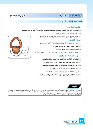 ‫ال�سابعة‬‫الوحدة‬ 36
: ‫الن�سا‬ ‫تقد‬
.‫جلو�سهم‬‫طريقة‬ ‫ألح‬‫ا‬‫و‬،‫للتلوين‬ً‫ا‬‫ا�ستعداد‬،‫�سحيحة‬ ‫بطريقة‬‫اجللو�س‬‫يذ‬ِ‫الم‬َّ‫ت‬‫ال‬‫إىل‬‫ا‬‫أطلب‬‫ا‬:‫م‬
.‫امللون‬‫غر‬‫ال�سكل‬‫بتلوين‬ َ‫م‬‫اليو‬‫�سنقوم‬:‫م‬
.‫ال�سبورة‬‫على‬‫أو‬‫ا‬،‫و�سيلة‬‫على‬)‫(ال�سلة‬‫ال�سكل‬‫تلوين‬‫منوذج‬‫اعر�س‬
: ‫دور‬ ‫ج‬ ‫و‬
.‫مرتن‬‫ذلك‬‫أكرر‬‫ا‬‫و‬)‫(�سلة‬ ‫�سورة‬‫هذه‬‫أقول‬‫ا‬‫و‬،‫ال�سورة‬‫إىل‬‫ا‬‫أ�سر‬‫ا‬:‫م‬
.‫ال�سورة‬ ‫يف‬‫املوجود‬‫الفراغ‬‫بتلوين‬‫أقوم‬‫ا‬‫�س‬:‫م‬
.‫املنا�سب‬‫باللون‬‫ال�سكل‬‫يف‬‫الفراغ‬‫ألون‬‫ا‬:‫م‬
)‫ت:(�س‬ )‫(ال�سلة‬‫�سورة‬‫يف‬‫لونته‬‫الذي‬‫ال�سكل‬‫ي�سبه‬‫الذي‬‫ال�سوت‬‫ما‬:‫م‬
: ‫دوركم‬ ‫ة‬‫م�ستقل‬‫ار�سة‬
.‫تلوينه‬‫املطلوب‬‫ال�سكل‬‫على‬‫كتبهم‬‫فتح‬‫التالميذ‬‫إىل‬‫ا‬‫أطلب‬‫ا‬:‫م‬
.‫ال�سورة‬‫داخل‬ ‫الفراغ‬‫بتلوين‬‫مبفردكم‬‫�ستقومون‬:‫آن‬‫ل‬‫ا‬:‫م‬
.‫�سحيحة‬‫بطريقة‬‫التلوين‬‫أقالم‬‫ا‬‫م�سك‬‫إىل‬‫ا‬‫التالميذ‬‫أوجه‬‫ا‬:‫م‬
.‫ال�سكل‬‫يف‬‫املوجود‬‫الفراغ‬‫بتلوين‬‫يذ‬ِ‫الم‬َّ‫ت‬‫ال‬‫أ‬‫ا‬‫يبد‬:‫ت‬
.‫الالزمة‬‫امل�ساعدة‬‫وتقدمي‬‫ملتابعتهم‬‫التالميذ‬‫بن‬‫أمر‬‫ا‬:‫م‬
.‫البيت‬‫يف‬‫كاملة‬‫البيتي‬‫الن�ساط‬‫�سورة‬‫تلوين‬‫إىل‬‫ا‬‫يذ‬ِ‫الم‬َّ‫ت‬‫ال‬‫أوجه‬‫ا‬:‫م‬
‫ههم‬ّ‫وج‬ ّ‫م‬ُ‫ث‬،‫فحة‬ ّ‫ال�س‬‫فتحوا‬‫هم‬ّ‫ن‬‫أ‬‫ا‬‫من‬‫د‬َّ‫ك‬‫أ‬‫ا‬‫وت‬،‫كتبهم‬‫يف‬‫ّر�س‬‫د‬‫ال‬‫بهذا‬‫ة‬ َّ‫اخلا�س‬‫طبيقات‬َّ‫ت‬‫ال‬‫�سفحة‬‫فتح‬‫يذ‬ِ‫الم‬َّ‫ت‬‫ال‬‫إىل‬‫ا‬‫اطلب‬
.‫�سرهم‬ُ‫أ‬‫ا‬‫مب�ساركة‬‫ّر�س‬‫د‬‫ال‬‫لهذا‬‫ة‬ّ‫ي‬‫البيت‬‫ة‬َّ‫م‬‫امله‬‫تنفيذ‬‫كيفية‬‫إىل‬‫ا‬
:‫تنبيه‬
‫دقائق‬ 10 : ‫م‬ ‫ال‬ ‫الكتابة‬ : 7 ‫اخلطوة‬
‫ال�سكل‬‫يف‬ ‫�س‬ ‫احلرف‬ ‫تلوي‬
 