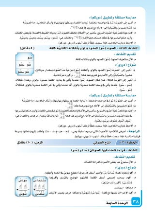 ‫ال�سابعة‬‫الوحدة‬ 38
‫دقائق‬5 ‫كافة‬‫ة‬‫الكتابي‬‫أ�سكاله‬‫ا‬‫ب‬‫بالواو‬‫املمدود‬ ‫و‬ ُ‫�س‬ ‫ال�سو‬: ‫الثال‬ ‫الن�سا‬
:‫كاله‬َ‫�س‬ ‫وهذان‬ ،‫بالواو‬ ‫ًا‬‫د‬‫ممدو‬ ‫الكلمة‬ ‫بداية‬ ‫يف‬ ‫أتي‬‫ا‬‫ي‬ ‫عندما‬ )‫و‬ُ‫(�س‬ ‫ال�سوت‬ ‫�سكل‬ ‫هذا‬ :ً‫ال‬‫قائ‬ ‫وحة‬ّ‫ل‬‫ال‬ ‫إىل‬‫ا‬ ‫أ�سر‬‫ا‬ :‫م‬
:ُ‫ه‬‫ال‬ْ‫ك‬َ‫ف�س‬ ،‫بالواو‬ ً‫ا‬‫ممدود‬ ‫الكلمة‬ ‫آخر‬‫ا‬ ‫يف‬ ‫أتي‬‫ا‬‫ي‬ ‫عندما‬ ‫ا‬ّ‫م‬‫أ‬‫ا‬ ،‫بالواو‬ ‫ًا‬‫د‬‫ممدو‬ ‫الكلمة‬ ‫و�سط‬ ‫يف‬ ‫أتي‬‫ا‬‫ي‬ ‫ندما‬ِ‫ع‬ )‫و‬ُ‫��س‬�� - ‫�و‬�ُ‫(�س‬
.)‫و‬ُ‫��س‬��-‫و‬ُ‫(�س‬
: ‫دوركم‬ ‫وتطبيق‬‫ة‬‫م�ستقل‬‫ار�سة‬
ُ‫وت‬ ّ‫ال�س‬‫ما‬:‫التالميذ‬‫أل‬‫ا‬‫أ�س‬‫ا‬‫و‬،)‫ونهايتها‬‫وو�سطها‬‫الكلمة‬‫(بداية‬:‫املختلفة‬‫موا�سعه‬‫يف‬)‫و‬ُ‫(�س‬‫وت‬ َّ‫ال�س‬‫إىل‬‫ا‬‫أ�سر‬‫ا‬:‫م‬
. ‫هكذا‬‫تدويرهما‬‫مع‬‫أمام‬‫ل‬‫ا‬‫إىل‬‫ا‬ ِ ْ‫ن‬َ‫ت‬َ‫ب‬‫ا‬َّ‫ب‬ّ‫بال�س‬‫م�سرين‬)‫و‬ُ‫(�س‬:‫ت‬
‫ت�سرعوا‬‫أن‬‫ا‬‫منكم‬‫أريد‬‫ا‬‫و‬،‫الكلمات‬‫بع�س‬‫يف‬)‫و‬ُ‫(�س‬‫لل�سوت‬‫املختلفة‬ ِ‫أ�سكال‬‫ل‬‫ا‬‫إىل‬‫ا‬‫أ�سر‬‫ا‬‫�س‬،‫ريع‬ّ‫ال�س‬ ِ‫وت‬ ّ‫ال�س‬َ‫ة‬‫لعب‬ ُ‫نلعب‬‫دعونا‬‫آن‬‫ل‬‫ا‬:‫م‬
:‫هي‬‫والكلمات‬.ِ‫ن‬‫حركت‬‫قدار‬ ِ‫مب‬ ّ‫د‬‫امل‬‫راعن‬ُ‫م‬ ‫هكذا‬‫تدويرهما‬‫مع‬‫أمام‬‫ل‬‫ا‬‫إىل‬‫ا‬ ِ ْ‫ن‬َ‫ت‬َ‫ب‬‫ا‬َّ‫ب‬ّ‫بال�س‬‫م�سرين‬،‫وت‬ ّ‫ال�س‬‫نطق‬‫يف‬
.)‫و‬ُ‫يك�س‬،‫و‬ُ‫ير�س‬،‫وف‬ُ‫ك�س‬،‫وق‬ُ‫أ�س‬‫ا‬،‫وق‬ُ‫(�س‬
.)‫دوركم‬،‫(دوري‬‫أ�سلوب‬‫ا‬‫أوظف‬‫ا‬ ً‫أ‬‫ا‬‫خط‬‫�سمعت‬‫إذا‬‫ا‬‫ف‬،‫يذ‬ِ‫الم‬َّ‫ت‬‫ال‬‫جتاوب‬ ‫ألح‬‫ا‬:‫م‬
‫ب�سرعة‬ ‫نطقها‬ ‫إليهم‬‫ا‬ ‫أطلب‬‫ا‬‫و‬ )‫ا‬َ‫�س‬ - ��َ‫�س‬ ،ْ‫ح‬ ،��‫ي‬‫ح‬ - � ِ‫(ح‬ : ‫وهي‬ ‫ا‬ً‫ق‬‫�ساب‬ ‫در�سوها‬ ‫التي‬ ‫أ�سوات‬‫ل‬‫ا‬ ‫للتالميذ‬ ‫أعر�س‬‫ا‬ :‫املراجعة‬
.)‫دوركم‬،‫(دوري‬:‫أ�سلوب‬‫ا‬‫أوظف‬‫ا‬ ً‫أ‬‫ا‬‫خط‬‫�سمعت‬‫إذا‬‫ا‬‫ف‬،‫منا�سبة‬‫قرائية‬
: ‫دوركم‬ ‫وتطبيق‬‫ة‬‫م�ستقل‬‫ار�سة‬
ُ‫ال�سوت‬‫ما‬:‫التالميذ‬‫أل‬‫ا‬‫أ�س‬‫ا‬‫و‬،)‫ونهايتها‬‫وو�سطها‬‫الكلمة‬‫(بداية‬‫املختلفة‬‫موا�سعه‬‫يف‬)�ُ‫(�س‬‫ال�سوت‬‫إىل‬‫ا‬‫أ�سر‬‫ا‬:‫م‬
. ‫هكذا‬‫تدويرها‬‫مع‬‫أمام‬‫ل‬‫ا‬‫إىل‬‫ا‬‫بابة‬ّ‫بال�س‬‫م�سرين‬)��ُ‫(�س‬:‫ت‬
،‫الكلمات‬‫بع�س‬‫يف‬)‫(ال�سمة‬‫بط‬ ّ‫ال�س‬‫بحركة‬)��ُ‫(�س‬‫لل�سوت‬‫املختلفة‬‫أ�سكال‬‫ل‬‫ا‬‫إىل‬‫ا‬‫أ�سر‬‫ا‬‫�س‬،‫ال�سريع‬‫وت‬ ّ‫ال�س‬ َ‫ة‬‫لعب‬ ُ‫نلعب‬‫دعونا‬‫آن‬‫ل‬‫ا‬:‫م‬
.) ُ‫يحر�س‬، ُ‫يحب�س‬،‫ط‬ُ‫يب�س‬،‫م‬ُ‫ير�س‬،‫دود‬ُ‫(�س‬:‫هي‬،‫والكلمات‬، ‫إ�سارة‬‫ل‬‫ا‬‫م�ستخدمن‬‫نطقه‬‫يف‬‫ت�سرعوا‬‫أن‬‫ا‬‫منكم‬‫أريد‬‫ا‬‫و‬
.)‫دوركم‬،‫(دوري‬‫أ�سلوب‬‫ا‬‫أوظف‬‫ا‬ً‫أ‬‫ا‬‫خط‬‫�سمعت‬‫إذا‬‫ا‬‫ف‬،‫يذ‬ِ‫الم‬َّ‫ت‬‫ال‬‫جتاوب‬ ‫ألح‬‫ا‬:‫م‬
: ‫الن�سا‬ ‫تقد‬
.‫كافة‬‫أ�سكاله‬‫ا‬‫ب‬‫بالواو‬‫املمدود‬)‫و‬ُ‫(�س‬‫ال�سوت‬‫ف‬ّ‫ر‬‫�سنتع‬‫آن‬‫ل‬‫ا‬:‫م‬
: ‫دور‬ ‫ج‬ ‫و‬
،‫حركتن‬ ‫مبقدار‬ ‫وت‬ َّ‫ال�س‬ ّ‫د‬‫م‬ ً‫ا‬‫مراعي‬ )‫و‬ُ‫(�س‬ ‫أنطقه‬‫ا‬‫و‬ ،‫بالواو‬ ‫املمدود‬ )‫و‬ُ‫(�س‬ ‫ال�سوت‬ ‫إىل‬‫ا‬ ‫أ�سر‬‫ا‬ :‫م‬
.ً‫ة‬‫ثاني‬ ً‫ة‬ّ‫ر‬‫م‬ ‫أكرره‬‫ا‬‫و‬ ، ‫هكذا‬‫تدويرهما‬‫مع‬‫أمام‬‫ل‬‫ا‬‫إىل‬‫ا‬ ِ ْ‫ن‬َ‫ت‬َ‫ب‬‫ا‬َّ‫ب‬ّ‫بال�س‬ً‫ا‬‫م�سر‬
: ‫الن�سا‬ ‫تقد‬
.‫الكلمات‬‫لقراءة‬ ِ‫أ�سوات‬‫ل‬‫ا‬‫بع�س‬ً‫ا‬‫مع‬ ُ‫ج‬‫�سنمز‬ َ‫ن‬‫آ‬‫ل‬‫ا‬:‫م‬
: ‫دور‬ ‫ج‬ ‫و‬
.‫أنطقه‬‫ا‬‫و‬‫الكلمة‬‫يف‬ ّ‫�سوتي‬ ‫/مقطع‬‫حرف‬ ِّ‫ل‬‫ك‬‫أ�سفل‬‫ا‬‫أ�سر‬‫ا‬‫و‬) ُ‫ُ/�س‬‫د‬��/�ْ‫ن‬ُ‫كلمة(�س‬‫بكتابة‬‫أقوم‬‫ا‬:‫م‬
‫دقائق‬ 10 : ‫م‬ ‫ال‬ ‫وتي‬‫ال�س‬‫ج‬ ‫امل‬ : 3 ‫اخلطوة‬
‫ـو‬ ُ‫�س‬ ‫و‬ ‫ــ‬ ُ‫�س‬ ‫ال�سوتان‬‫ا‬ ‫في‬ ‫كلما‬‫ة‬ ‫قرا‬: ‫الن�سا‬
:‫ؤها‬‫و‬‫أقر‬‫ا‬‫و‬ ‫�سم‬ّ‫ر‬‫بال‬ ‫املو�سح‬ ‫هم‬ّ‫كال�س‬ ‫الكلمة‬ ‫أ�سفل‬‫ا‬ ‫إ�سبعي‬‫ا‬ ‫ب�سحب‬ ‫أقوم‬‫ا‬ :‫م‬
.)‫تن‬ّ‫ر‬‫م‬‫ذلك‬‫أكرر‬‫ا‬( ) ُ‫ُ�س‬‫د‬ْ‫ن‬ُ‫(�س‬
.‫بنت‬‫ا�سم‬ :‫معناها‬:‫م‬
.‫أ�سنان‬‫ل‬‫ا‬‫ي�سيب‬‫مر�س‬:‫ومعناها‬،) ُ‫و�س‬ُ‫)،(�س‬ ُ‫و/�س‬ُ‫:(�س‬‫كلمة‬‫مع‬‫نف�سها‬‫إجراءات‬‫ل‬‫ا‬‫أكرر‬‫ا‬:‫م‬
‫ـو‬ ُ‫�س‬
‫و‬ ُ‫ــ�س‬ ‫و‬ ُ‫�س‬
‫و‬ ُ‫ـــ�س‬ ‫و‬ ُ‫�س‬
ُ‫ُ/�س‬‫د‬���/��ْ‫ن‬ُ‫�س‬
ُ‫�س‬ُ‫ند‬ ُ‫�س‬
ُ‫و/�س‬ُ‫�س‬
ُ‫و�س‬ ُ‫�س‬
 