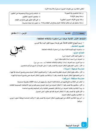 ‫ال�سابعة‬‫الوحدة‬ 40
‫ال�سورة‬‫يف‬‫ت�ساهدون‬‫ماذا‬:‫م‬
‫أولد‬‫ل‬‫ا‬‫يفعل‬‫م:ماذا‬
‫للطيور‬‫احلبوب‬‫أولد‬‫ل‬‫ا‬‫ي�سع‬‫م:ملاذا‬
‫واملاء‬‫الطعام‬‫إىل‬‫ا‬‫يحتاج‬‫املنزل‬‫فناء‬‫يف‬‫ا‬ً‫ر‬‫طائ‬‫أيت‬‫ا‬‫ر‬‫لو‬‫�ستفعل‬‫م:ماذا‬
.‫الطيور‬‫من‬‫وجمموعة‬‫ا‬ً‫ت‬‫وبن‬‫ولدين‬‫ن�ساهد‬ :‫ت‬
.‫للطيور‬‫احلبوب‬‫ي�سعون‬:‫ت‬
.‫الطعام‬‫إىل‬‫ا‬‫حتتاج‬‫فهي‬‫الطيور‬‫أكل‬‫ا‬‫ت‬‫لكي‬:‫ت‬
.)‫منا�سبة‬‫إجابة‬‫ا‬‫أية‬‫ا‬‫ت:(تقبل‬
:‫آتية‬‫ل‬‫ا‬‫أ�سئلة‬‫ل‬‫با‬‫ا‬ً‫ن‬‫م�ستعي‬‫ال�سورة‬‫مكونات‬‫عن‬‫التالميذ‬‫أناق�س‬‫ا‬
.‫الدر�س‬‫يف‬‫البدء‬‫قبل‬‫لوحة/�سبورة‬‫على‬ ً‫ال‬‫كام‬‫الكتابة‬‫أمنوذج‬‫ا‬‫ار�سم‬
: ‫الن�سا‬ ‫تقد‬
.‫املختلفة‬‫أ�سكاله‬‫ا‬‫ب‬‫ًا‬‫د‬‫منفر‬)‫(�س‬‫حرف‬‫كتابة‬‫كيفية‬‫اليوم‬‫�سنتعرف‬:‫م‬
: ‫دور‬ ‫ج‬ ‫و‬
.)‫(�س‬‫احلرف‬‫أكتب‬‫ا‬‫كيف‬‫انظروا‬:‫م‬
.)‫(�س‬‫هكذا‬‫نكتبه‬)‫(�ساء‬‫ا�سمه‬)‫(�س‬‫احلرف‬:‫م‬
.)‫�س‬،‫��س‬��،���‫س‬�����،��‫س‬�(‫املختلفة‬‫أ�سكاله‬‫ا‬‫ب‬‫(ونكتبه‬،)‫(�ساء‬‫احلرف‬‫ا�سم‬‫أخرى‬‫ا‬‫مرة‬:‫م‬
.‫ت�ساهدون‬‫أنتم‬‫ا‬‫و‬‫ال�سبورة‬‫أو‬‫ا‬‫اللوحة‬‫على‬)1(‫رقم‬‫ال�سف‬‫يف‬‫احلرف‬‫أ�سكال‬‫ا‬‫فوق‬‫القلم‬‫أمرر‬‫ا‬‫�س‬-‫آن‬‫ل‬‫ا‬:‫م‬
: ‫دورنا‬ ‫ة‬ ‫موج‬‫ار�سة‬
.‫الهواء‬‫يف‬‫ال�سبابة‬‫إ�سبع‬‫ا‬‫ب‬‫بعدي‬‫احلرف‬‫أ�سكال‬‫ا‬‫تكتبون‬‫أنتم‬‫ا‬‫و‬)1(‫رقم‬‫ال�سف‬‫يف‬‫املظلل‬‫احلرف‬‫أ�سكال‬‫ا‬‫فوق‬‫أكتب‬‫ا‬‫�س‬-‫آن‬‫ل‬‫ا‬:‫م‬
.‫الهواء‬‫يف‬‫ال�سبابة‬‫إ�سبع‬‫ا‬‫ب‬‫معي‬‫احلرف‬‫أ�سكال‬‫ا‬‫يكتبون‬‫والتالميذ‬)1(‫رقم‬‫ال�سف‬‫يف‬‫احلرف‬‫أ�سكال‬‫ا‬‫فوق‬‫أمررالقلم‬‫ا‬:‫م‬
: ‫دوركم‬ ‫م�ستقلة‬‫ار�سة‬
.‫�سحيحة‬‫بطريقة‬‫أقالم‬‫ل‬‫ا‬‫م�سك‬‫إىل‬‫ا‬‫أوجههم‬‫ا‬‫و‬،‫احلرف‬‫كتابة‬‫ن�ساط‬‫إىل‬‫ا‬‫كتبهم‬‫فتح‬‫التالميذ‬‫إىل‬‫ا‬‫أطلب‬‫ا‬:‫م‬
.‫للكتابة‬‫ال�سحيحة‬‫الجتاهات‬‫مراعن‬‫مبفردكم‬‫اجلدول‬‫أ�سفل‬‫ا‬‫من‬‫احلرف‬‫أ�سكال‬‫ا‬)1(‫رقم‬‫ال�سف‬‫يف‬‫�ستكتبون‬-‫آن‬‫ل‬‫ا‬:‫م‬
.‫امل�ساعدة‬‫وتقدمي‬‫للمتابعة‬‫أمر‬‫ا‬‫و‬،‫للكتابة‬‫املخ�س�س‬‫املكان‬‫يف‬)‫(�س‬‫احلرف‬‫بكتابة‬‫التالميذ‬‫أ‬‫ا‬‫يبد‬:‫ت‬
.‫اجلدول‬‫أعلى‬‫ا‬‫مكتوب‬‫هو‬‫كما‬‫احلرف‬‫أ�سكال‬‫ا‬)2(‫رقم‬‫ال�سف‬‫يف‬‫اكتبوا‬‫آن‬‫ل‬‫ا‬:‫م‬
.‫احلرف‬‫أ�سكال‬‫ا‬‫يكتبون‬‫التالميذ‬:‫ت‬
، ‫(دوري‬ ‫أ�سلوب‬‫ا‬ ‫ا‬ً‫ف‬‫موظ‬ ‫امل�ساعدة‬ ‫أقدم‬‫ا‬‫و‬ )2( ‫رقم‬ ‫ال�سف‬ ‫يف‬ ‫احلرف‬ ‫أ�سكال‬‫ا‬ ‫يكتبون‬ ‫أنهم‬‫ا‬ ‫من‬ ‫أكد‬‫ا‬‫أت‬‫ل‬ ‫التالميذ‬ ‫بن‬ ‫أمر‬‫ا‬ :.‫م‬
)‫دوركم‬
‫دقائق‬ 10 : ‫م‬ ‫ال‬ ‫الكتابة‬ : 6 ‫اخلطوة‬
:‫تلفة‬ ‫امل‬‫أ�سكاله‬‫ا‬‫ب‬‫ا‬‫منفرد‬ ‫�س‬ ‫حرف‬‫كتابة‬: ‫أو‬‫ل‬‫ا‬ ‫الن�سا‬
 