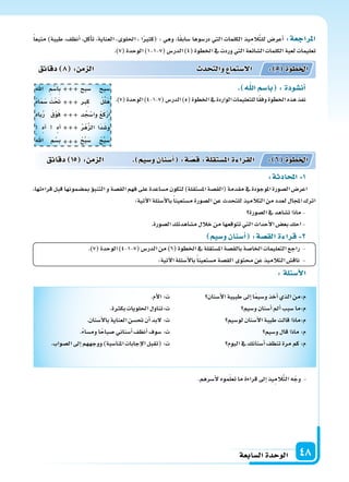 ‫ال�سابعة‬‫الوحدة‬ 48
‫دقائق‬ 8 : ‫م‬ ‫ال‬ ‫د‬ ‫والت‬ ‫ال�ستما‬ : 5 ‫اخلطوة‬
‫دقائق‬ 15 : ‫م‬ ‫ال‬ . ‫و�سيم‬‫أ�سنان‬‫ا‬ :‫ة‬‫ق�س‬:‫ة‬‫امل�ستقل‬‫ة‬ ‫القرا‬ : 6 ‫اخلطوة‬
ً‫ا‬‫متبع‬ )‫طيبة‬ ،‫أنظف‬‫ا‬ ،‫أكل‬‫ا‬‫ت‬ ،‫العناية‬ ،‫احللوى‬ ، ‫ا‬ً‫ر‬‫(كث‬ : ‫وهي‬ ،‫ا‬ً‫ق‬‫�ساب‬ ‫در�سوها‬ ‫التي‬ ‫الكلمات‬ ‫يذ‬ِ‫الم‬َّ‫ت‬‫لل‬ ‫أعر�س‬‫ا‬ :‫املراجعة‬
.)7(‫الوحدة‬)1-1-7(‫الدر�س‬)4(‫اخلطوة‬‫يف‬‫وردت‬‫التي‬‫ال�سائعة‬‫الكلمات‬‫لعبة‬‫تعليمات‬
:‫لة‬ ‫أ�س‬‫ل‬‫ا‬
‫أ�سنان‬‫ل‬‫ا‬‫طبيبة‬‫إىل‬‫ا‬‫ا‬ً‫م‬‫و�سي‬‫أخذ‬‫ا‬‫الذي‬‫م:من‬
‫و�سيم‬‫أ�سنان‬‫ا‬‫أمل‬‫ا‬‫�سبب‬‫م:ما‬
‫لو�سيم‬‫أ�سنان‬‫ل‬‫ا‬‫طيبة‬‫قالت‬‫م:ماذا‬
‫و�سيم‬‫قال‬‫ماذا‬:‫م‬
‫اليوم‬‫يف‬‫أ�سنانك‬‫ا‬‫تنظف‬‫مرة‬‫كم‬:‫م‬
.‫أم‬‫ل‬‫ا‬:‫ت‬
.‫ة‬ ‫بك‬‫احللويات‬‫ت:تناول‬
.‫أ�سنان‬‫ل‬‫با‬‫العناية‬‫حت�سن‬‫أن‬‫ا‬‫لبد‬:‫ت‬
.ً‫ء‬‫وم�سا‬‫ا‬ً‫�سباح‬‫أ�سناين‬‫ا‬‫أنظف‬‫ا‬‫�سوف‬:‫ت‬
.‫ال�سواب‬‫إىل‬‫ا‬‫ووجههم‬)‫املنا�سبة‬‫إجابات‬‫ل‬‫ا‬‫(تقبل‬:‫ت‬
. ‫ا‬‫با�سم‬ :‫أن�سودة‬‫ا‬
.)7(‫الوحدة‬)4-1-7(‫الدر�س‬)5(‫اخلطوة‬‫يف‬‫الواردة‬‫للتعليمات‬‫ا‬ً‫ق‬‫وف‬‫اخلطوة‬‫هذه‬‫نفذ‬
:‫ة‬ ‫اد‬ ‫امل‬ 1
،‫قراءتها‬‫قبل‬‫مب�سمونها‬‫ؤ‬‫و‬‫التنب‬‫و‬‫الق�سة‬‫فهم‬‫على‬‫م�ساعدة‬‫لتكون‬)‫امل�ستقلة‬‫(الق�سة‬‫مقدمة‬‫يف‬‫املوجودة‬‫ال�سورة‬‫اعر�س‬
:‫آتية‬‫ل‬‫ا‬‫أ�سئلة‬‫ل‬‫با‬ً‫ا‬‫م�ستعين‬‫ال�سورة‬‫عن‬‫للتحدث‬‫التالميذ‬‫من‬‫لعدد‬‫املجال‬‫اترك‬
‫ال�سورة‬‫يف‬‫ت�ساهد‬‫ماذا‬-
.‫ال�سورة‬‫م�ساهدتك‬‫خالل‬‫من‬‫تتوقعها‬‫التي‬‫أحداث‬‫ل‬‫ا‬‫بع�س‬‫احك‬-
‫و�سيم‬‫أ�سنان‬‫ا‬ :‫الق�سة‬‫ة‬ ‫قرا‬ 2
.)7(‫الوحدة‬)4-1-7(‫الدر�س‬‫من‬)6(‫اخلطوة‬‫يف‬‫امل�ستقلة‬‫بالق�سة‬‫اخلا�سة‬‫التعليمات‬‫راجع‬ -
:‫آتية‬‫ل‬‫ا‬‫أ�سئلة‬‫ل‬‫با‬ً‫ا‬‫م�ستعين‬‫الق�سة‬‫حمتوى‬ ‫عن‬‫التالميذ‬‫ناق�س‬ -
.‫أ�سرهم‬‫ل‬‫موه‬ّ‫ل‬‫تع‬‫ما‬‫قراءة‬‫إىل‬‫ا‬‫يذ‬ِ‫الم‬َّ‫ت‬‫ال‬‫ه‬ّ‫وج‬ -
‫�سبح‬ ‫�سبح‬
‫ِرب‬‫ك‬ ْ‫ل‬ِّ‫ل‬َ‫ه‬
‫د‬ ُ‫ج‬ْ‫وا�س‬ ْ‫ع‬َ‫ك‬ْ‫ر‬ِ‫ا‬
ُ‫ر‬ْ‫ه‬َّ‫ز‬‫ال‬ ‫َا‬‫د‬َ‫و�س‬
ْ‫ح‬ِّ‫ب‬َ‫�س‬ ْ‫ح‬ِّ‫ب‬َ‫�س‬
‫اهلل‬ ِ‫م‬ْ‫ِا�س‬‫ب‬
ْ‫ه‬‫ا‬َ‫م‬َ‫�س‬ َ‫ْت‬ َ‫حت‬
‫باه‬ُ‫ر‬ َ‫ق‬ْ‫و‬َ‫ف‬
‫آه‬‫ا‬ ‫آه‬‫ا‬
ْ‫اهلل‬ ِ‫م‬ْ‫ب�س‬





 