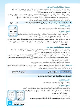 ‫ال�سابعة‬‫الوحدة‬55
‫دقائق‬5 ‫كافة‬‫ة‬‫الكتابي‬‫أ�سكاله‬‫ا‬‫ب‬‫بالواو‬‫املمدود‬ ‫و‬ ُ‫ج‬ ‫ال�سو‬: ‫الثال‬ ‫الن�سا‬
::‫كاله‬َ‫�س‬ ‫وهذان‬ ،‫بالواو‬ ‫ًا‬‫د‬‫ممدو‬ ‫الكلمة‬ ‫بداية‬ ‫يف‬ ‫أتي‬‫ا‬‫ي‬ ‫عندما‬ )‫و‬ُ‫(ج‬ ‫ال�سوت‬ ‫�سكل‬ ‫هذا‬ :ً‫ال‬‫قائ‬ ‫وحة‬ّ‫ل‬‫ال‬ ‫إىل‬‫ا‬ ‫أ�سر‬‫ا‬ :‫م‬
:ُ‫ه‬‫ال‬ْ‫ك‬َ‫ف�س‬ ،‫بالواو‬ ً‫ا‬‫ممدود‬ ‫الكلمة‬ ‫آخر‬‫ا‬ ‫يف‬ ‫أتي‬‫ا‬‫ي‬ ‫عندما‬ ‫ا‬ّ‫أم‬‫ا‬ ،‫بالواو‬ ‫ًا‬‫د‬‫ممدو‬ ‫الكلمة‬ ‫و�سط‬ ‫يف‬ ‫أتي‬‫ا‬‫ي‬ ‫ندما‬ِ‫ع‬ )‫و‬ُ‫ج‬ - ‫�و‬�ُ‫�ج‬�(
.)‫و‬ُ‫ج‬-‫�و‬� ُ‫�ج‬�(
: ‫دوركم‬ ‫وتطبيق‬‫ة‬‫م�ستقل‬‫ار�سة‬
ُ‫وت‬ ّ‫ال�س‬‫ما‬:‫التالميذ‬‫أل‬‫ا‬‫أ�س‬‫ا‬‫و‬،)‫ونهايتها‬‫وو�سطها‬‫الكلمة‬‫(بداية‬:‫املختلفة‬‫موا�سعه‬‫يف‬)‫و‬ُ‫(ج‬‫وت‬ َّ‫ال�س‬‫إىل‬‫ا‬‫أ�سر‬‫ا‬:‫م‬
. ‫هكذا‬‫تدويرهما‬‫مع‬‫أمام‬‫ل‬‫ا‬‫إىل‬‫ا‬ ِ ْ‫ن‬َ‫ت‬َ‫ب‬‫ا‬َّ‫ب‬ّ‫بال�س‬‫م�سرين‬)‫و‬ُ‫(ج‬:‫ت‬
‫ت�سرعوا‬‫أن‬‫ا‬‫منكم‬‫أريد‬‫ا‬‫و‬،‫الكلمات‬‫بع�س‬‫يف‬)‫و‬ُ‫(ج‬‫لل�سوت‬‫املختلفة‬ ِ‫أ�سكال‬‫ل‬‫ا‬‫إىل‬‫ا‬‫أ�سر‬‫ا‬‫�س‬،‫ريع‬ّ‫ال�س‬ ِ‫وت‬ ّ‫ال�س‬َ‫ة‬‫لعب‬ ُ‫نلعب‬‫دعونا‬‫آن‬‫ل‬‫ا‬:‫م‬
:‫هي‬‫والكلمات‬.ِ‫ن‬‫حركت‬‫قدار‬ ِ‫مب‬ ّ‫د‬‫امل‬‫راعن‬ُ‫م‬ ‫هكذا‬‫تدويرهما‬‫مع‬‫أمام‬‫ل‬‫ا‬‫إىل‬‫ا‬ ِ ْ‫ن‬َ‫ت‬َ‫ب‬‫ا‬َّ‫ب‬ّ‫بال�س‬‫م�سرين‬،‫وت‬ ّ‫ال�س‬‫نطق‬‫يف‬
.)‫و‬ُ‫يرج‬،‫ود‬ ُ‫يج‬،‫موجود‬،‫ود‬ُ‫(ج‬
.)‫دوركم‬،‫(دوري‬‫أ�سلوب‬‫ا‬‫أوظف‬‫ا‬ ً‫أ‬‫ا‬‫خط‬‫�سمعت‬‫إذا‬‫ا‬‫ف‬،‫يذ‬ِ‫الم‬َّ‫ت‬‫ال‬‫جتاوب‬ ‫ألح‬‫ا‬:‫م‬
‫ب�سرعة‬ ‫نطقها‬ ‫إليهم‬‫ا‬ ‫أطلب‬‫ا‬‫و‬ )‫ا‬َ‫ج‬ ، �َ‫ج‬ ، ْ‫�س‬ ،‫ي‬ ِ‫�س‬ - ِ‫(�س‬ : ‫وهي‬ ‫ا‬ً‫ق‬‫�ساب‬ ‫در�سوها‬ ‫التي‬ ‫أ�سوات‬‫ل‬‫ا‬ ‫للتالميذ‬ ‫أعر�س‬‫ا‬ :‫املراجعة‬
.)‫دوركم‬،‫(دوري‬:‫أ�سلوب‬‫ا‬‫أوظف‬‫ا‬ ً‫أ‬‫ا‬‫خط‬‫�سمعت‬‫إذا‬‫ا‬‫ف‬،‫منا�سبة‬‫قرائية‬
: ‫دوركم‬ ‫وتطبيق‬‫ة‬‫م�ستقل‬‫ار�سة‬
ُ‫ال�سوت‬‫ما‬:‫التالميذ‬‫أل‬‫ا‬‫أ�س‬‫ا‬‫و‬،)‫ونهايتها‬‫وو�سطها‬‫الكلمة‬‫(بداية‬‫املختلفة‬‫موا�سعه‬‫يف‬)ُ‫ج‬(‫ال�سوت‬‫إىل‬‫ا‬‫أ�سر‬‫ا‬:‫م‬
. ‫هكذا‬‫تدويرها‬‫مع‬‫أمام‬‫ل‬‫ا‬‫إىل‬‫ا‬‫بابة‬ّ‫بال�س‬‫م�سرين‬)ُ‫ج‬(:‫ت‬
،‫الكلمات‬‫بع�س‬‫يف‬)‫(ال�سمة‬‫بط‬ ّ‫ال�س‬‫بحركة‬)ُ‫ج‬(‫لل�سوت‬‫املختلفة‬‫أ�سكال‬‫ل‬‫ا‬‫إىل‬‫ا‬‫أ�سر‬‫ا‬‫�س‬،‫ال�سريع‬‫وت‬ ّ‫ال�س‬ َ‫ة‬‫لعب‬ ُ‫نلعب‬‫دعونا‬‫آن‬‫ل‬‫ا‬:‫م‬
.)ُ‫ج‬ُ‫ر‬ْ‫َخ‬‫ي‬،ُ‫ج‬‫َل‬‫ي‬،‫د‬ُ‫ي�سج‬،‫ل‬ُ‫(رج‬:‫هي‬،‫والكلمات‬، ‫إ�سارة‬‫ل‬‫ا‬‫م�ستخدمن‬‫نطقه‬‫يف‬‫ت�سرعوا‬‫أن‬‫ا‬‫منكم‬‫أريد‬‫ا‬‫و‬
.)‫دوركم‬،‫(دوري‬:‫أ�سلوب‬‫ا‬‫أوظف‬‫ا‬ً‫أ‬‫ا‬‫خط‬‫�سمعت‬‫إذا‬‫ا‬‫ف‬،‫يذ‬ِ‫الم‬َّ‫ت‬‫ال‬‫جتاوب‬ ‫ألح‬‫ا‬:‫م‬
: ‫الن�سا‬ ‫تقد‬
.‫كافة‬‫أ�سكاله‬‫ا‬‫ب‬‫بالواو‬‫املمدود‬)‫و‬ُ‫(ج‬‫ال�سوت‬‫ف‬ّ‫ر‬‫�سنتع‬‫آن‬‫ل‬‫ا‬:‫م‬
: ‫دور‬ ‫ج‬ ‫و‬
،‫حركتن‬ ‫مبقدار‬ ‫وت‬ َّ‫ال�س‬ ّ‫د‬‫م‬ً‫ا‬‫مراعي‬ )‫و‬ ُ‫(ج‬ ‫أنطقه‬‫ا‬‫و‬ ،‫بالواو‬ ‫املمدود‬ )‫و‬ ُ‫(ج‬ ‫ال�سوت‬ ‫إىل‬‫ا‬ ‫أ�سر‬‫ا‬ :‫م‬
.ً‫ة‬‫ثاني‬ ً‫ة‬ّ‫ر‬‫م‬ ‫أكرره‬‫ا‬‫و‬ ، ‫هكذا‬‫تدويرهما‬‫مع‬‫أمام‬‫ل‬‫ا‬‫إىل‬‫ا‬ ِ ْ‫ن‬َ‫ت‬َ‫ب‬‫ا‬َّ‫ب‬ّ‫بال�س‬ً‫ا‬‫م�سر‬
: ‫الن�سا‬ ‫تقد‬
.‫الكلمات‬‫لقراءة‬ ِ‫أ�سوات‬‫ل‬‫ا‬‫بع�س‬ً‫ا‬‫مع‬ ُ‫ج‬‫�سنمز‬ َ‫ن‬‫آ‬‫ل‬‫ا‬:‫م‬
: ‫دور‬ ‫ج‬ ‫و‬
.‫أنطقه‬‫ا‬‫و‬‫الكلمة‬‫يف‬ ّ‫�سوتي‬ ‫/مقطع‬‫حرف‬ ِّ‫ل‬‫ك‬‫أ�سفل‬‫ا‬‫أ�سر‬‫ا‬‫و‬)ُ‫ا/ن‬َ‫ر‬��/��ْ‫ب‬ُ‫كلمة(ج‬‫بكتابة‬‫أقوم‬‫ا‬:‫م‬
‫دقائق‬ 10 : ‫م‬ ‫ال‬ ‫وتي‬‫ال�س‬‫ج‬ ‫امل‬ : 3 ‫اخلطوة‬
‫و‬ ُ‫ج‬ ‫و‬ ‫ـ‬ ُ‫ج‬ ‫ال�سوتان‬‫ا‬ ‫في‬ ‫كلما‬‫ة‬ ‫قرا‬: ‫الن�سا‬
:‫ؤها‬‫و‬‫أقر‬‫ا‬‫و‬ ‫�سم‬ّ‫ر‬‫بال‬ ‫املو�سح‬ ‫هم‬ّ‫كال�س‬ ‫الكلمة‬ ‫أ�سفل‬‫ا‬ ‫إ�سبعي‬‫ا‬ ‫ب�سحب‬ ‫أقوم‬‫ا‬ :‫م‬
.)‫تن‬ّ‫ر‬‫م‬‫ذلك‬‫أكرر‬‫ا‬( )ُ‫ان‬َ ْ‫رب‬ُ‫(ج‬
.‫�سخ�س‬‫ا�سم‬:‫معناها‬:‫م‬
.‫أة‬‫ا‬‫امر‬‫ا�سم‬:‫ومعناها‬،)ُ‫د‬‫و‬ُ ُ‫ُ)،(جن‬‫د‬/‫�و‬ُ‫�ج‬�/�ُ‫ن‬(:‫كلمة‬‫مع‬‫نف�سها‬‫إجراءات‬‫ل‬‫ا‬‫أكرر‬‫ا‬:‫م‬
‫و‬ ُ‫ج‬
‫جو‬ ‫و‬ ُ‫ــج‬
‫و‬ ُ‫ج‬ ‫ــجو‬
ُ‫ا/ن‬َ‫ر‬���/��ْ‫ب‬ُ‫ج‬
ُ‫ان‬ ُ‫ج‬
ُ‫د‬/‫و‬ ُ‫�ج‬��/��ُ‫ن‬
ُ‫د‬‫و‬ُ ُ
 