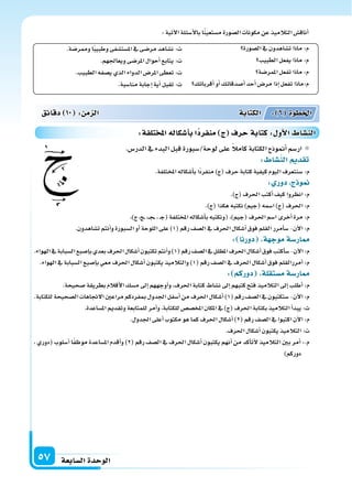 ‫ال�سابعة‬‫الوحدة‬57
‫ال�سورة‬‫يف‬‫ت�ساهدون‬‫ماذا‬:‫م‬
‫الطبيب‬‫يفعل‬‫ماذا‬:‫م‬
‫املمر�سة‬‫تفعل‬‫ماذا‬:‫م‬
‫أقربائك‬‫ا‬‫أو‬‫ا‬‫أ�سدقائك‬‫ا‬‫أحد‬‫ا‬‫مر�س‬‫إذا‬‫ا‬‫تفعل‬‫م:ماذا‬
.‫وممر�سة‬‫ا‬ً‫ب‬‫وطبي‬‫امل�ست�سفى‬‫يف‬‫مر�سى‬‫ن�ساهد‬ :‫ت‬
.‫ويعاجلهم‬‫املر�سى‬‫أحوال‬‫ا‬‫يتابع‬:‫ت‬
.‫الطبيب‬‫ي�سفه‬‫الذي‬‫الدواء‬‫املر�س‬‫تعطى‬:‫ت‬
.‫منا�سبة‬‫إجابة‬‫ا‬‫أية‬‫ا‬‫تقبل‬:‫ت‬
:‫آتية‬‫ل‬‫ا‬‫أ�سئلة‬‫ل‬‫با‬‫ا‬ً‫ن‬‫م�ستعي‬‫ال�سورة‬‫مكونات‬‫عن‬‫التالميذ‬‫أناق�س‬‫ا‬
.‫الدر�س‬‫يف‬‫البدء‬‫قبل‬‫لوحة/�سبورة‬‫على‬ ً‫ال‬‫كام‬‫الكتابة‬‫أمنوذج‬‫ا‬‫ار�سم‬
: ‫الن�سا‬ ‫تقد‬
.‫املختلفة‬‫أ�سكاله‬‫ا‬‫ب‬‫ًا‬‫د‬‫منفر‬)‫(ج‬‫حرف‬‫كتابة‬‫كيفية‬‫اليوم‬‫�سنتعرف‬:‫م‬
: ‫دور‬ ‫ج‬ ‫و‬
.)‫(ج‬‫احلرف‬‫أكتب‬‫ا‬‫كيف‬‫انظروا‬:‫م‬
.)‫(ج‬‫هكذا‬‫نكتبه‬)‫(جيم‬‫ا�سمه‬)‫(ج‬‫احلرف‬:‫م‬
،)‫ج‬،‫�ج‬�،��‫ج‬��،�‫ج‬(‫املختلفة‬‫أ�سكاله‬‫ا‬‫ب‬‫(ونكتبه‬،)‫(جيم‬‫احلرف‬‫ا�سم‬‫أخرى‬‫ا‬‫مرة‬:‫م‬
.‫ت�ساهدون‬‫أنتم‬‫ا‬‫و‬‫ال�سبورة‬‫أو‬‫ا‬‫اللوحة‬‫على‬)1(‫رقم‬‫ال�سف‬‫يف‬‫احلرف‬‫أ�سكال‬‫ا‬‫فوق‬‫القلم‬‫أمرر‬‫ا‬‫�س‬-‫آن‬‫ل‬‫ا‬:‫م‬
: ‫دورنا‬ ‫ة‬ ‫موج‬‫ار�سة‬
.‫الهواء‬‫يف‬‫ال�سبابة‬‫إ�سبع‬‫ا‬‫ب‬‫بعدي‬‫احلرف‬‫أ�سكال‬‫ا‬‫تكتبون‬‫أنتم‬‫ا‬‫و‬)1(‫رقم‬‫ال�سف‬‫يف‬‫املظلل‬‫احلرف‬‫أ�سكال‬‫ا‬‫فوق‬‫أكتب‬‫ا‬‫�س‬-‫آن‬‫ل‬‫ا‬:‫م‬
.‫الهواء‬‫يف‬‫ال�سبابة‬‫إ�سبع‬‫ا‬‫ب‬‫معي‬‫احلرف‬‫أ�سكال‬‫ا‬‫يكتبون‬‫والتالميذ‬)1(‫رقم‬‫ال�سف‬‫يف‬‫احلرف‬‫أ�سكال‬‫ا‬‫فوق‬‫أمررالقلم‬‫ا‬:‫م‬
: ‫دوركم‬ ‫م�ستقلة‬‫ار�سة‬
.‫�سحيحة‬‫بطريقة‬‫أقالم‬‫ل‬‫ا‬‫م�سك‬‫إىل‬‫ا‬‫أوجههم‬‫ا‬‫و‬،‫احلرف‬‫كتابة‬‫ن�ساط‬‫إىل‬‫ا‬‫كتبهم‬‫فتح‬‫التالميذ‬‫إىل‬‫ا‬‫أطلب‬‫ا‬:‫م‬
.‫للكتابة‬‫ال�سحيحة‬‫الجتاهات‬‫مراعن‬‫مبفردكم‬‫اجلدول‬‫أ�سفل‬‫ا‬‫من‬‫احلرف‬‫أ�سكال‬‫ا‬)1(‫رقم‬‫ال�سف‬‫يف‬‫�ستكتبون‬-‫آن‬‫ل‬‫ا‬:‫م‬
.‫امل�ساعدة‬‫وتقدمي‬‫للمتابعة‬‫أمر‬‫ا‬‫و‬،‫للكتابة‬‫املخ�س�س‬‫املكان‬‫يف‬)‫(ج‬‫احلرف‬‫بكتابة‬‫التالميذ‬‫أ‬‫ا‬‫يبد‬:‫ت‬
.‫اجلدول‬‫أعلى‬‫ا‬‫مكتوب‬‫هو‬‫كما‬‫احلرف‬‫أ�سكال‬‫ا‬)2(‫رقم‬‫ال�سف‬‫يف‬‫اكتبوا‬‫آن‬‫ل‬‫ا‬:‫م‬
.‫احلرف‬‫أ�سكال‬‫ا‬‫يكتبون‬‫التالميذ‬:‫ت‬
، ‫(دوري‬ ‫أ�سلوب‬‫ا‬ ‫ا‬ً‫ف‬‫موظ‬ ‫امل�ساعدة‬ ‫أقدم‬‫ا‬‫و‬ )2( ‫رقم‬ ‫ال�سف‬ ‫يف‬ ‫احلرف‬ ‫أ�سكال‬‫ا‬ ‫يكتبون‬ ‫أنهم‬‫ا‬ ‫من‬ ‫أكد‬‫ا‬‫أت‬‫ل‬ ‫التالميذ‬ ‫بن‬ ‫أمر‬‫ا‬ :.‫م‬
)‫دوركم‬
‫دقائق‬ 10 : ‫م‬ ‫ال‬ ‫الكتابة‬ : 6 ‫اخلطوة‬
:‫تلفة‬ ‫امل‬‫أ�سكاله‬‫ا‬‫ب‬‫ا‬‫منفرد‬ ‫ج‬ ‫حرف‬‫كتابة‬: ‫أو‬‫ل‬‫ا‬ ‫الن�سا‬
 