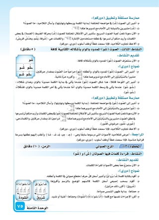 ‫الثامنة‬‫الوحدة‬75
‫دقائق‬5 ‫كافة‬‫ة‬‫الكتابي‬‫أ�سكاله‬‫ا‬‫ب‬‫بالواو‬‫املمدود‬ ‫و‬ ُ‫�س‬ ‫ال�سو‬: ‫الثال‬ ‫الن�سا‬
::‫كاله‬َ‫�س‬ ‫وهذان‬ ،‫بالواو‬ ‫ًا‬‫د‬‫ممدو‬ ‫الكلمة‬ ‫بداية‬ ‫يف‬ ‫أتي‬‫ا‬‫ي‬ ‫عندما‬ )‫و‬ُ‫(�س‬ ‫ال�سوت‬ ‫�سكل‬ ‫هذا‬ :ً‫ال‬‫قائ‬ ‫وحة‬ّ‫ل‬‫ال‬ ‫إىل‬‫ا‬ ‫أ�سر‬‫ا‬ :‫م‬
:ُ‫ه‬‫ال‬ْ‫ك‬َ‫ف�س‬ ،‫بالواو‬ ً‫ا‬‫ممدود‬ ‫الكلمة‬ ‫آخر‬‫ا‬ ‫يف‬ ‫أتي‬‫ا‬‫ي‬ ‫عندما‬ ‫ا‬ّ‫م‬‫أ‬‫ا‬ ،‫بالواو‬ ‫ًا‬‫د‬‫ممدو‬ ‫الكلمة‬ ‫و�سط‬ ‫يف‬ ‫أتي‬‫ا‬‫ي‬ ‫ندما‬ِ‫ع‬ )‫و‬ُ‫�س‬ ،‫�و‬�ُ‫��س‬��(
.)‫و‬ُ‫�س‬،‫و‬ُ‫��س‬��(
: ‫دوركم‬ ‫وتطبيق‬‫ة‬‫م�ستقل‬‫ار�سة‬
ُ‫وت‬ ّ‫ال�س‬‫ما‬:‫التالميذ‬‫أل‬‫ا‬‫أ�س‬‫ا‬‫و‬،)‫ونهايتها‬‫وو�سطها‬‫الكلمة‬‫(بداية‬:‫املختلفة‬‫موا�سعه‬‫يف‬)‫و‬ُ‫(�س‬‫وت‬ َّ‫ال�س‬‫إىل‬‫ا‬‫أ�سر‬‫ا‬:‫م‬
. ‫هكذا‬‫تدويرهما‬‫مع‬‫أمام‬‫ل‬‫ا‬‫إىل‬‫ا‬ ِ ْ‫ن‬َ‫ت‬َ‫ب‬‫ا‬َّ‫ب‬ّ‫بال�س‬‫م�سرين‬)‫و‬ُ‫(�س‬:‫ت‬
‫ت�سرعوا‬‫أن‬‫ا‬‫منكم‬‫أريد‬‫ا‬‫و‬،‫الكلمات‬‫بع�س‬‫يف‬)‫و‬ُ‫(�س‬‫لل�سوت‬‫املختلفة‬ ِ‫أ�سكال‬‫ل‬‫ا‬‫إىل‬‫ا‬‫أ�سر‬‫ا‬‫�س‬،‫ريع‬ّ‫ال�س‬ ِ‫وت‬ ّ‫ال�س‬َ‫ة‬‫لعب‬ ُ‫نلعب‬‫دعونا‬‫آن‬‫ل‬‫ا‬:‫م‬
:‫هي‬‫والكلمات‬.ِ‫ن‬‫حركت‬‫قدار‬ ِ‫مب‬ ّ‫د‬‫امل‬‫راعن‬ُ‫م‬ ‫هكذا‬‫تدويرهما‬‫مع‬‫أمام‬‫ل‬‫ا‬‫إىل‬‫ا‬ ِ ْ‫ن‬َ‫ت‬َ‫ب‬‫ا‬َّ‫ب‬ّ‫بال�س‬‫م�سرين‬،‫وت‬ ّ‫ال�س‬‫نطق‬‫يف‬
.)‫ور‬ُ‫�س‬ُ‫ق‬،‫مر�سو�س‬،‫ور‬ُ‫�س‬ُ‫ن‬،‫ورى‬ُ‫(�س‬
.)‫دوركم‬،‫(دوري‬‫أ�سلوب‬‫ا‬‫أوظف‬‫ا‬ ً‫أ‬‫ا‬‫خط‬‫�سمعت‬‫إذا‬‫ا‬‫ف‬،‫يذ‬ِ‫الم‬َّ‫ت‬‫ال‬‫جتاوب‬ ‫ألح‬‫ا‬:‫م‬
‫ب�سرعة‬ ‫نطقها‬ ‫إليهم‬‫ا‬ ‫أطلب‬‫ا‬‫و‬ ) ‫�ا‬�َ‫�س‬ - ��َ‫�س‬ ،�� ْ‫ج‬ ،�‫ي‬ ِ‫ج‬ - �� ِ‫(ج‬ : ‫وهي‬ ‫ا‬ً‫ق‬‫�ساب‬ ‫در�سوها‬ ‫التي‬ ‫أ�سوات‬‫ل‬‫ا‬ ‫للتالميذ‬ ‫أعر�س‬‫ا‬ :‫املراجعة‬
.)‫دوركم‬،‫(دوري‬:‫أ�سلوب‬‫ا‬‫أوظف‬‫ا‬ ً‫أ‬‫ا‬‫خط‬‫�سمعت‬‫إذا‬‫ا‬‫ف‬،‫منا�سبة‬‫قرائية‬
: ‫دوركم‬ ‫وتطبيق‬‫ة‬‫م�ستقل‬‫ار�سة‬
ُ‫ال�سوت‬‫ما‬:‫التالميذ‬‫أل‬‫ا‬‫أ�س‬‫ا‬‫و‬،)‫ونهايتها‬‫وو�سطها‬‫الكلمة‬‫(بداية‬‫املختلفة‬‫موا�سعه‬‫يف‬)��ُ‫(�س‬‫ال�سوت‬‫إىل‬‫ا‬‫أ�سر‬‫ا‬:‫م‬
. ‫هكذا‬‫تدويرها‬‫مع‬‫أمام‬‫ل‬‫ا‬‫إىل‬‫ا‬‫بابة‬ّ‫بال�س‬‫م�سرين‬)���ُ‫(�س‬:‫ت‬
‫بع�س‬ ‫يف‬ )‫(ال�سمة‬ ‫بط‬ ّ‫ال�س‬ ‫بحركة‬ )��ُ‫(�س‬ ‫لل�سوت‬ ‫املختلفة‬ ‫أ�سكال‬‫ل‬‫ا‬ ‫إىل‬‫ا‬ ‫أ�سر‬‫ا‬‫�س‬ ،‫ال�سريع‬ ‫وت‬ ّ‫ال�س‬ َ‫ة‬‫لعب‬ ُ‫نلعب‬ ‫دعونا‬ ‫آن‬‫ل‬‫ا‬ :‫م‬
.) ُ‫قري�س‬، ُ‫ُ�س‬‫د‬‫يخ‬،‫م‬ُ‫َ�س‬‫ي‬،‫رفة‬ُ‫(�س‬:‫هي‬،‫والكلمات‬، ‫إ�سارة‬‫ل‬‫ا‬‫م�ستخدمن‬‫نطقه‬‫يف‬‫ت�سرعوا‬‫أن‬‫ا‬‫منكم‬‫أريد‬‫ا‬‫و‬،‫الكلمات‬
.)‫دوركم‬،‫(دوري‬‫أ�سلوب‬‫ا‬‫أوظف‬‫ا‬ً‫أ‬‫ا‬‫خط‬‫�سمعت‬‫إذا‬‫ا‬‫ف‬،‫يذ‬ِ‫الم‬َّ‫ت‬‫ال‬‫جتاوب‬ ‫ألح‬‫ا‬:‫م‬
: ‫الن�سا‬ ‫تقد‬
.‫كافة‬‫أ�سكاله‬‫ا‬‫ب‬‫بالواو‬‫املمدود‬)‫و‬ُ‫(�س‬‫ال�سوت‬‫ف‬ّ‫ر‬‫�سنتع‬‫آن‬‫ل‬‫ا‬:‫م‬
: ‫دور‬ ‫ج‬ ‫و‬
،‫حركتن‬ ‫مبقدار‬ ‫وت‬ َّ‫ال�س‬ ّ‫د‬‫م‬ ً‫ا‬‫مراعي‬ )‫و‬ُ‫(�س‬ ‫أنطقه‬‫ا‬‫و‬ ،‫بالواو‬ ‫املمدود‬ )‫و‬ُ‫(�س‬ ‫ال�سوت‬ ‫إىل‬‫ا‬ ‫أ�سر‬‫ا‬ :‫م‬
.ً‫ة‬‫ثاني‬ ً‫ة‬ّ‫ر‬‫م‬ ‫أكرره‬‫ا‬‫و‬ ، ‫هكذا‬‫تدويرهما‬‫مع‬‫أمام‬‫ل‬‫ا‬‫إىل‬‫ا‬ ِ ْ‫ن‬َ‫ت‬َ‫ب‬‫ا‬َّ‫ب‬ّ‫بال�س‬ً‫ا‬‫م�سر‬
: ‫الن�سا‬ ‫تقد‬
.‫الكلمات‬‫لقراءة‬ ِ‫أ�سوات‬‫ل‬‫ا‬‫بع�س‬ً‫ا‬‫مع‬ ُ‫ج‬‫�سنمز‬ َ‫ن‬‫آ‬‫ل‬‫ا‬:‫م‬
: ‫دور‬ ‫ج‬ ‫و‬
.‫أنطقه‬‫ا‬‫و‬‫الكلمة‬‫يف‬ ّ‫�سوتي‬ ‫/مقطع‬‫حرف‬ ِّ‫ل‬‫ك‬‫أ�سفل‬‫ا‬‫أ�سر‬‫ا‬‫و‬)ُ‫و/ق‬ُ‫ر‬��/��ُ‫كلمة(�س‬‫بكتابة‬‫أقوم‬‫ا‬:‫م‬
‫دقائق‬ 10 : ‫م‬ ‫ال‬ ‫وتي‬‫ال�س‬‫ج‬ ‫امل‬ : 3 ‫اخلطوة‬
‫و‬ ُ‫�س‬ ‫و‬ ُ‫�س‬ ‫ال�سوتان‬‫ا‬ ‫في‬ ‫كلما‬‫ة‬ ‫قرا‬: ‫الن�سا‬
:‫ؤها‬‫و‬‫أقر‬‫ا‬‫و‬ ‫�سم‬ّ‫ر‬‫بال‬ ‫املو�سح‬ ‫هم‬ّ‫كال�س‬ ‫الكلمة‬ ‫أ�سفل‬‫ا‬ ‫إ�سبعي‬‫ا‬ ‫ب�سحب‬ ‫أقوم‬‫ا‬ :‫م‬
.)‫تن‬ّ‫ر‬‫م‬‫ذلك‬‫أكرر‬‫ا‬( )‫روق‬ُ‫(�س‬
.‫ا‬ً‫�سباح‬‫ال�سم�س‬‫ظهور‬‫بداية‬ :‫معناها‬:‫م‬
.‫ن�سيد‬‫أو‬‫ا‬‫أغنية‬‫ا‬:‫ومعناها‬،)‫ودة‬ُ‫أن�س‬‫ا‬(،)ُ‫ة‬/‫��سو/د‬�/��ْ‫ن‬ُ‫أ‬‫ا‬(:‫كلمة‬‫مع‬‫نف�سها‬‫إجراءات‬‫ل‬‫ا‬‫أكرر‬‫ا‬:‫م‬
‫و‬ ُ‫�س‬
‫ــو‬ ُ‫�س‬ ‫و‬ ُ‫ــ�س‬
‫ــو‬ ُ‫�س‬ ‫و‬ ُ‫ــ�س‬
ُ‫و/ق‬ُ‫ر‬��/��ُ‫�س‬
ُ ‫و‬ُ‫ر‬ ُ‫�س‬
ُ‫ة‬/َ‫د‬/‫��سو‬�/��ْ‫ن‬ُ‫أ‬‫ا‬
ُ‫ة‬‫ن�سود‬ُ‫أ‬‫ا‬
 