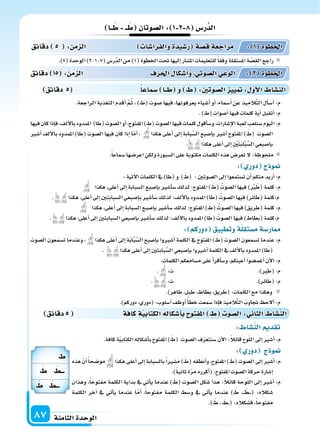 ‫الثامنة‬‫الوحدة‬87
‫دقائق‬5 ‫كافة‬‫ة‬‫الكتابي‬‫أ�سكاله‬‫ا‬‫ب‬ ‫املفتو‬ ‫ال�سو‬: ‫الثا‬ ‫الن�سا‬
: ‫الن�سا‬ ‫تقد‬
.‫كافة‬‫ة‬ّ‫ي‬‫الكتاب‬‫أ�سكاله‬‫ا‬‫ب‬‫املفتوح‬) َ‫(ط‬ َ‫ال�سوت‬‫ف‬ّ‫ر‬‫�سنتع‬‫آن‬‫ل‬‫ا‬:ً‫ال‬‫قائ‬‫وح‬ّ‫ل‬‫ال‬‫إىل‬‫ا‬‫أ�سر‬‫ا‬:‫م‬
: ‫دور‬ ‫ج‬ ‫و‬
‫هذه‬ ّ‫أن‬‫ا‬ً‫ا‬‫مو�سح‬ ‫هكذا‬‫أعلى‬‫ا‬‫إىل‬‫ا‬‫بال�سبابة‬ً‫ا‬‫م�سر‬) َ‫(ط‬‫أنطقه‬‫ا‬‫و‬،‫املفتوح‬) َ‫(ط‬‫ال�سوت‬‫إىل‬‫ا‬‫أ�سر‬‫ا‬:‫م‬
.)ً‫ة‬‫ثاني‬‫ة‬ّ‫ر‬‫م‬‫أكرره‬‫ا‬(.‫املفتوح‬‫ال�سوت‬‫حركة‬‫إ�سارة‬‫ا‬
‫وهذان‬ ،ً‫ا‬‫مفتوح‬ ‫الكلمة‬ ‫بداية‬ ‫يف‬ ‫أتي‬‫ا‬‫ي‬ ‫عندما‬ ) َ‫(ط‬ ‫ال�سوت‬ ‫�سكل‬ ‫هذا‬ :ً‫ال‬‫قائ‬ ‫وحة‬ّ‫ل‬‫ال‬ ‫إىل‬‫ا‬ ‫أ�سر‬‫ا‬ :‫م‬
‫الكلمة‬ ‫آخر‬‫ا‬ ‫يف‬ ‫أتي‬‫ا‬‫ي‬ ‫عندما‬ ‫ا‬ّ‫أم‬‫ا‬ ،ً‫ا‬‫مفتوح‬ ‫الكلمة‬ ‫و�سط‬ ‫يف‬ ‫أتي‬‫ا‬‫ي‬ ‫عندما‬ ) َ‫ط‬ ،��� َ‫�ط‬���( :‫�سكاله‬
.) َ‫ط‬ ، َ‫�ط‬��( :‫ف�سكاله‬ ،ً‫ا‬‫مفتوح‬
‫دقائق‬ 5 ‫�سماعا‬ ‫ــا‬ ‫و‬ :‫ال�سوتني‬ ‫يي‬ : ‫أو‬‫ل‬‫ا‬ ‫الن�سا‬
‫ــا‬ ‫ــ‬ ‫ال�سوتان‬: 1 2 8 ‫ر�س‬َّ‫الد‬
.)7(‫الوحدة‬)2-1-7(‫ّر�س‬‫د‬‫ال‬‫من‬)1(‫اخلطوة‬‫حتت‬‫إليها‬‫ا‬‫امل�سار‬‫للتعليمات‬ً‫ا‬‫وفق‬‫امل�ستقلة‬‫ة‬ ّ‫ِ�س‬‫ق‬‫ال‬‫راجع‬
.‫الراجعة‬ ‫التغذية‬ ‫أقدم‬‫ا‬ َّ‫م‬ُ‫ث‬ ، )‫(ط‬ ‫�سوت‬ ‫فيها‬ ،‫يعرفونها‬ ‫أ�سياء‬‫ا‬ ‫أو‬‫ا‬ ،‫أ�سماء‬‫ا‬ ‫عن‬ ‫يذ‬ِ‫َّالم‬‫ت‬‫ال‬ ‫أل‬‫ا‬‫أ�س‬‫ا‬ :‫م‬
.)‫(ط‬‫أ�سوات‬‫ا‬‫فيها‬‫كلمات‬‫أية‬‫ا‬‫أتقبل‬‫ا‬:‫م‬
‫فيها‬‫كان‬‫إذا‬‫ا‬‫ف‬،‫ألف‬‫ل‬‫با‬‫املمدود‬ )‫(طا‬‫ال�سوت‬‫أو‬‫ا‬،‫املفتوح‬)‫(ط‬‫ال�سوت‬‫فيها‬‫كلمات‬‫أقول‬‫ا‬‫و�س‬،‫إ�سارات‬‫ل‬‫ا‬‫لعبة‬‫�سنلعب‬‫اليوم‬:‫م‬
‫أ�سر‬‫ا‬ ‫ألف‬‫ل‬‫با‬ ‫املمدود‬ )‫ا‬َ‫(ط‬ ‫ال�سوت‬ ‫فيها‬ ‫كان‬ ‫إذا‬‫ا‬ ‫ا‬ّ‫م‬‫أ‬‫ا‬ ، ‫هكذا‬ ‫أعلى‬‫ا‬ ‫إىل‬‫ا‬ ‫بابة‬َّ‫ال�س‬ ‫إ�سبع‬‫ا‬‫ب‬ ‫أ�سر‬‫ا‬ ‫املفتوح‬ ) َ‫(ط‬ ‫ال�سوت‬
. ‫هكذا‬‫أعلى‬‫ا‬‫إىل‬‫ا‬ ِ ْ‫ن‬َ‫ت‬َ‫ب‬‫ا‬َّ‫ب‬َّ‫ال�س‬‫إ�سبعي‬‫ا‬‫ب‬
.ً‫ا‬‫�سماع‬‫اعر�سها‬‫ولكن‬‫ال�سبورة‬‫على‬‫مكتوبة‬‫الكلمات‬‫هذه‬‫تعر�س‬‫ل‬:‫ملحوظة‬
: ‫دور‬ ‫ج‬ ‫و‬
:‫آتية‬‫ل‬‫ا‬‫الكلمات‬‫يف‬)‫ا‬َ‫(ط‬‫و‬ ) َ‫(ط‬ :‫ال�سوتن‬‫إىل‬‫ا‬‫ت�ستمعوا‬‫أن‬‫ا‬‫منكم‬‫أريد‬‫ا‬:‫م‬
‫هكذا‬،‫أعلى‬‫ا‬‫إىل‬‫ا‬‫ال�سبابة‬‫إ�سبع‬‫ا‬‫ب‬‫أ�سر‬‫ا‬‫�س‬‫لذلك‬‫املفتوح؛‬) َ‫(ط‬ ُ‫ال�سوت‬‫فيها‬) ْ‫ر‬َ‫(ط‬‫كلمة‬:‫م‬
. ‫هكذا‬،‫أعلى‬‫ا‬‫إىل‬‫ا‬‫ال�سبابتن‬‫إ�سبعي‬‫ا‬‫ب‬‫أ�سر‬‫ا‬‫�س‬‫لذلك‬‫ألف؛‬‫ل‬‫با‬‫املمدود‬)‫(طا‬ ُ‫ال�سوت‬‫فيها‬)‫(طائر‬‫م:كلمة‬
‫هكذا‬،‫أعلى‬‫ا‬‫إىل‬‫ا‬‫ال�سبابة‬‫إ�سبع‬‫ا‬‫ب‬‫أ�سر‬‫ا‬‫�س‬‫لذلك‬‫املفتوح؛‬) َ‫(ط‬ ُ‫ال�سوت‬‫فيها‬)‫(طريق‬‫كلمة‬:‫م‬
. ‫هكذا‬،‫أعلى‬‫ا‬‫إىل‬‫ا‬‫ال�سبابتن‬‫إ�سبعي‬‫ا‬‫ب‬‫أ�سر‬‫ا‬‫�س‬‫لذلك‬‫ألف؛‬‫ل‬‫با‬‫املمدود‬)‫ا‬َ‫(ط‬ ُ‫ال�سوت‬‫فيها‬)‫(بطاط‬‫م:كلمة‬
: ‫دوركم‬ ‫وتطبيق‬‫ة‬‫م�ستقل‬‫ار�سة‬
‫ال�سوت‬ ‫ت�سمعون‬ ‫وعندما‬ ، ‫هكذا‬ ‫أعلى‬‫ا‬ ‫إىل‬‫ا‬ ‫ة‬َ‫ب‬‫ا‬َّ‫ب‬َّ‫ال�س‬ ‫إ�سبع‬‫ا‬‫ب‬ ‫أ�سروا‬‫ا‬ ‫الكلمة‬ ‫يف‬ ‫املفتوح‬ ) َ‫(ط‬ ‫ال�سوت‬ ‫ت�سمعون‬ ‫عندما‬ :‫م‬
. ‫هكذا‬‫أعلى‬‫ا‬‫إىل‬‫ا‬‫بابتن‬َّ‫ال�س‬‫إ�سبعي‬‫ا‬‫ب‬‫أ�سروا‬‫ا‬‫الكلمة‬‫يف‬‫ألف‬‫ل‬‫با‬‫املمدود‬)‫ا‬َ‫(ط‬
.‫الكلمات‬‫م�سامعكم‬‫على‬‫أ‬‫ا‬‫أقر‬‫ا‬‫و�س‬،‫أعينكم‬‫ا‬‫أغم�سوا‬‫ا‬‫آن‬‫ل‬‫ا‬:‫م‬
. :‫ت‬ .)‫(طر‬:‫م‬
. :‫ت‬ .)‫(طائر‬:‫م‬
.)‫طاهر‬،‫بل‬َ‫ط‬،‫بطاط‬،‫ريق‬َ‫(ط‬:‫الكلمات‬‫مع‬‫وهكذا‬
.)‫دوركم‬،‫(دوري‬:‫أ�سلوب‬‫ا‬‫أوظف‬‫ا‬ ً‫أ‬‫ا‬‫خط‬‫�سمعت‬‫إذا‬‫ا‬‫ف‬‫يذ‬ِ‫الم‬َّ‫ت‬‫ال‬ َ‫جتاوب‬ ‫ألح‬‫ا‬:‫م‬
‫دقائق‬ 15 : ‫م‬ ‫ال‬ ‫احلرف‬ ‫أ�سكا‬‫ا‬‫و‬ ‫ال�سوتي‬‫الوعي‬ : 2 ‫اخلطوة‬
‫دقائق‬ 5 : ‫م‬ ‫ال‬ ‫والفرا�سا‬‫ر�سيدة‬ ‫ة‬‫ق�س‬‫مراجعة‬ : 1 ‫اخلطوة‬
‫ـــط‬
‫ـــط‬
 