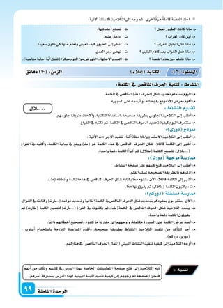 ‫الثامنة‬‫الوحدة‬99
:‫آتية‬‫ل‬‫ا‬‫أ�سئلة‬‫ل‬‫ا‬‫يذ‬ِ‫الم‬َّ‫ت‬‫ال‬‫إىل‬‫ا‬‫ه‬ّ‫وج‬‫ثم‬،‫أخرى‬‫ا‬ ً‫ة‬ّ‫ر‬‫م‬ ً‫ة‬‫كامل‬‫ة‬ ّ‫الق�س‬ ِ‫ك‬ْ‫اح‬
‫تعمل‬‫الطيور‬‫كانت‬‫ماذا‬:‫م‬
‫الغراب‬‫كان‬‫أين‬‫ا‬:‫م‬
‫للغراب‬‫البلبل‬‫قال‬‫ماذا‬:‫م‬
‫البلبل‬‫كالم‬‫بعد‬‫الغراب‬‫فعل‬‫ماذا‬:‫م‬
‫الق�سة‬‫هذه‬‫من‬‫م‬ّ‫ل‬‫نتع‬‫ماذا‬:‫م‬
.‫أع�سا�سها‬‫ا‬‫ت�سنع‬:‫ت‬
.‫ع�سه‬‫داخل‬ :‫ت‬
.‫ًا‬‫د‬‫�سعي‬‫تكون‬‫كي‬‫منها‬‫وتعلم‬‫تعي�س‬‫كيف‬‫الطيور‬‫إىل‬‫ا‬‫انظر‬:‫ت‬
.‫العمل‬‫نحو‬‫نه�س‬:‫ت‬
.)‫منا�سبة‬‫إجابة‬‫ا‬‫ة‬ّ‫ي‬‫أ‬‫ا‬‫(تقبل‬‫ا‬ً‫ر‬‫مبك‬‫النوم‬‫من‬‫النهو�س‬،‫والجتهاد‬‫اجلد‬:‫ت‬
.‫الكلمة‬‫يف‬‫الناق�س‬)‫(ط‬‫احلرف‬‫�سكل‬‫حتديد‬‫�سنتعلم‬‫اليوم‬:‫م‬
.‫ال�سبورة‬‫على‬‫أر�سمه‬‫ا‬‫أو‬‫ا‬‫بطاقة‬‫يف‬‫أمنوذج‬‫ل‬‫ا‬‫بعر�س‬‫أقوم‬‫ا‬:‫م‬
: ‫الن�سا‬ ‫تقد‬
.‫جلو�سهم‬‫طريقة‬ ‫ألح‬‫ا‬‫و‬،‫للكتابة‬‫ًا‬‫د‬‫ا�ستعدا‬،‫�سحيحة‬‫بطريقة‬‫اجللو�س‬‫التالميذ‬‫إىل‬‫ا‬‫أطلب‬‫ا‬:‫م‬
.‫الفراغ‬‫يف‬‫نكتبه‬‫ثم‬،‫الكلمة‬‫يف‬‫الناق�س‬‫احلرف‬‫حتديد‬‫كيفية‬‫اليوم‬‫�سنتعرف‬:‫م‬
: ‫دور‬ ‫ج‬ ‫و‬
:‫آتية‬‫ل‬‫ا‬‫إجراءات‬‫ل‬‫ا‬‫تنفيذ‬‫أثناء‬‫ا‬‫واملالحظة‬‫ال�ستماع‬‫التالميذ‬‫إىل‬‫ا‬‫أطلب‬‫ا‬:‫م‬
‫الفراغ‬ ‫يف‬ ‫أكتبه‬‫ا‬‫و‬ ،‫الكلمة‬ ‫بداية‬ ‫يف‬ ‫ويقع‬ )���‫ط‬( ‫هو‬ ‫الكلمة‬ ‫هذه‬ ‫يف‬ ‫الناق�س‬ ‫احلرف‬ ‫�سكل‬ :ً‫ال‬‫قائ‬ ‫الكلمة‬ ‫إىل‬‫ا‬ ‫أ�سر‬‫ا‬ :‫م‬
.‫واحدة‬‫دفعة‬‫الكلمة‬‫أ‬‫ا‬‫أقر‬‫ا‬‫ثم‬)‫(طالل‬‫الكلمة‬‫لت�سبح‬)‫�الل‬���...(
: ‫دورنا‬ ‫ة‬ ‫موج‬‫ار�سة‬
.‫الن�ساط‬‫�سفحة‬‫على‬‫كتبهم‬‫فتح‬‫التالميذ‬‫إىل‬‫ا‬‫أطلب‬‫ا‬:‫م‬
.‫القلم‬‫مل�سك‬‫ال�سحيحة‬‫بالطريقة‬‫اذكرهم‬:‫م‬
.)‫(ط‬‫أنطقه‬‫ا‬‫و‬‫الكلمة‬‫هذه‬‫يف‬‫الناق�س‬‫احلرف‬‫�سكل‬‫بكتابة‬‫ا‬ً‫ع‬‫م‬‫�سنقوم‬‫آن‬‫ل‬‫ا‬:ً‫ال‬‫قائ‬‫الكلمة‬‫إىل‬‫ا‬‫أ�سر‬‫ا‬:‫م‬
.‫ا‬ً‫ع‬‫م‬‫ؤونها‬‫و‬‫يقر‬‫ثم‬)‫(طالل‬‫الكلمة‬‫يكتبون‬:‫ت‬‫م‬
: ‫دوركم‬ ‫ة‬‫م�ستقل‬‫ار�سة‬
.‫الفراغ‬‫يف‬‫وكتابته‬)‫�ارت‬��..(‫موقعه‬‫وحتديد‬‫الثانية‬‫الكلمة‬‫يف‬‫الناق�س‬‫احلرف‬‫�سكل‬‫بتحديد‬‫مبفردكم‬‫�ستقومون‬-‫آن‬‫ل‬‫ا‬:‫م‬
‫ثم‬ )‫(طارت‬ ‫الكلمة‬ ‫لت�سبح‬ )‫�ارت‬�...( ‫الفراغ‬ ‫يف‬ ‫يكتبونه‬ ‫ثم‬ ،)����‫ط‬(‫الكلمة‬ ‫يف‬ ‫الناق�س‬ ‫احلرف‬ ‫�سكل‬ ‫التالميذ‬ ‫يحدد‬ :‫ت‬
.‫واحدة‬‫دفعة‬‫الكلمة‬‫ؤون‬‫و‬‫يقر‬
.‫ا‬ً‫ي‬‫ذات‬‫أخطائهم‬‫ا‬‫وت�سحيح‬‫كتبوه‬‫ما‬‫مقارنة‬‫إىل‬‫ا‬‫أوجههم‬‫ا‬‫و‬،‫مكتملة‬‫ال�سبورة‬‫على‬‫الكلمة‬‫عر�س‬‫أعيد‬‫ا‬:‫م‬
: ‫أ�سلوب‬‫ا‬ ‫با�ستخدام‬ ‫الالزمة‬ ‫امل�ساعدة‬ ‫أقدم‬‫ا‬‫و‬ ،‫�سحيحة‬ ‫بطريقة‬ ‫الن�ساط‬ ‫التالميذ‬ ‫تنفيذ‬ ‫من‬ ‫أكد‬‫ا‬‫للت‬ ‫أمر‬‫ا‬ :‫م‬
.)‫دوركم‬،‫(دوري‬
.‫منازلهم‬‫يف‬)‫الناق�س‬‫احلرف‬‫إكمال‬‫ا‬(‫البيتي‬‫الن�ساط‬‫تنفيذ‬‫كيفية‬‫إىل‬‫ا‬‫التالميذ‬‫أوجه‬‫ا‬:‫م‬
‫دقائق‬ 10 : ‫م‬ ‫ال‬ ‫إمال‬‫ا‬ ‫الكتابة‬ : 6 ‫اخلطوة‬
:‫الكلمة‬‫يف‬ ‫الناق�س‬‫احلرف‬‫كتابة‬: ‫الن�سا‬
‫...ــال‬
‫أنهم‬‫ا‬ ‫من‬ ‫أكد‬‫ا‬‫وت‬ ‫كتبهم‬ ‫يف‬ ‫الدر�س‬ ‫بهذا‬ ‫اخلا�سة‬ ‫التطبيقات‬ ‫�سفحة‬ ‫فتح‬ ‫إىل‬‫ا‬ ‫التالميذ‬ ‫نبه‬
.‫أ�سرهم‬‫ا‬‫مب�ساركة‬‫الدر�س‬‫لهذا‬‫البيتية‬‫املهمة‬‫تنفيذ‬‫كيفية‬‫إىل‬‫ا‬‫وجههم‬‫ثم‬‫ال�سفحة‬‫فتحوا‬
:‫تنبيه‬
 