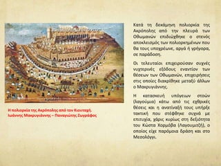 Κατά τη δεκάμηνη πολιορκία της
Ακρόπολης από την πλευρά των
Οθωμανών επιδιώχθηκε ο στενός
αποκλεισμός των πολιορκημένων που
θα τους υποχρέωνε, αργά ή γρήγορα,
σε παράδοση.
Oι τελευταίοι επιχειρούσαν συχνές
νυχτερινές εξόδους εναντίον των
θέσεων των Οθωμανών, επιχειρήσεις
στις οποίες διακρίθηκε μεταξύ άλλων
ο Μακρυγιάννης.
H κατασκευή υπόγειων στοών
(λαγούμια) κάτω από τις εχθρικές
θέσεις και η ανατίναξή τους υπήρξε
τακτική που στέφθηκε συχνά με
επιτυχία, χάρις κυρίως στη δεξιότητα
του Κώστα Xορμόβα (Λαγουμιτζή), ο
οποίος είχε παρόμοια δράση και στο
Μεσολόγγι.
Η πολιορκία της Ακρόπολης από τον Κιουταχή.
Ιωάννης Μακρυγιάννης – Παναγιώτης Ζωγράφος
 