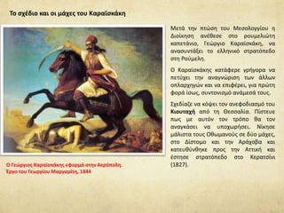 Μετά την πτώση του Μεσολογγίου η
Διοίκηση ανέθεσε στο ρουμελιώτη
καπετάνιο, Γεώργιο Καραϊσκάκη, να
ανασυντάξει το ελληνικό στρατόπεδο
στη Ρούμελη.
Ο Καραϊσκάκης κατάφερε γρήγορα να
πετύχει την αναγνώριση των άλλων
οπλαρχηγών και να επιφέρει, για πρώτη
φορά ίσως, συντονισμό ανάμεσά τους.
Σχεδίαζε να κόψει τον ανεφοδιασμό του
Κιουταχή από τη Θεσσαλία. Πίστευε
πως με αυτόν τον τρόπο θα τον
αναγκάσει να υποχωρήσει. Νίκησε
μάλιστα τους Οθωμανούς σε δύο μάχες,
στο Δίστομο και την Αράχοβα και
κατευθύνθηκε προς την Αττική και
έστησε στρατόπεδο στο Κερατσίνι
(1827).
Το σχέδιο και οι μάχες του Καραϊσκάκη
Ο Γεώργιος Καραϊσκάκης εφορμά στην Ακρόπολη.
Έργο του Γεωργίου Μαργαρίτη, 1844
 