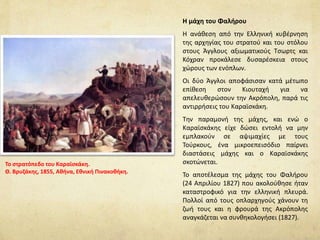 Η μάχη του Φαλήρου
Η ανάθεση από την Ελληνική κυβέρνηση
της αρχηγίας του στρατού και του στόλου
στους Άγγλους αξιωματικούς Tσωρτς και
Κόχραν προκάλεσε δυσαρέσκεια στους
χώρους των ενόπλων.
Οι δύο Άγγλοι αποφάσισαν κατά μέτωπο
επίθεση στον Κιουταχή για να
απελευθερώσουν την Ακρόπολη, παρά τις
αντιρρήσεις του Καραϊσκάκη.
Την παραμονή της μάχης, και ενώ ο
Καραϊσκάκης είχε δώσει εντολή να μην
εμπλακούν σε αψιμαχίες με τους
Τούρκους, ένα μικροεπεισόδιο παίρνει
διαστάσεις μάχης και ο Καραϊσκάκης
σκοτώνεται.
Το αποτέλεσμα της μάχης του Φαλήρου
(24 Απριλίου 1827) που ακολούθησε ήταν
καταστροφικό για την ελληνική πλευρά.
Πολλοί από τους οπλαρχηγούς χάνουν τη
ζωή τους και η φρουρά της Ακρόπολης
αναγκάζεται να συνθηκολογήσει (1827).
Το στρατόπεδο του Καραϊσκάκη.
Θ. Βρυζάκης, 1855, Αθήνα, Εθνική Πινακοθήκη.
 