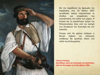 Με την παράδοση της φρουράς της
Ακρόπολης στις 24 Μαΐου 1827
μειώθηκαν ακόμη περισσότερο οι
ελπίδες για επικράτηση της
επανάστασης στο πεδίο των μαχών. H
Στερεά και το μεγαλύτερο τμήμα της
Πελοποννήσου ήταν υπό την κατοχή
των δυνάμεων του Κιουταχή και του
Ιμπραήμ.
Ύστερα από έξι χρόνια πολέμου η
θετική έκβαση της ελληνικής
υπόθεσης θα κρινόταν πλέον στο
πεδίο της διπλωματίας.
Γιάννης Γκούρας.
Σκοτώθηκε, κατα την πολιορκία της Ακρόπολης
από τον Κιουταχή, τη 1η Οκτωβρίου 1826.
 