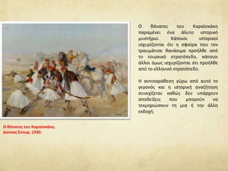 Ο θάνατος του Καραϊσκάκη
παραμένει ένα άλυτο ιστορικό
μυστήριο. Κάποιοι ιστορικοί
ισχυρίζονται ότι η σφαίρα που τον
τραυμάτισε θανάσιμα προήλθε από
το τουρκικό στρατόπεδο, κάποιοι
άλλοι όμως ισχυρίζονται ότι προήλθε
από το ελληνικό στρατόπεδο.
Η αντιπαράθεση γύρω από αυτό το
γεγονός και η ιστορική αναζήτηση
συνεχίζεται καθώς δεν υπάρχουν
αποδείξεις που μπορούν να
τεκμηριώσουν τη μια ή την άλλη
εκδοχή.
Ο θάνατος του Καραϊσκάκη.
Δούκας Έκτωρ, 1930.
 