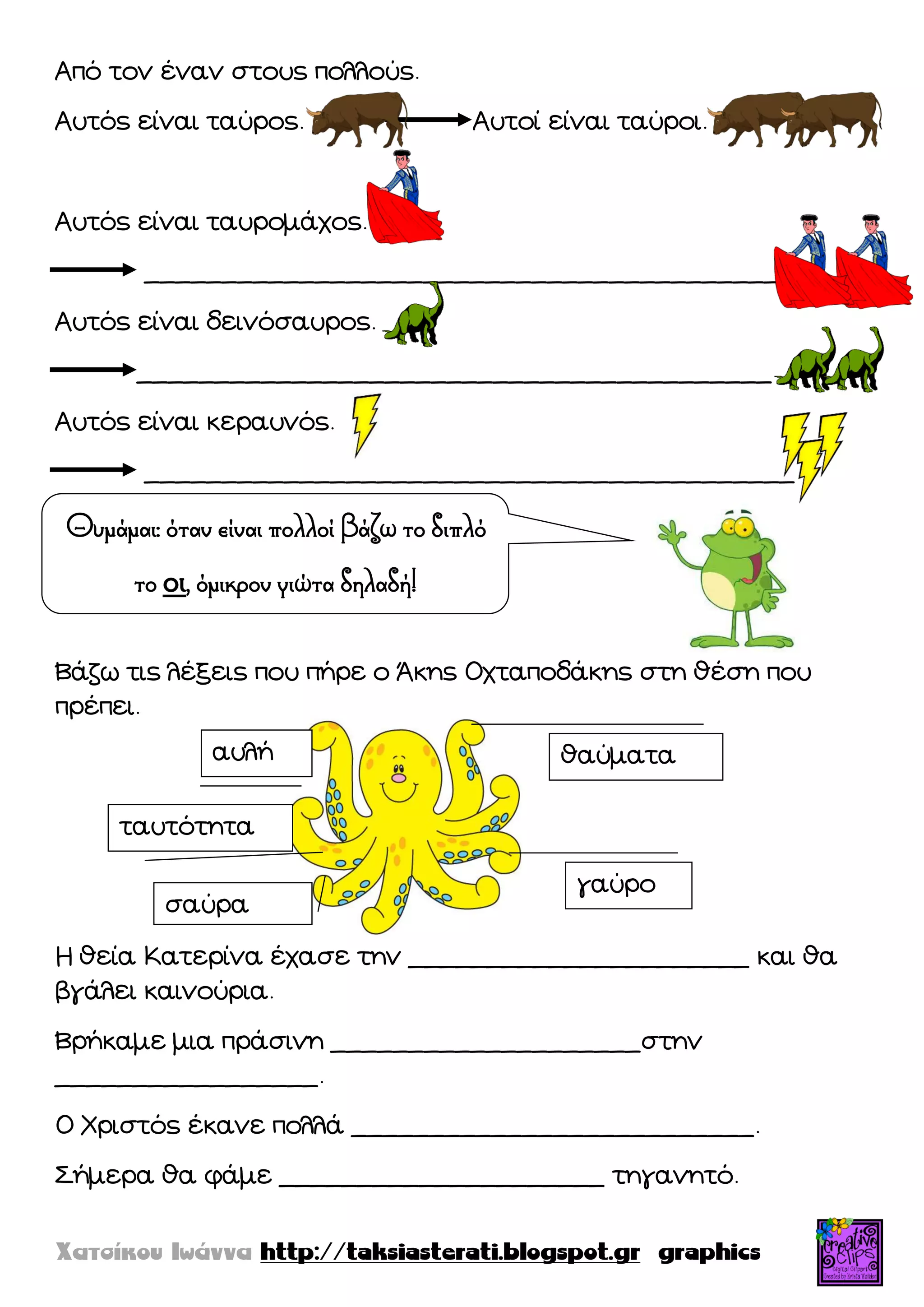 Από τον έναν στους πολλούς.
Αυτός είναι ταύρος. Αυτοί είναι ταύροι.
Αυτός είναι ταυρομάχος.
__________________________________________
Αυτός είναι δεινόσαυρος.
_________________________________________
Αυτός είναι κεραυνός.
__________________________________________
Βάζω τις λέξεις που πήρε ο Άκης Οχταποδάκης στη θέση που
πρέπει.
Η θεία Κατερίνα έχασε την ______________________ και θα
βγάλει καινούρια.
Βρήκαμε μια πράσινη ____________________στην
_________________.
Ο Χριστός έκανε πολλά __________________________.
΢ήμερα θα φάμε _____________________ τηγανητό.
Θυμάμαι: όταν είναι πολλοί βάζω το διπλό
το οι, όμικρον γιώτα δηλαδή!
θαύματα
γαύρο
ταυτότητα
σαύρα
αυλή
 