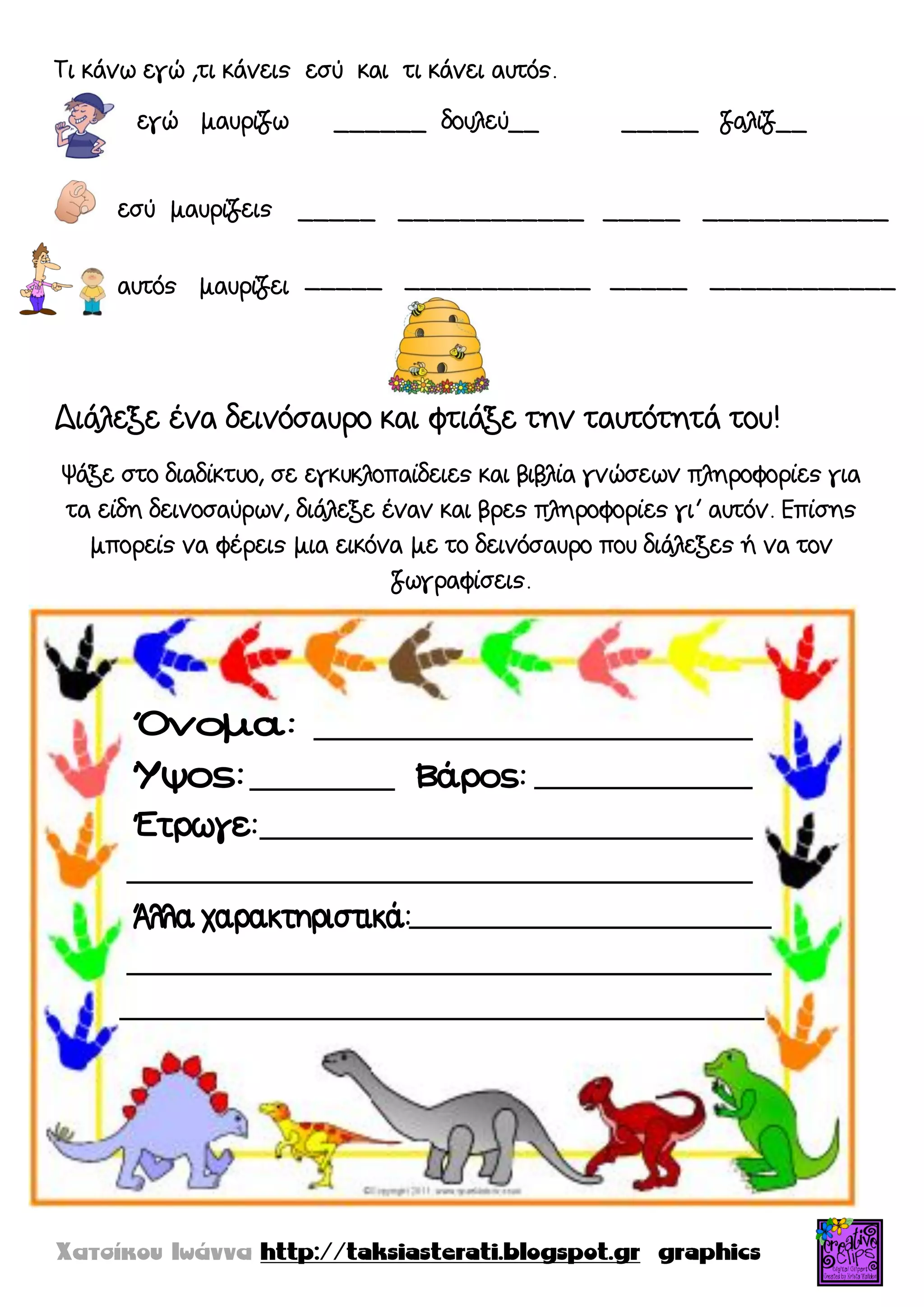 Τι κάνω εγώ ,τι κάνεις εσύ και τι κάνει αυτός.
εγώ μαυρίζω ______ δουλεύ__ _____ ζαλίζ__
Διάλεξε ένα δεινόσαυρο και φτιάξε την ταυτότητά του!
Ψάξε στο διαδίκτυο, σε εγκυκλοπαίδειες και βιβλία γνώσεων πληροφορίες για
τα είδη δεινοσαύρων, διάλεξε έναν και βρες πληροφορίες γι’ αυτόν. Επίσης
μπορείς να φέρεις μια εικόνα με το δεινόσαυρο που διάλεξες ή να τον
ζωγραφίσεις.
εσύ μαυρίζεις
αυτός μαυρίζει
_____ ____________ _____ ____________
_____ ____________ _____ ____________
 