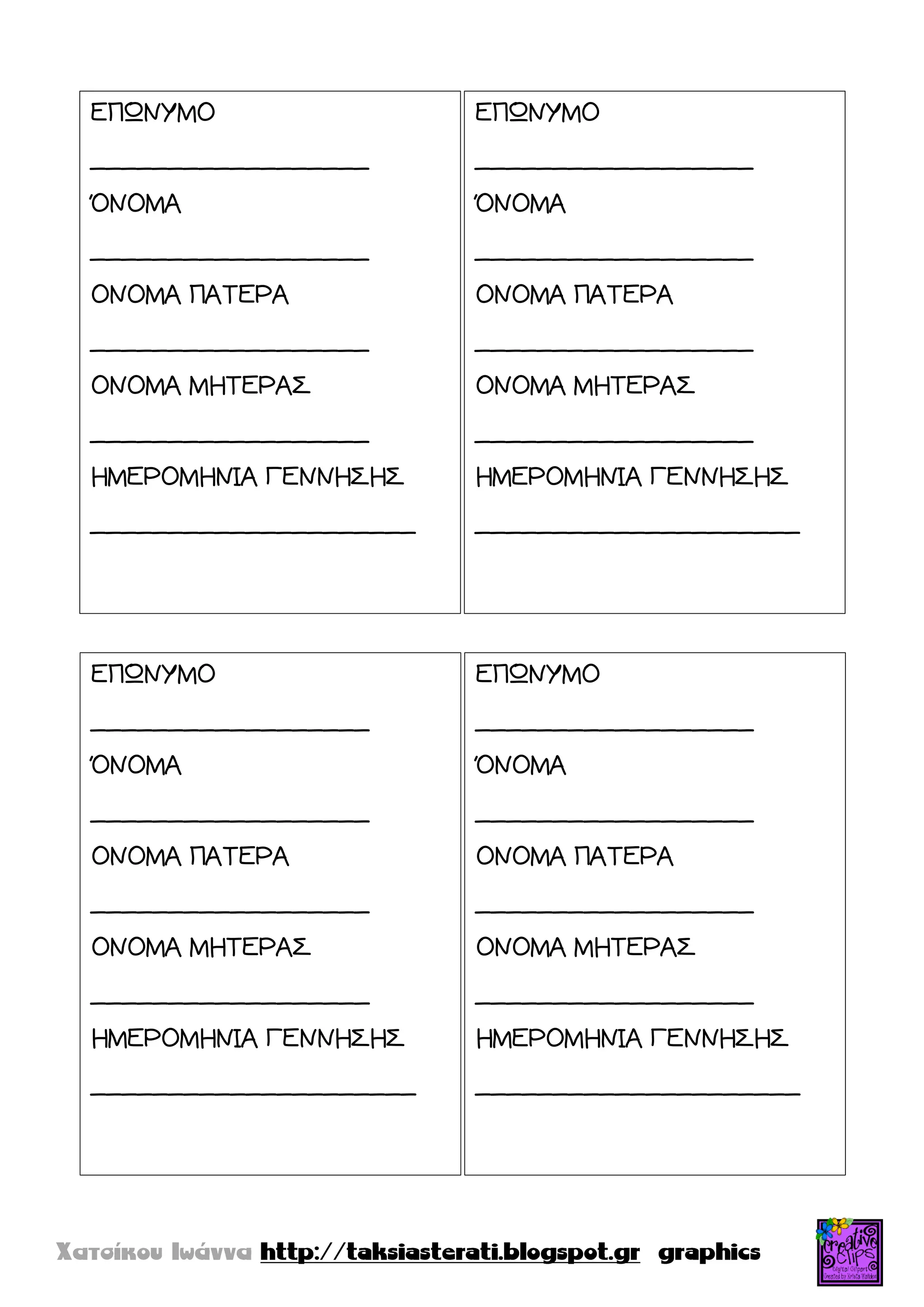 ΕΠΩΝΤΜΟ
__________________
ΌΝΟΜΑ
__________________
ΟΝΟΜΑ ΠΑΣΕΡΑ
__________________
ΟΝΟΜΑ ΜΗΣΕΡΑ΢
__________________
ΗΜΕΡΟΜΗΝΙΑ ΓΕΝΝΗ΢Η΢
_____________________
ΕΠΩΝΤΜΟ
__________________
ΌΝΟΜΑ
__________________
ΟΝΟΜΑ ΠΑΣΕΡΑ
__________________
ΟΝΟΜΑ ΜΗΣΕΡΑ΢
__________________
ΗΜΕΡΟΜΗΝΙΑ ΓΕΝΝΗ΢Η΢
_____________________
ΕΠΩΝΤΜΟ
__________________
ΌΝΟΜΑ
__________________
ΟΝΟΜΑ ΠΑΣΕΡΑ
__________________
ΟΝΟΜΑ ΜΗΣΕΡΑ΢
__________________
ΗΜΕΡΟΜΗΝΙΑ ΓΕΝΝΗ΢Η΢
_____________________
ΕΠΩΝΤΜΟ
__________________
ΌΝΟΜΑ
__________________
ΟΝΟΜΑ ΠΑΣΕΡΑ
__________________
ΟΝΟΜΑ ΜΗΣΕΡΑ΢
__________________
ΗΜΕΡΟΜΗΝΙΑ ΓΕΝΝΗ΢Η΢
_____________________
 