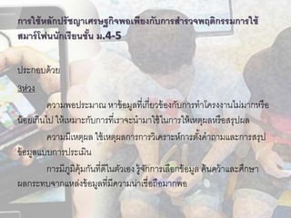 กำรใช้หลักปรัชญำเศรษฐกิจพอเพียงกับกำรสำรวจพฤติกรรมกำรใช้
สมำร์โฟนนักเรียนชั้น ม.4-5
ประกอบด้วย
3ห่วง
ความพอประมาณ หาข้อมูลที่เกี่ยวข้องกับการทาโครงงานไม่มากหรือ
น้อยเกินไป ให้เหมาะกับการที่เราจะนามาใช้ในการให้เหตุผลหรือสรุปผล
ความมีเหตุผล ใช้เหตุผลการการวิเคราะห์การตั้งคาถามและการสรุป
ข้อมูลแบบการประเมิน
การมีภูมิคุ้มกันที่ดีในตัวเอง รู้จักการเลือกข้อมูล ค้นคว้าและศึกษา
ผลกระทบจากแหล่งข้อมูลที่มีความน่าเชื่อถือมากพอ
 