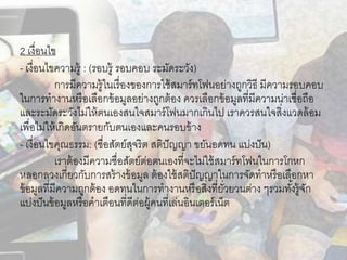 2 เงื่อนไข
- เงื่อนไขความรู้ : (รอบรู้ รอบคอบ ระมัดระวัง)
การมีความรู้ในเรื่องของการใช้สมาร์ทโฟนอย่างถูกวิธี มีความรอบคอบ
ในการทางานหรือเลือกข้อมูลอย่างถูกต้อง ควรเลือกข้อมูลที่มีความน่าเชื่อถือ
และระมัดระวังไม่ให้ตนเองสนใจสมาร์โฟนมากเกินไป เราควรสนใจสิ่งแวดล้อม
เพื่อไม่ให้เกิดอันตรายกับตนเองและคนรอบข้าง
- เงื่อนไขคุณธรรม: (ซื่อสัตย์สุจริต สติปัญญา ขยันอดทน แบ่งปัน)
เราต้องมีความซื่อสัตย์ต่อตนเองที่จะไม่ใช้สมาร์ทโฟนในการโกหก
หลอกลวงเกี่ยวกับการสร้างข้อมูล ต้องใช้สติปัญญาในการจัดทาหรือเลือกหา
ข้อมูลที่มีความถูกต้อง อดทนในการทางานหรือสิ่งที่ยั่วยวนต่าง ๆรวมทั้งรู้จัก
แบ่งปันข้อมูลหรือคาเตือนที่ดีต่อผู้คนที่เล่นอินเตอร์เน็ต
 