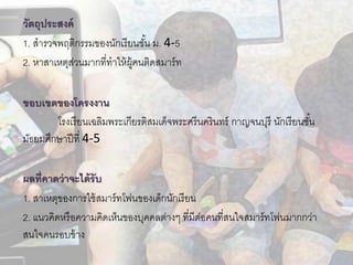 วัตถุประสงค์
1. สารวจพฤติกรรมของนักเรียนชั้น ม. 4-5
2. หาสาเหตุส่วนมากที่ทาให้ผู้คนติดสมาร์ท
ขอบเขตของโครงงำน
โรงเรียนเฉลิมพระเกียรติสมเด็จพระศรีนครินทร์ กาญจนบุรี นักเรียนชั้น
มัธยมศึกษาปีที่ 4-5
ผลที่คำดว่ำจะได้รับ
1. สาเหตุของการใช้สมาร์ทโฟนของเด็กนักเรียน
2. แนวคิดหรือความคิดเห็นของบุคคลต่างๆ ที่มีต่อคนที่สนใจสมาร์ทโฟนมากกว่า
สนใจคนรอบข้าง
 