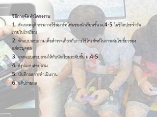 วิธีกำรจัดทำโครงงำน
1. สังเกตพฤติกรรมการใช้สมาร์ทโฟนของนักเรียนชั้น ม.4-5 ในชีวิตประจาวัน
ภายในโรงเรียน
2. ทาแบบสอบถามเพื่อสารวจเกี่ยวกับการใช้โทรศัพท์ในการเล่นโซเชี่ยวของ
แต่ละบุคคล
3. แจกแบบสอบถามให้กับนักเรียนระดับชั้น ม.4-5
4. สรุปแบบสอบถาม
5. บันทึกผลการดาเนินงาน
6. อภิปรายผล
 