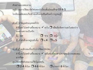 ตัวอย่างแบบสอบถาม
พฤติกรรมการใช้สมาร์ทโฟนของนักเรียนชั้นมัธยมศึกษาปีที่ 4-5
โรงเรียนเฉลิมพระเกียรติ สมเด็จพระศรีนครินทร์ กาญจนบุรี
ส่วนที่ 1 ข้อมูลส่วนบุคคลทั่วไป
คาชี้แจง โปรดทาเครื่องหมาย  ลงใน  หรือเติมข้อความลงในช่องว่าง
ตรงตามความเป็นจริง
1. เพศ  ชาย  หญิง
2. กาลังศึกษาอยู่ระดับชั้น  ม.4  ม.5
ส่วนที่ 2 พฤติกรรมเกี่ยวกับการใช้สมาร์ทโฟน
คาชี้แจง โปรดทาเครื่องหมาย  ลงในช่องที่ตรงตามความพฤติกรรมของคุณ
มากที่สุด
คุณใช้โทรศัพท์ประมาณกี่ชั่วโมงต่อวัน
 2-4 ชั่วโมง  4-6 ชั่วโมง  มากกว่า 6 ชั่วโมง
 