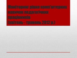 Моніторинг рівня комп'ютерних
навичок педагогічних
працівників
(квітень - травень 2012 р.)
 