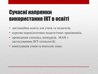 Сучасні напрямки
використання ІКТ в освіті
• дистанційна освіта для учнів та педагогів;
• курсова перепідготовка педагогічних працівників;
• проведення олімпіад, конкурсів, МАН з
застосуванням ІКТ-технологій;
• анкетування учнів та вчителів тощо.
 