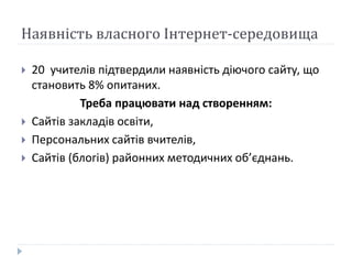 Наявність власного Інтернет-середовища
 20 учителів підтвердили наявність діючого сайту, що
становить 8% опитаних.
Треба працювати над створенням:
 Сайтів закладів освіти,
 Персональних сайтів вчителів,
 Сайтів (блогів) районних методичних об’єднань.
 