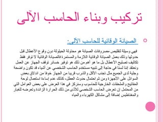 ‫الىلى‬ ‫اىلحاسب‬ ‫وبناء‬ ‫تركيب‬
:‫الىلى‬ ‫ىللحاسب‬ ‫اىلوقائية‬ ‫ىلصيانة‬‫ا‬
‫قبل‬ ‫العطال‬ ‫وقوع‬ ‫ودون‬ ‫اىلحيلوىلة‬ ‫محاوىلة‬ ‫هو‬ ‫اىلصيانة‬ ‫مصروفات‬ ‫ىلتقليص‬ ‫وسيلة‬ ‫فهي‬
‫فقط‬ ‫توفر‬ ‫ل‬ ‫اىلوقائية‬ ‫ىلصيانة‬‫ا‬‫ف‬ ‫واىلمستمرة‬ ‫اىللمزمة‬ ‫اىلوقائية‬ ‫اىلصيانة‬ ‫بعمل‬ ‫وذىلك‬ ‫حدوثها‬
‫اىلعمل‬ ‫عن‬ ‫اىلجهامز‬ ‫توقف‬ ‫خسائر‬ ‫توفير‬ ‫هو‬ ‫ذىلك‬ ‫من‬ ‫أهم‬ ‫هو‬ ‫ما‬ ‫بل‬ ‫العطال‬ ‫تصليح‬ ‫تكاىليف‬
‫واضحة‬ ‫تكون‬ ‫قد‬ ‫أشياء‬ ‫عن‬ ‫اىلشخصي‬ ‫اىلحاسب‬ ‫مستخدم‬ ‫تنبيه‬ ‫إىلى‬ ‫حاجة‬ ‫في‬ ‫ىلسنا‬ ‫إننا‬ ‫ونعتقد‬
‫بعض‬ ‫اندل ق‬ ‫من‬ ‫خوفا‬ ‫اىلجهامز‬ ‫من‬ ‫قريبا‬ ‫واىلشرب‬ ‫الكل‬ ‫تجنب‬ ‫مثل‬ ‫اىلجميع‬ ‫ىلدى‬ ‫وجلية‬
‫ىلوحة‬ ‫استعمال‬ ‫إساءة‬ ‫عدم‬ ‫كذىلك‬ ،‫اىلعطل‬ ‫حدوث‬ ‫احتمال‬ ‫ثم‬ ‫ومن‬ ‫الجهزة‬ ‫على‬ ‫اىلسوائل‬
‫اىلتي‬ ‫اىلعوامل‬ ‫بعض‬ ‫على‬ ‫اىلعرض‬ ‫هذا‬ ‫في‬ ‫وسنركز‬ ‫ىللحاسوب‬ ‫اىلخارجية‬ ‫واىلملحقات‬ ‫اىلمفاتيح‬
‫ىللغبار‬ ‫وتعرضه‬ ‫اىلزائدة‬ ‫اىلحرارة‬ ‫ذىلك‬ ‫من‬ ‫ىللذى‬ ‫اىلشخصي‬ ‫اىلحاسب‬ ‫تعرض‬ ‫إن‬ ‫اىلمحتمل‬ ‫من‬
‫واىلمياه‬ ‫اىلكهرباء‬ ‫مشاكل‬ ‫إىلى‬ ‫إضافة‬ ‫واىلمغناطيس‬
 