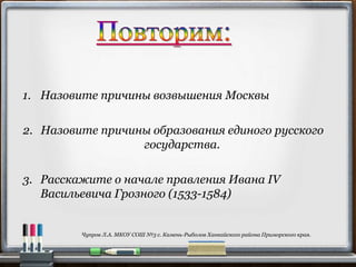 2. Назовите причины образования единого русского
государства.
1. Назовите причины возвышения Москвы
3. Расскажите о начале правления Ивана IV
Васильевича Грозного (1533-1584)
Чупров Л.А. МКОУ СОШ №3 с. Камень-Рыболов Ханкайского района Приморского края.
 