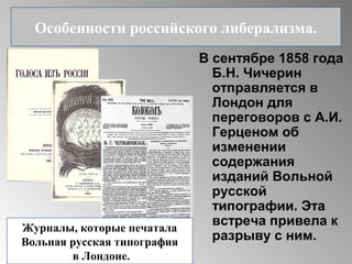 В сентябре 1858 года
Б.Н. Чичерин
отправляется в
Лондон для
переговоров с А.И.
Герценом об
изменении
содержания
изданий Вольной
русской
типографии. Эта
встреча привела к
разрыву с ним.
Особенности российского либерализма.
Журналы, которые печатала
Вольная русская типография
в Лондоне.
 