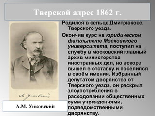Родился в сельце Дмитрюкове,
Тверского уезда.
Окончив курс на юридическом
факультете Московского
университета, поступил на
службу в московский главный
архив министерства
иностранных дел, но вскоре
вышел в отставку и поселился
в своём имении. Избранный
депутатом дворянства от
Тверского уезда, он раскрыл
злоупотребления в
расходовании общественных
сумм учреждениями,
подведомственными
дворянству.
Тверской адрес 1862 г.
А.М. Унковский
 