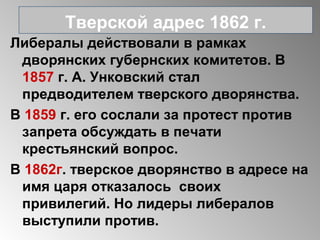 Либералы действовали в рамках
дворянских губернских комитетов. В
1857 г. А. Унковский стал
предводителем тверского дворянства.
В 1859 г. его сослали за протест против
запрета обсуждать в печати
крестьянский вопрос.
В 1862г. тверское дворянство в адресе на
имя царя отказалось своих
привилегий. Но лидеры либералов
выступили против.
Тверской адрес 1862 г.
 